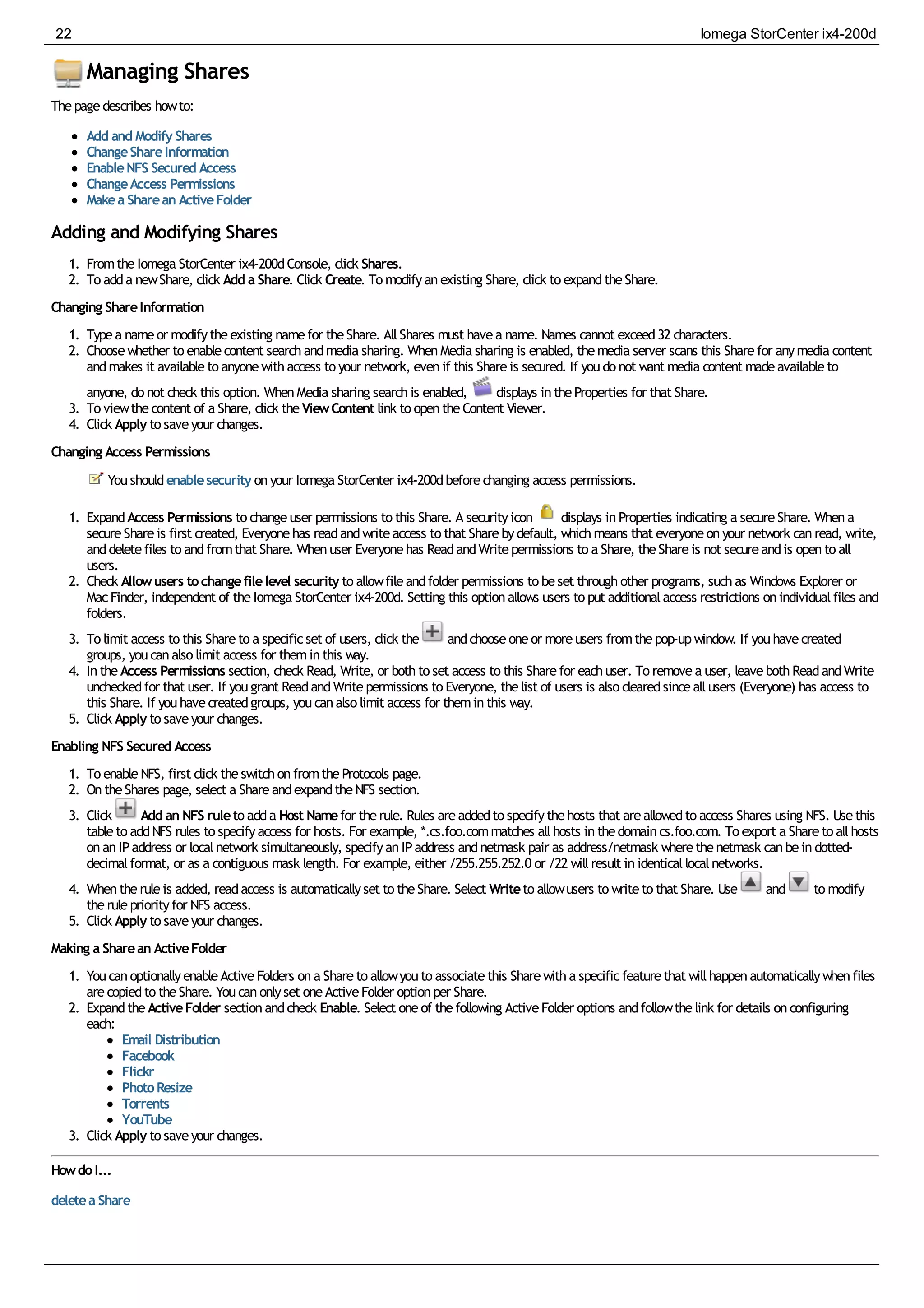 Managing Shares
Thepagedescribes howto:
Add and Modify Shares
ChangeShareInformation
EnableNFS Secured Access
ChangeAccess Permissions
Makea Sharean ActiveFolder
Adding and Modifying Shares
1. FromtheIomega StorCenter ix4-200dConsole, click Shares.
2. To adda newShare, click Add a Share. Click Create. To modifyanexisting Share, click to expandtheShare.
Changing ShareInformation
1. Typea nameor modifytheexisting namefor theShare. AllShares must havea name. Names cannot exceed32 characters.
2. Choosewhether to enablecontent searchandmedia sharing. WhenMedia sharing is enabled, themedia server scans this Sharefor anymedia content
andmakes it availableto anyonewithaccess to your network, evenif this Shareis secured. If youdo not want media content madeavailableto
anyone, do not check this option. WhenMedia sharing searchis enabled, displays intheProperties for that Share.
3. To viewthecontent of a Share, click theViewContent link to opentheContent Viewer.
4. Click Apply to saveyour changes.
Changing Access Permissions
Youshouldenablesecurity onyour Iomega StorCenter ix4-200dbeforechanging access permissions.
1. ExpandAccess Permissions to changeuser permissions to this Share. A securityicon displays inProperties indicating a secureShare. Whena
secureShareis first created, Everyonehas readandwriteaccess to that Sharebydefault, whichmeans that everyoneonyour network canread, write,
anddeletefiles to andfromthat Share. Whenuser Everyonehas ReadandWritepermissions to a Share, theShareis not secureandis opento all
users.
2. Check Allowusers tochangefilelevel security to allowfileandfolder permissions to beset throughother programs, suchas Windows Explorer or
MacFinder, independent of theIomega StorCenter ix4-200d. Setting this optionallows users to put additionalaccess restrictions onindividualfiles and
folders.
3. To limit access to this Shareto a specificset of users, click the andchooseoneor moreusers fromthepop-upwindow. If youhavecreated
groups, youcanalso limit access for theminthis way.
4. IntheAccess Permissions section, check Read, Write, or bothto set access to this Sharefor eachuser. To removea user, leavebothReadandWrite
uncheckedfor that user. If yougrant ReadandWritepermissions to Everyone, thelist of users is also clearedsinceallusers (Everyone) has access to
this Share. If youhavecreatedgroups, youcanalso limit access for theminthis way.
5. Click Apply to saveyour changes.
Enabling NFS Secured Access
1. To enableNFS, first click theswitchonfromtheProtocols page.
2. OntheShares page, select a ShareandexpandtheNFS section.
3. Click Add an NFS ruleto adda Host Namefor therule. Rules areaddedto specifythehosts that areallowedto access Shares using NFS. Usethis
tableto addNFS rules to specifyaccess for hosts. For example, *.cs.foo.commatches allhosts inthedomaincs.foo.com. To export a Shareto allhosts
onanIPaddress or localnetwork simultaneously, specifyanIPaddress andnetmask pair as address/netmask wherethenetmask canbeindotted-
decimalformat, or as a contiguous mask length. For example, either /255.255.252.0 or /22 willresult inidenticallocalnetworks.
4. Whentheruleis added, readaccess is automaticallyset to theShare. Select Writeto allowusers to writeto that Share. Use and to modify
therulepriorityfor NFS access.
5. Click Apply to saveyour changes.
Making a Sharean ActiveFolder
1. YoucanoptionallyenableActiveFolders ona Shareto allowyouto associatethis Sharewitha specificfeaturethat willhappenautomaticallywhenfiles
arecopiedto theShare. Youcanonlyset oneActiveFolder optionper Share.
2. ExpandtheActiveFolder sectionandcheck Enable. Select oneof thefollowing ActiveFolder options andfollowthelink for details onconfiguring
each:
Email Distribution
Facebook
Flickr
PhotoResize
Torrents
YouTube
3. Click Apply to saveyour changes.
HowdoI...
deletea Share
22 Iomega StorCenter ix4-200d
 