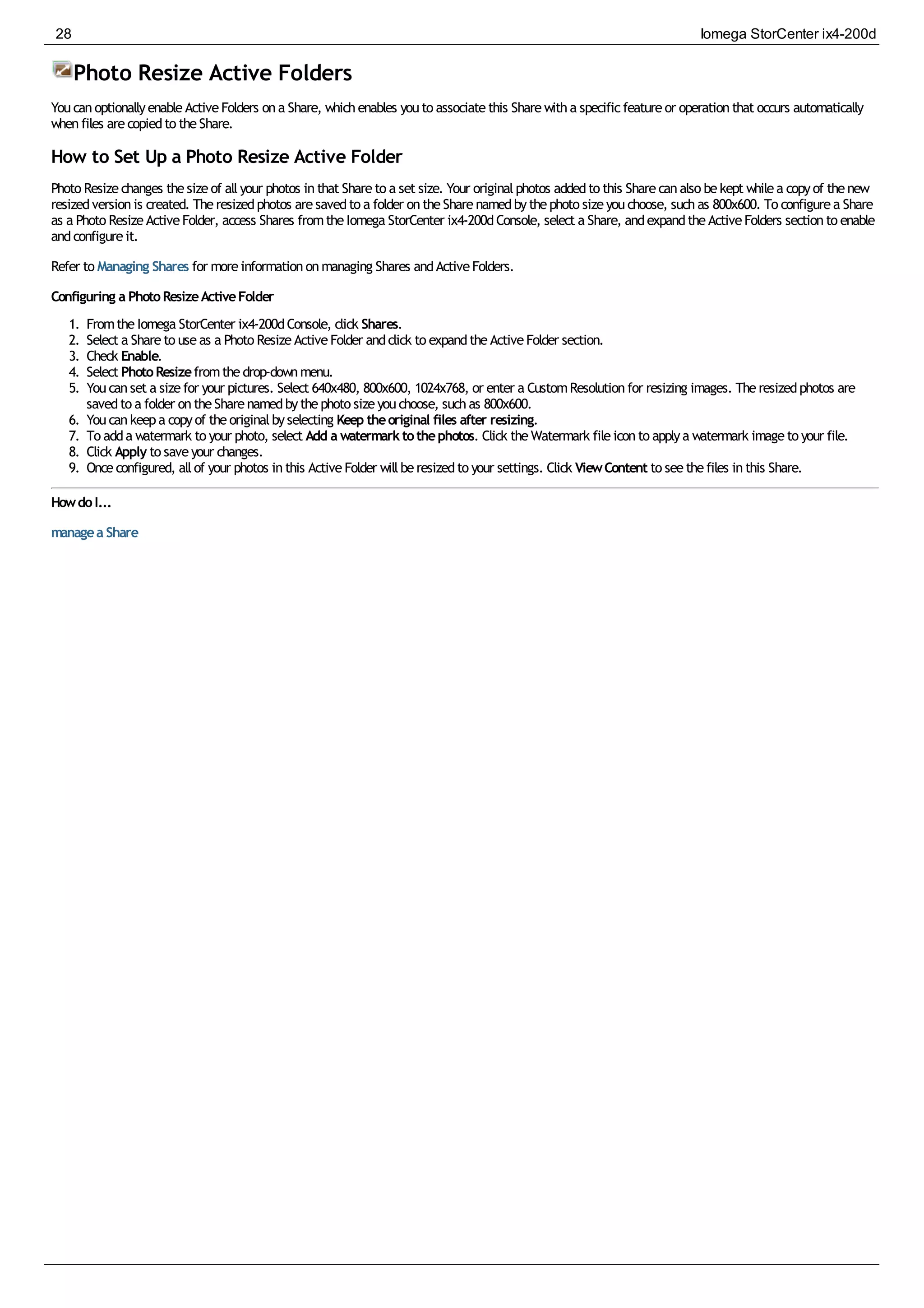 Photo Resize Active Folders
YoucanoptionallyenableActiveFolders ona Share, whichenables youto associatethis Sharewitha specificfeatureor operationthat occurs automatically
whenfiles arecopiedto theShare.
How to Set Up a Photo Resize Active Folder
Photo Resizechanges thesizeof allyour photos inthat Shareto a set size. Your originalphotos addedto this Sharecanalso bekept whilea copyof thenew
resizedversionis created. Theresizedphotos aresavedto a folder ontheSharenamedbythephoto sizeyouchoose, suchas 800x600. To configurea Share
as a Photo ResizeActiveFolder, access Shares fromtheIomega StorCenter ix4-200dConsole, select a Share, andexpandtheActiveFolders sectionto enable
andconfigureit.
Refer to Managing Shares for moreinformationonmanaging Shares andActiveFolders.
Configuring a PhotoResizeActiveFolder
1. FromtheIomega StorCenter ix4-200dConsole, click Shares.
2. Select a Shareto useas a Photo ResizeActiveFolder andclick to expandtheActiveFolder section.
3. Check Enable.
4. Select PhotoResizefromthedrop-downmenu.
5. Youcanset a sizefor your pictures. Select 640x480, 800x600, 1024x768, or enter a CustomResolutionfor resizing images. Theresizedphotos are
savedto a folder ontheSharenamedbythephoto sizeyouchoose, suchas 800x600.
6. Youcankeepa copyof theoriginalbyselecting Keep theoriginal files after resizing.
7. To adda watermark to your photo, select Add a watermarktothephotos. Click theWatermark fileiconto applya watermark imageto your file.
8. Click Apply to saveyour changes.
9. Onceconfigured, allof your photos inthis ActiveFolder willberesizedto your settings. Click ViewContent to seethefiles inthis Share.
HowdoI...
managea Share
28 Iomega StorCenter ix4-200d
 