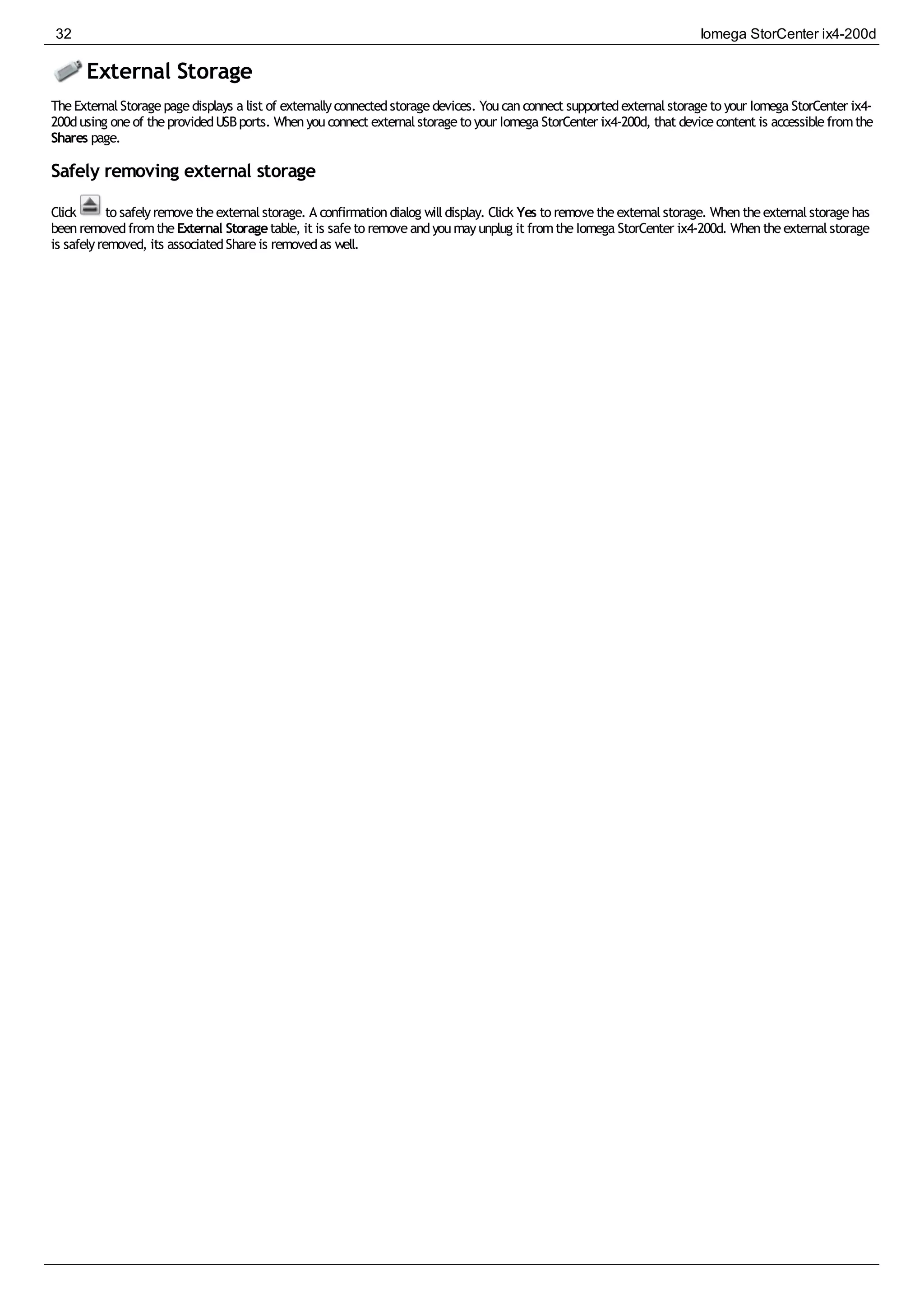 External Storage
TheExternalStoragepagedisplays a list of externallyconnectedstoragedevices. Youcanconnect supportedexternalstorageto your Iomega StorCenter ix4-
200dusing oneof theprovidedUSBports. Whenyouconnect externalstorageto your Iomega StorCenter ix4-200d, that devicecontent is accessiblefromthe
Shares page.
Safely removing external storage
Click to safelyremovetheexternalstorage. A confirmationdialog willdisplay. Click Yes to removetheexternalstorage. Whentheexternalstoragehas
beenremovedfromtheExternal Storagetable, it is safeto removeandyoumayunplug it fromtheIomega StorCenter ix4-200d. Whentheexternalstorage
is safelyremoved, its associatedShareis removedas well.
32 Iomega StorCenter ix4-200d
 