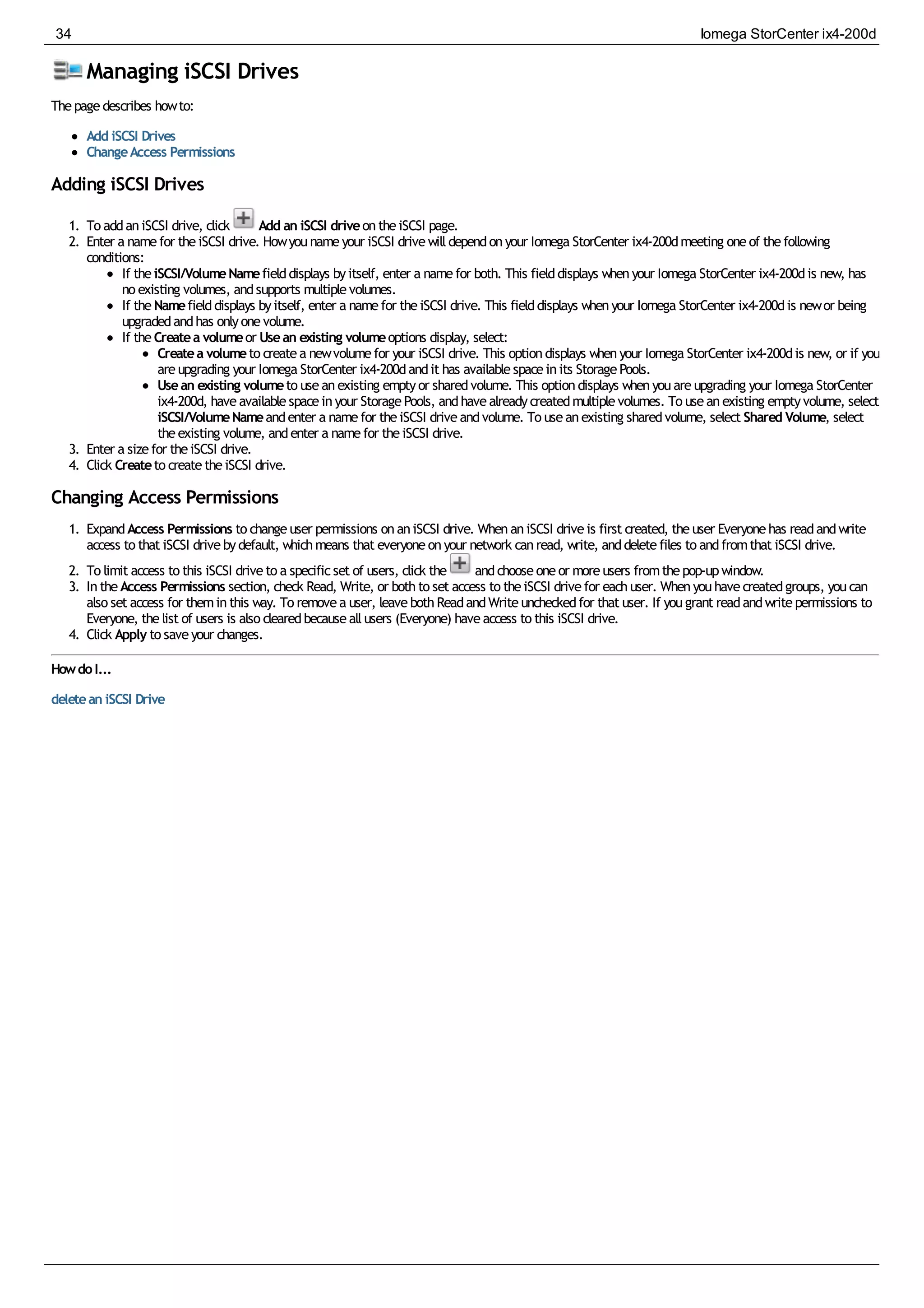 Managing iSCSI Drives
Thepagedescribes howto:
Add iSCSI Drives
ChangeAccess Permissions
Adding iSCSI Drives
1. To addaniSCSI drive, click Add an iSCSI driveontheiSCSI page.
2. Enter a namefor theiSCSI drive. Howyounameyour iSCSI drivewilldependonyour Iomega StorCenter ix4-200dmeeting oneof thefollowing
conditions:
If theiSCSI/VolumeNamefielddisplays byitself, enter a namefor both. This fielddisplays whenyour Iomega StorCenter ix4-200dis new, has
no existing volumes, andsupports multiplevolumes.
If theNamefielddisplays byitself, enter a namefor theiSCSI drive. This fielddisplays whenyour Iomega StorCenter ix4-200dis newor being
upgradedandhas onlyonevolume.
If theCreatea volumeor Usean existing volumeoptions display, select:
Createa volumeto createa newvolumefor your iSCSI drive. This optiondisplays whenyour Iomega StorCenter ix4-200dis new, or if you
areupgrading your Iomega StorCenter ix4-200dandit has availablespaceinits StoragePools.
Usean existing volumeto useanexisting emptyor sharedvolume. This optiondisplays whenyouareupgrading your Iomega StorCenter
ix4-200d, haveavailablespaceinyour StoragePools, andhavealreadycreatedmultiplevolumes. To useanexisting emptyvolume, select
iSCSI/VolumeNameandenter a namefor theiSCSI driveandvolume. To useanexisting sharedvolume, select Shared Volume, select
theexisting volume, andenter a namefor theiSCSI drive.
3. Enter a sizefor theiSCSI drive.
4. Click Createto createtheiSCSI drive.
Changing Access Permissions
1. ExpandAccess Permissions to changeuser permissions onaniSCSI drive. WhenaniSCSI driveis first created, theuser Everyonehas readandwrite
access to that iSCSI drivebydefault, whichmeans that everyoneonyour network canread, write, anddeletefiles to andfromthat iSCSI drive.
2. To limit access to this iSCSI driveto a specificset of users, click the andchooseoneor moreusers fromthepop-upwindow.
3. IntheAccess Permissions section, check Read, Write, or bothto set access to theiSCSI drivefor eachuser. Whenyouhavecreatedgroups, youcan
also set access for theminthis way. To removea user, leavebothReadandWriteuncheckedfor that user. If yougrant readandwritepermissions to
Everyone, thelist of users is also clearedbecauseallusers (Everyone) haveaccess to this iSCSI drive.
4. Click Apply to saveyour changes.
HowdoI...
deletean iSCSI Drive
34 Iomega StorCenter ix4-200d
 