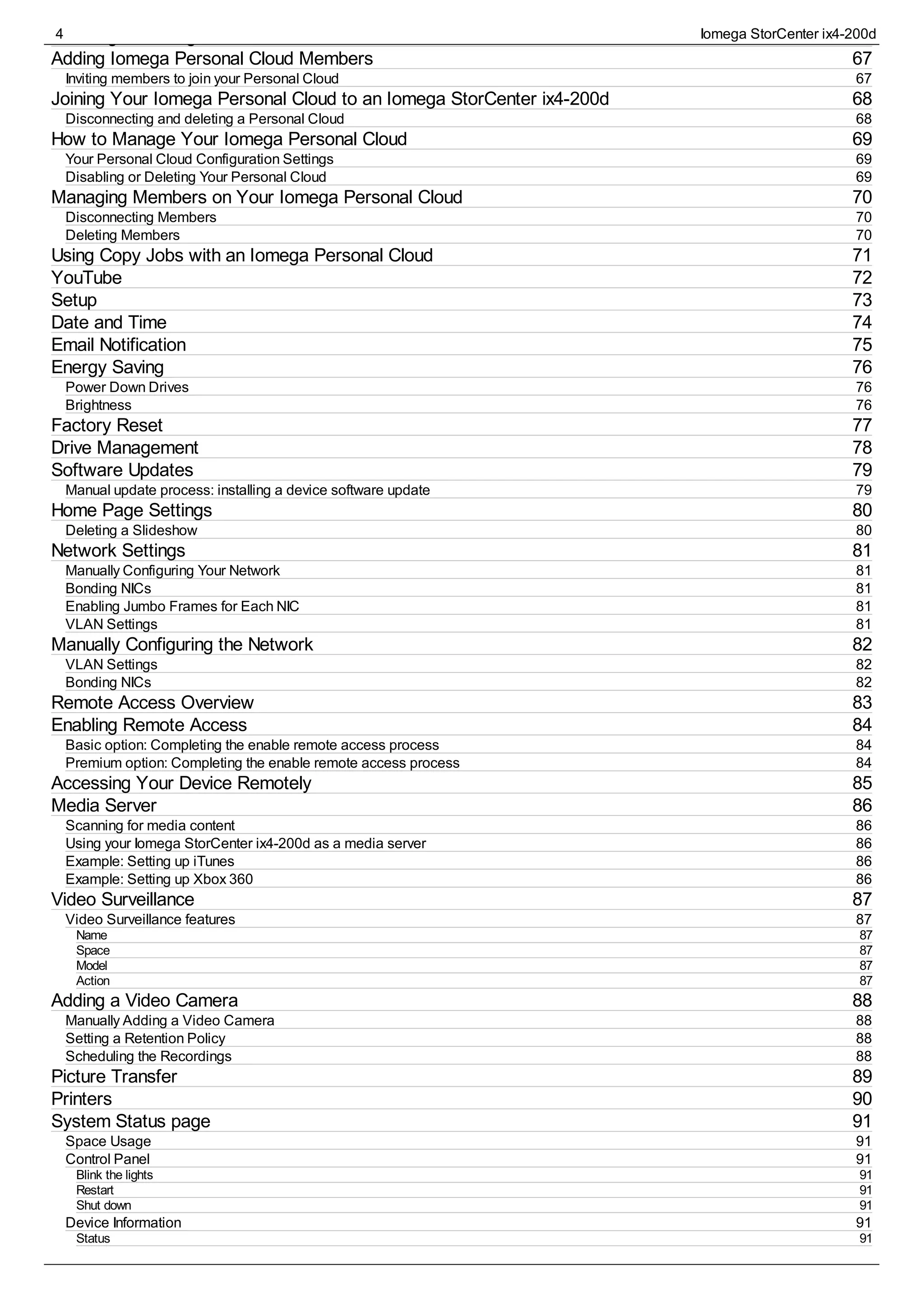 66
67
67
68
68
69
69
69
70
70
70
71
72
73
74
75
76
76
76
77
78
79
79
80
80
81
81
81
81
81
82
82
82
83
84
84
84
85
86
86
86
86
86
87
87
87
87
87
87
88
88
88
88
89
90
91
91
91
91
91
91
91
91
Creating an Iomega Personal Cloud Account
Adding Iomega Personal Cloud Members
Inviting members to join your Personal Cloud
Joining Your Iomega Personal Cloud to an Iomega StorCenter ix4-200d
Disconnecting and deleting a Personal Cloud
How to Manage Your Iomega Personal Cloud
Your Personal Cloud Configuration Settings
Disabling or Deleting Your Personal Cloud
Managing Members on Your Iomega Personal Cloud
Disconnecting Members
Deleting Members
Using Copy Jobs with an Iomega Personal Cloud
YouTube
Setup
Date and Time
Email Notification
Energy Saving
Power Down Drives
Brightness
Factory Reset
Drive Management
Software Updates
Manual update process: installing a device software update
Home Page Settings
Deleting a Slideshow
Network Settings
Manually Configuring Your Network
Bonding NICs
Enabling Jumbo Frames for Each NIC
VLAN Settings
Manually Configuring the Network
VLAN Settings
Bonding NICs
Remote Access Overview
Enabling Remote Access
Basic option: Completing the enable remote access process
Premium option: Completing the enable remote access process
Accessing Your Device Remotely
Media Server
Scanning for media content
Using your Iomega StorCenter ix4-200d as a media server
Example: Setting up iTunes
Example: Setting up Xbox 360
Video Surveillance
Video Surveillance features
Name
Space
Model
Action
Adding a Video Camera
Manually Adding a Video Camera
Setting a Retention Policy
Scheduling the Recordings
Picture Transfer
Printers
System Status page
Space Usage
Control Panel
Blink the lights
Restart
Shut down
Device Information
Status
4 Iomega StorCenter ix4-200d
 