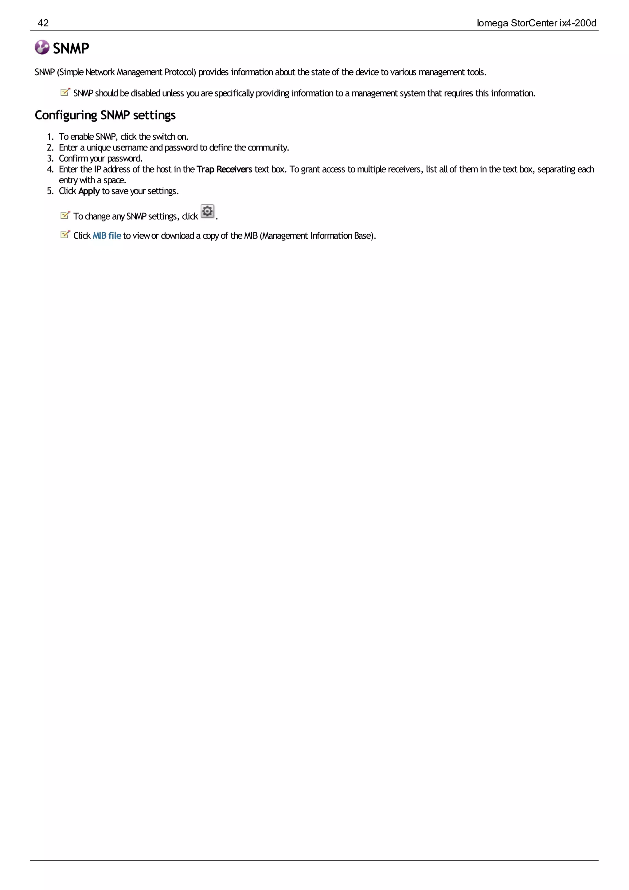 SNMP
SNMP(SimpleNetwork Management Protocol) provides informationabout thestateof thedeviceto various management tools.
SNMPshouldbedisabledunless youarespecificallyproviding informationto a management systemthat requires this information.
Configuring SNMP settings
1. To enableSNMP, click theswitchon.
2. Enter a uniqueusernameandpasswordto definethecommunity.
3. Confirmyour password.
4. Enter theIPaddress of thehost intheTrap Receivers text box. To grant access to multiplereceivers, list allof theminthetext box, separating each
entrywitha space.
5. Click Apply to saveyour settings.
To changeanySNMPsettings, click .
Click MIB fileto viewor downloada copyof theMIB(Management InformationBase).
42 Iomega StorCenter ix4-200d
 