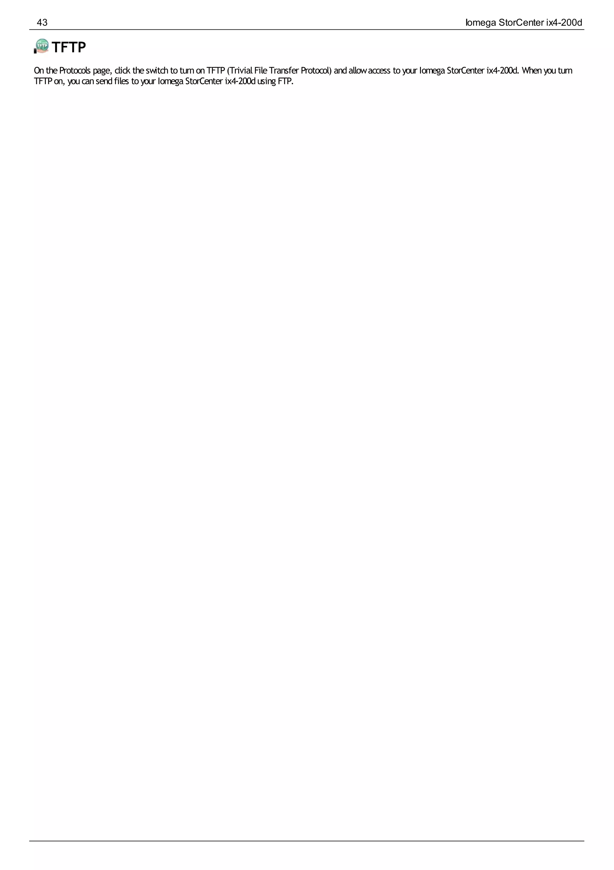 TFTP
OntheProtocols page, click theswitchto turnonTFTP(TrivialFileTransfer Protocol) andallowaccess to your Iomega StorCenter ix4-200d. Whenyouturn
TFTPon, youcansendfiles to your Iomega StorCenter ix4-200dusing FTP.
43 Iomega StorCenter ix4-200d
 