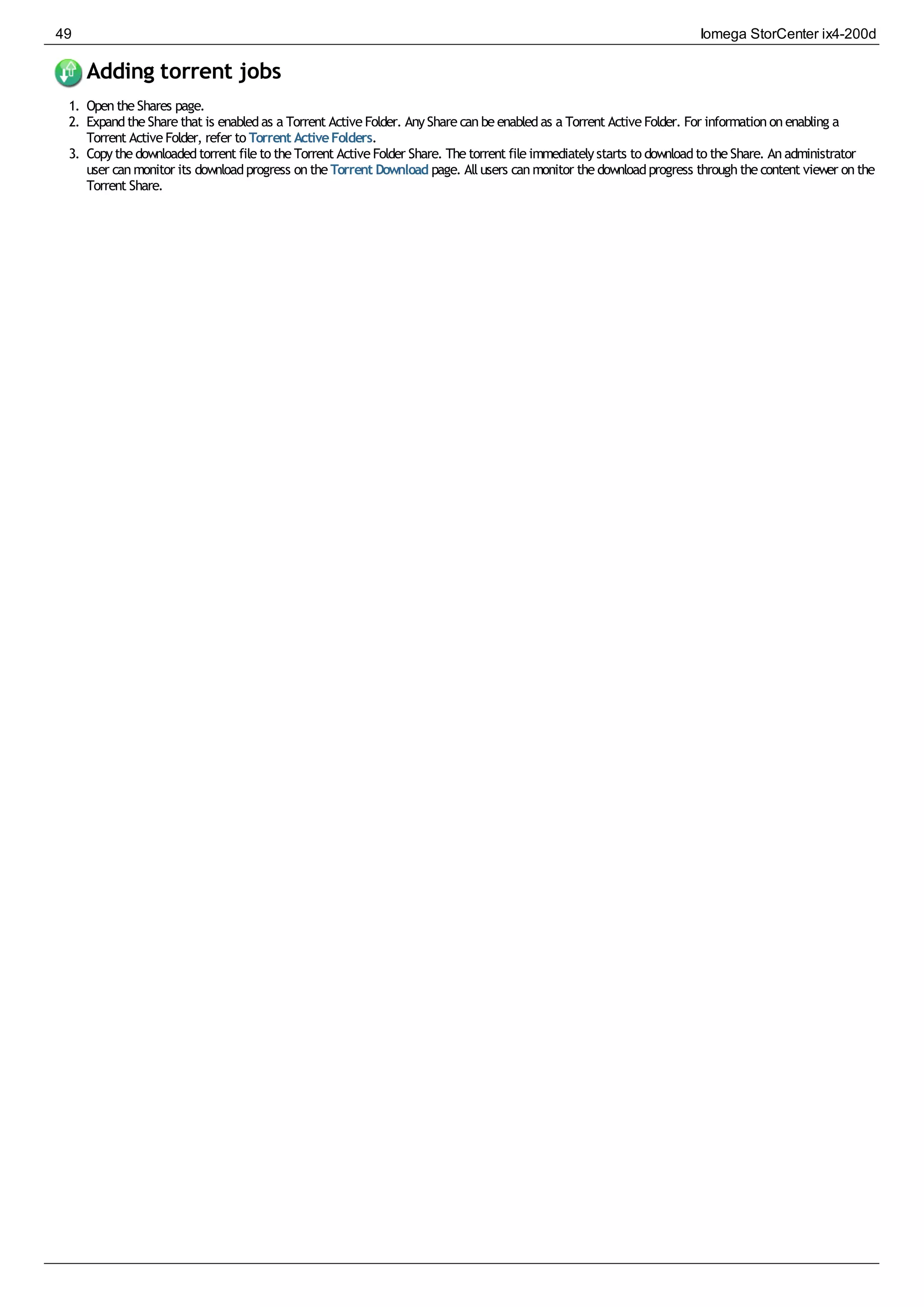 Adding torrent jobs
1. OpentheShares page.
2. ExpandtheSharethat is enabledas a Torrent ActiveFolder. AnySharecanbeenabledas a Torrent ActiveFolder. For informationonenabling a
Torrent ActiveFolder, refer to Torrent ActiveFolders.
3. Copythedownloadedtorrent fileto theTorrent ActiveFolder Share. Thetorrent fileimmediatelystarts to downloadto theShare. Anadministrator
user canmonitor its downloadprogress ontheTorrent Download page. Allusers canmonitor thedownloadprogress throughthecontent viewer onthe
Torrent Share.
49 Iomega StorCenter ix4-200d
 