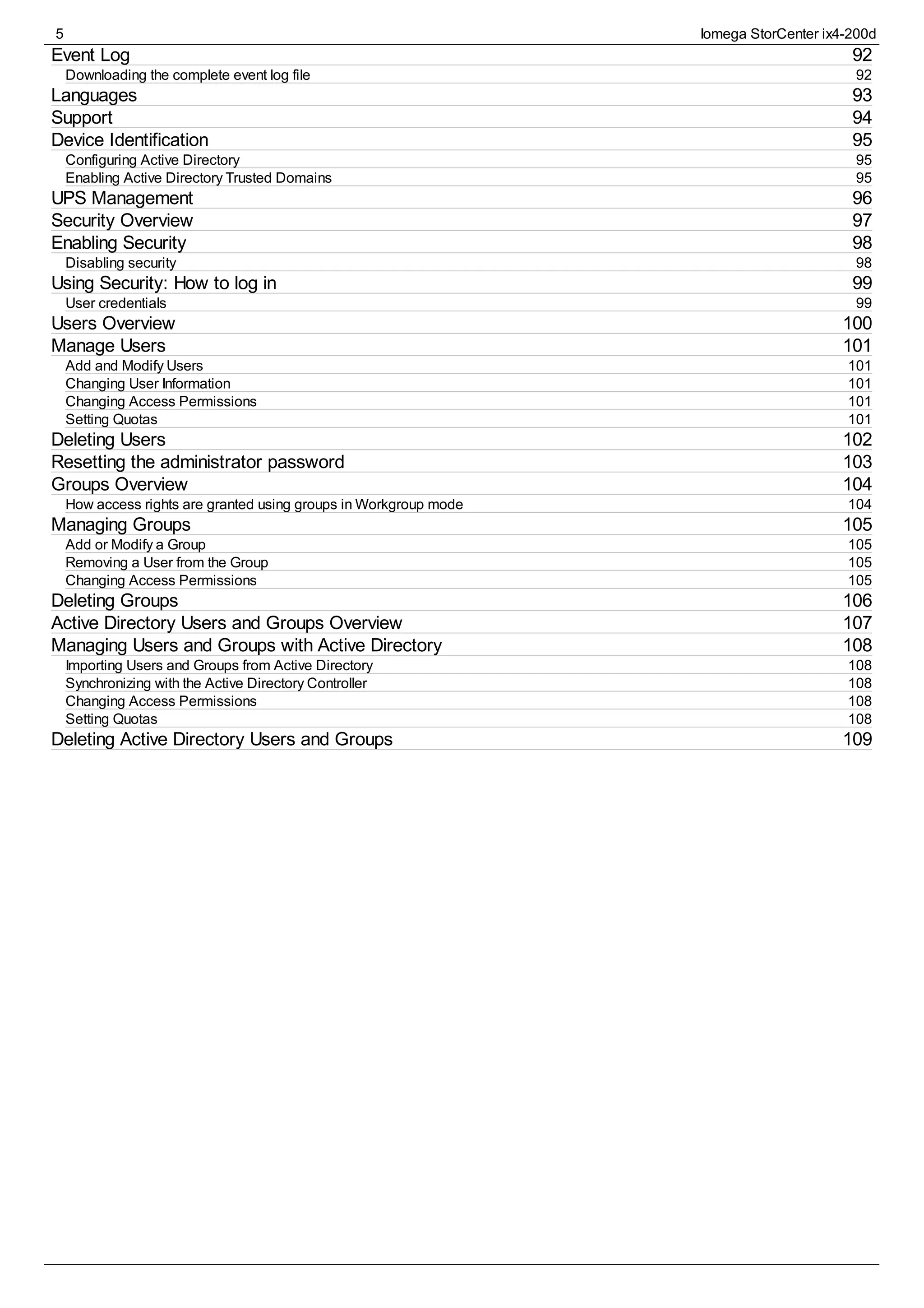 92
92
93
94
95
95
95
96
97
98
98
99
99
100
101
101
101
101
101
102
103
104
104
105
105
105
105
106
107
108
108
108
108
108
109
Event Log
Downloading the complete event log file
Languages
Support
Device Identification
Configuring Active Directory
Enabling Active Directory Trusted Domains
UPS Management
Security Overview
Enabling Security
Disabling security
Using Security: How to log in
User credentials
Users Overview
Manage Users
Add and Modify Users
Changing User Information
Changing Access Permissions
Setting Quotas
Deleting Users
Resetting the administrator password
Groups Overview
How access rights are granted using groups in Workgroup mode
Managing Groups
Add or Modify a Group
Removing a User from the Group
Changing Access Permissions
Deleting Groups
Active Directory Users and Groups Overview
Managing Users and Groups with Active Directory
Importing Users and Groups from Active Directory
Synchronizing with the Active Directory Controller
Changing Access Permissions
Setting Quotas
Deleting Active Directory Users and Groups
5 Iomega StorCenter ix4-200d
 