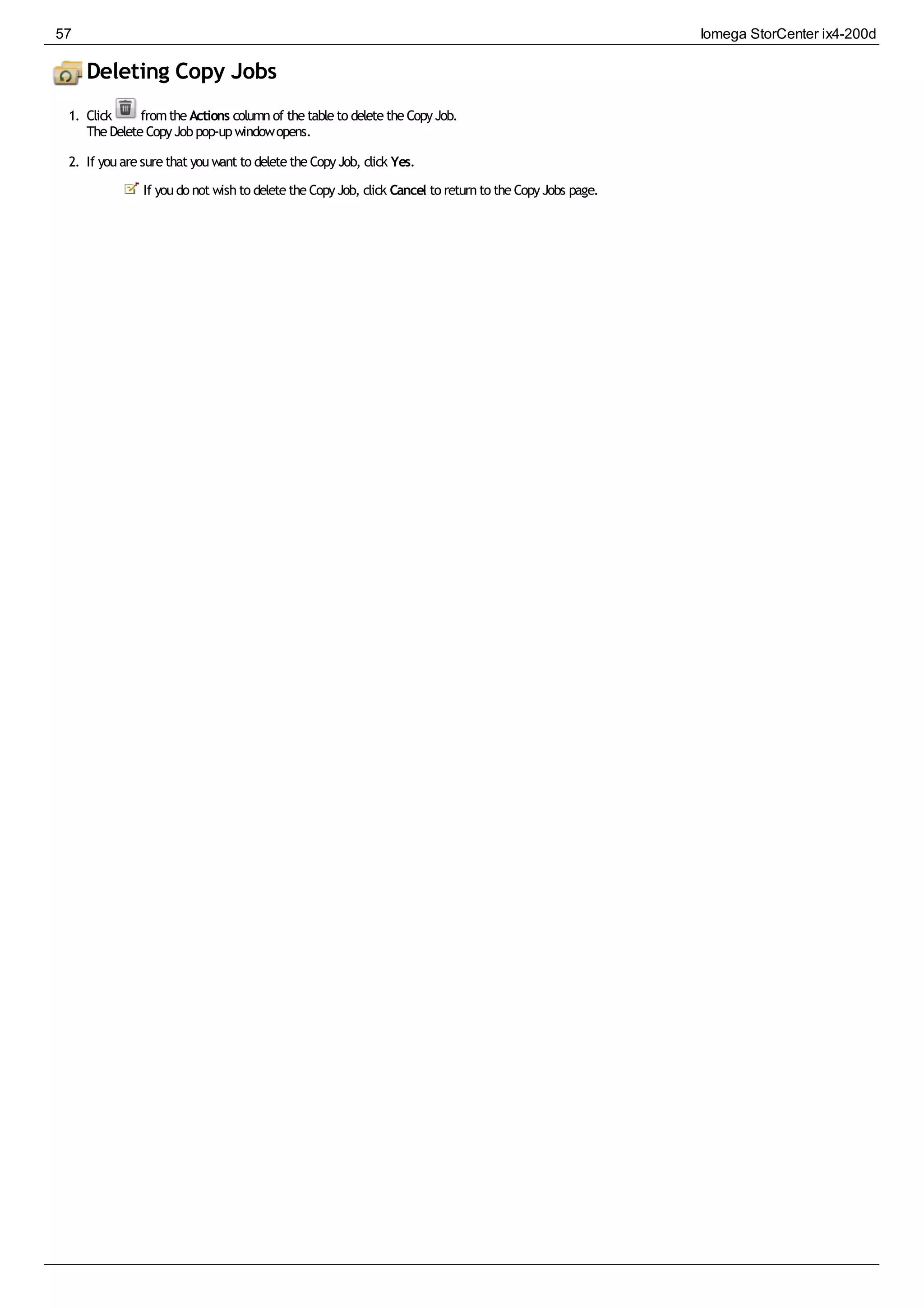 Deleting Copy Jobs
1. Click fromtheActions columnof thetableto deletetheCopyJob.
TheDeleteCopyJobpop-upwindowopens.
2. If youaresurethat youwant to deletetheCopyJob, click Yes.
If youdo not wishto deletetheCopyJob, click Cancel to returnto theCopyJobs page.
57 Iomega StorCenter ix4-200d
 