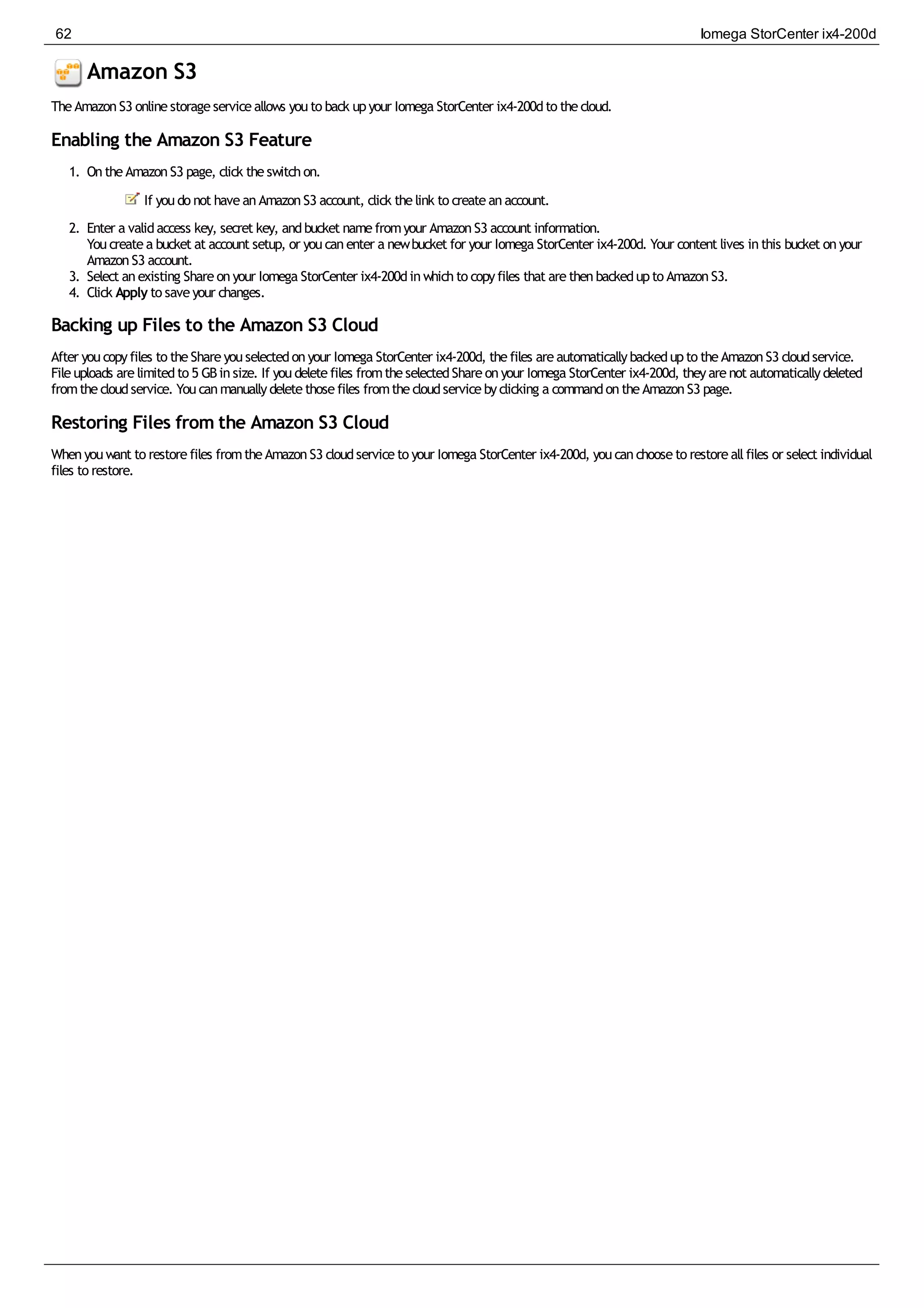 Amazon S3
TheAmazonS3 onlinestorageserviceallows youto back upyour Iomega StorCenter ix4-200dto thecloud.
Enabling the Amazon S3 Feature
1. OntheAmazonS3 page, click theswitchon.
If youdo not haveanAmazonS3 account, click thelink to createanaccount.
2. Enter a validaccess key, secret key, andbucket namefromyour AmazonS3 account information.
Youcreatea bucket at account setup, or youcanenter a newbucket for your Iomega StorCenter ix4-200d. Your content lives inthis bucket onyour
AmazonS3 account.
3. Select anexisting Shareonyour Iomega StorCenter ix4-200dinwhichto copyfiles that arethenbackedupto AmazonS3.
4. Click Apply to saveyour changes.
Backing up Files to the Amazon S3 Cloud
After youcopyfiles to theShareyouselectedonyour Iomega StorCenter ix4-200d, thefiles areautomaticallybackedupto theAmazonS3 cloudservice.
Fileuploads arelimitedto 5 GBinsize. If youdeletefiles fromtheselectedShareonyour Iomega StorCenter ix4-200d, theyarenot automaticallydeleted
fromthecloudservice. Youcanmanuallydeletethosefiles fromthecloudservicebyclicking a commandontheAmazonS3 page.
Restoring Files from the Amazon S3 Cloud
Whenyouwant to restorefiles fromtheAmazonS3 cloudserviceto your Iomega StorCenter ix4-200d, youcanchooseto restoreallfiles or select individual
files to restore.
62 Iomega StorCenter ix4-200d
 
