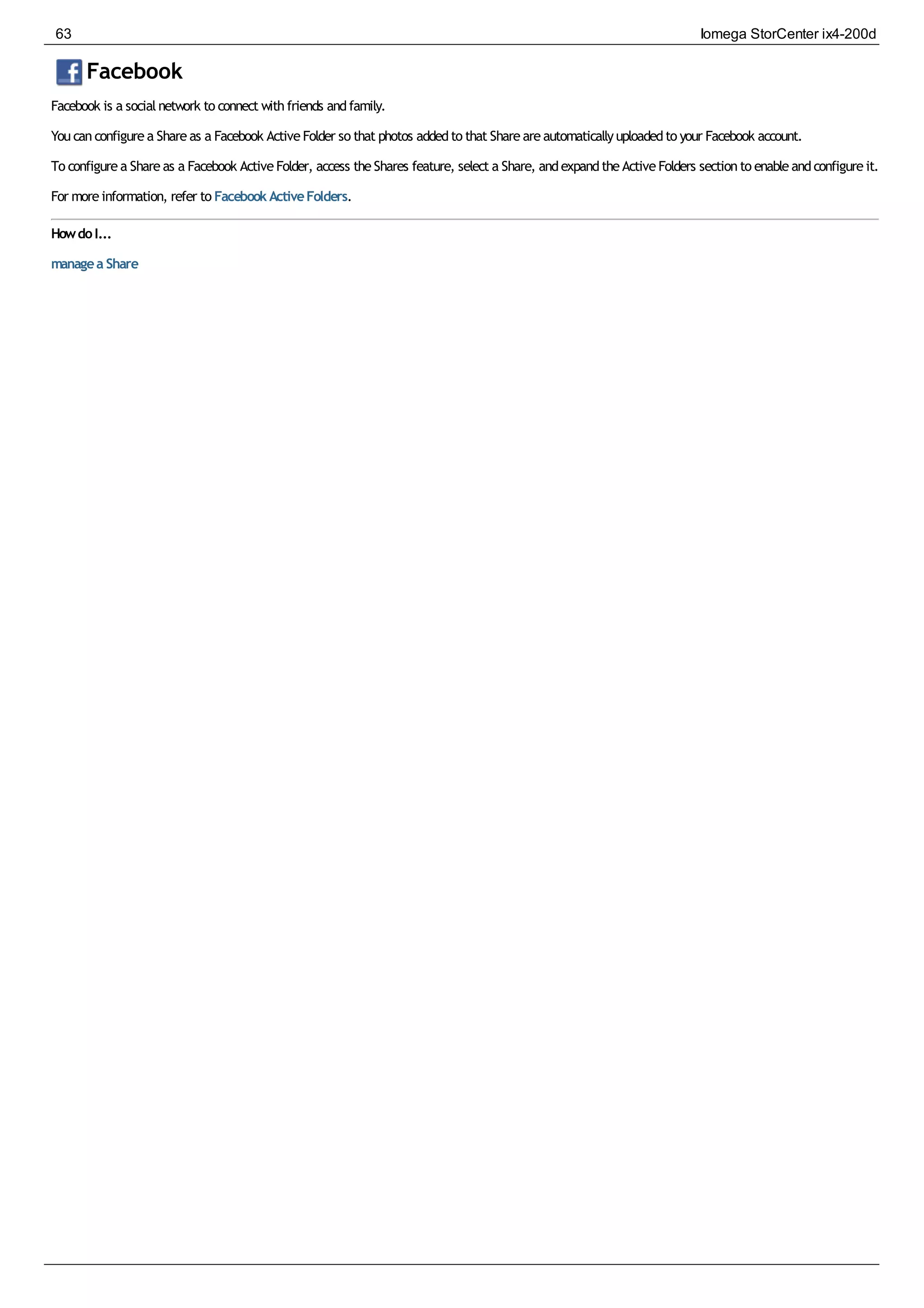 Facebook
Facebook is a socialnetwork to connect withfriends andfamily.
Youcanconfigurea Shareas a Facebook ActiveFolder so that photos addedto that Shareareautomaticallyuploadedto your Facebook account.
To configurea Shareas a Facebook ActiveFolder, access theShares feature, select a Share, andexpandtheActiveFolders sectionto enableandconfigureit.
For moreinformation, refer to FacebookActiveFolders.
HowdoI...
managea Share
63 Iomega StorCenter ix4-200d
 