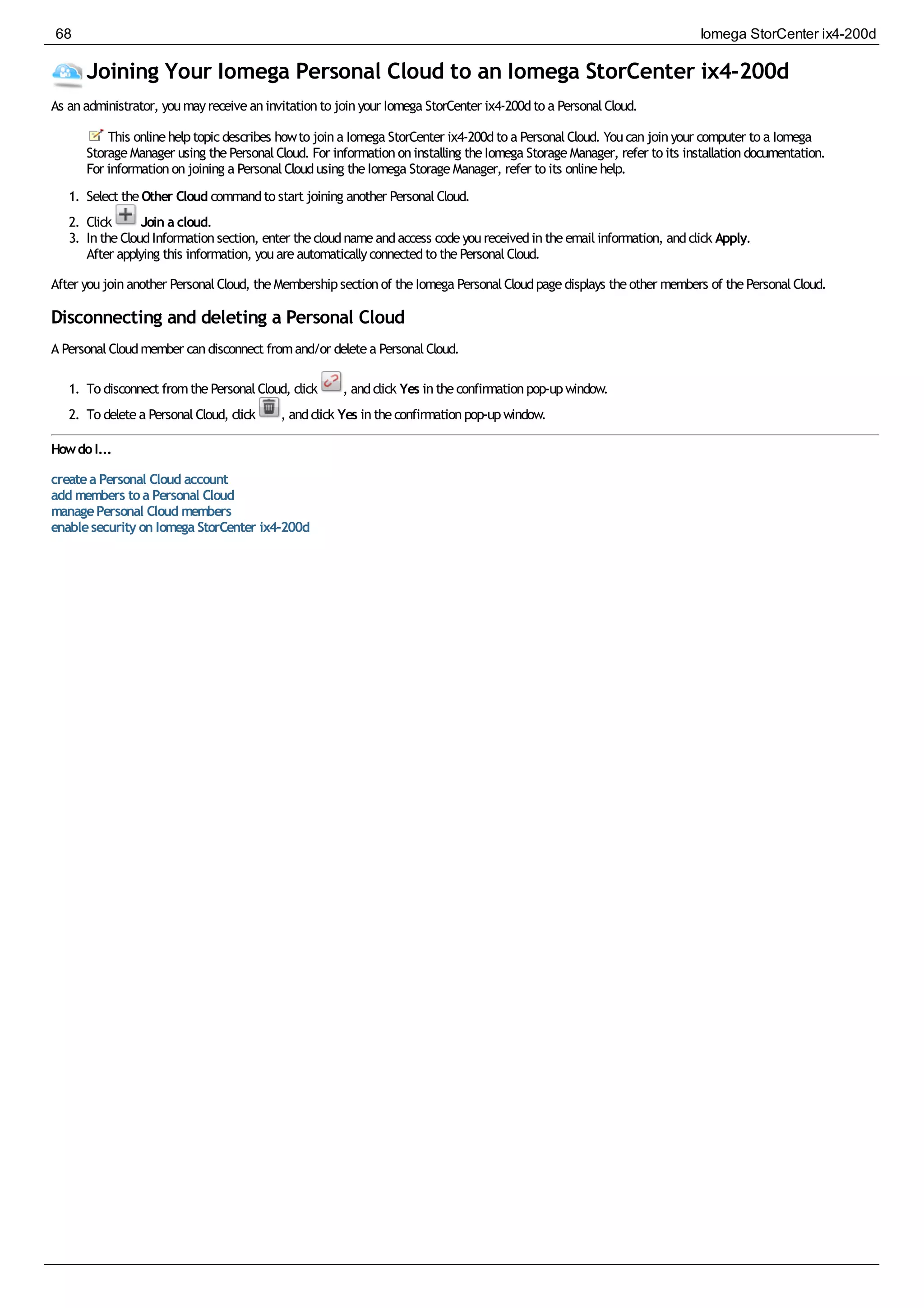Joining Your Iomega Personal Cloud to an Iomega StorCenter ix4-200d
As anadministrator, youmayreceiveaninvitationto joinyour Iomega StorCenter ix4-200dto a PersonalCloud.
This onlinehelptopicdescribes howto joina Iomega StorCenter ix4-200dto a PersonalCloud. Youcanjoinyour computer to a Iomega
StorageManager using thePersonalCloud. For informationoninstalling theIomega StorageManager, refer to its installationdocumentation.
For informationonjoining a PersonalCloudusing theIomega StorageManager, refer to its onlinehelp.
1. Select theOther Cloud commandto start joining another PersonalCloud.
2. Click Join a cloud.
3. IntheCloudInformationsection, enter thecloudnameandaccess codeyoureceivedintheemailinformation, andclick Apply.
After applying this information, youareautomaticallyconnectedto thePersonalCloud.
After youjoinanother PersonalCloud, theMembershipsectionof theIomega PersonalCloudpagedisplays theother members of thePersonalCloud.
Disconnecting and deleting a Personal Cloud
A PersonalCloudmember candisconnect fromand/or deletea PersonalCloud.
1. To disconnect fromthePersonalCloud, click , andclick Yes intheconfirmationpop-upwindow.
2. To deletea PersonalCloud, click , andclick Yes intheconfirmationpop-upwindow.
HowdoI...
createa Personal Cloud account
add members toa Personal Cloud
managePersonal Cloud members
enablesecurity on Iomega StorCenter ix4-200d
68 Iomega StorCenter ix4-200d
 