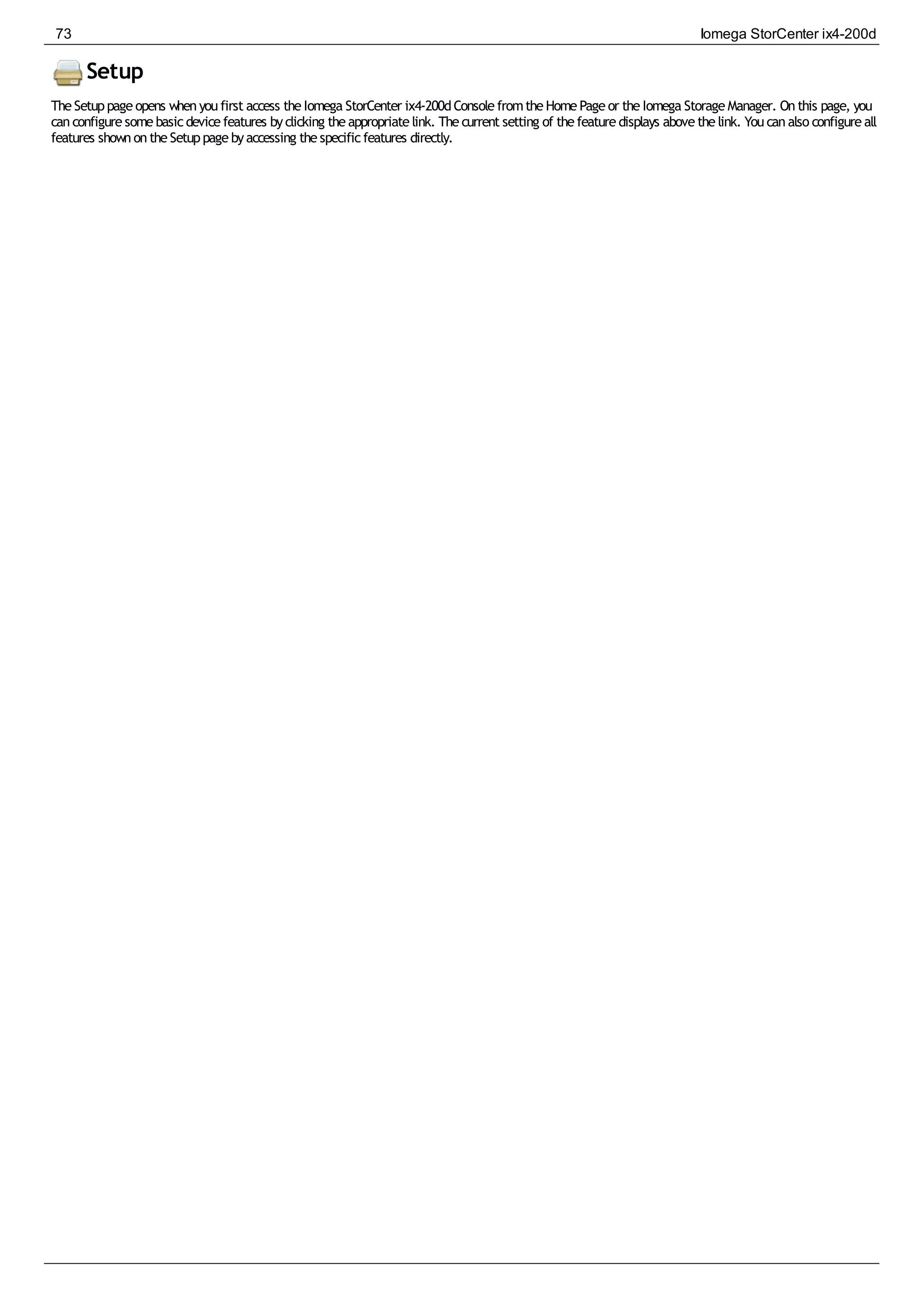 Setup
TheSetuppageopens whenyoufirst access theIomega StorCenter ix4-200dConsolefromtheHomePageor theIomega StorageManager. Onthis page, you
canconfiguresomebasicdevicefeatures byclicking theappropriatelink. Thecurrent setting of thefeaturedisplays abovethelink. Youcanalso configureall
features shownontheSetuppagebyaccessing thespecificfeatures directly.
73 Iomega StorCenter ix4-200d
 