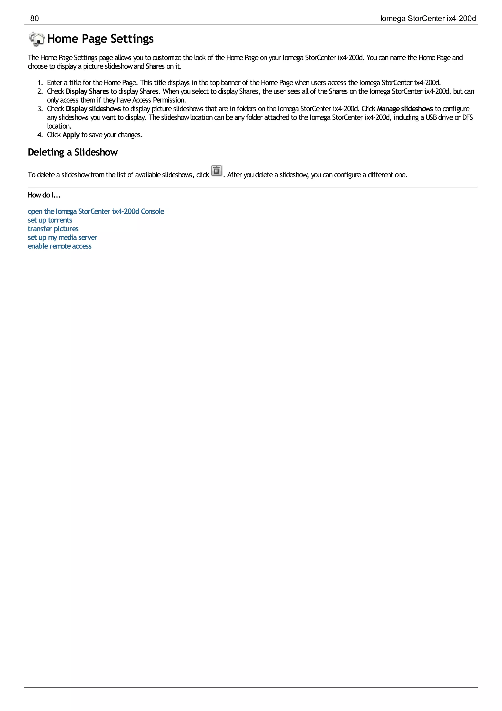 Home Page Settings
TheHomePageSettings pageallows youto customizethelook of theHomePageonyour Iomega StorCenter ix4-200d. YoucannametheHomePageand
chooseto displaya pictureslideshowandShares onit.
1. Enter a titlefor theHomePage. This titledisplays inthetopbanner of theHomePagewhenusers access theIomega StorCenter ix4-200d.
2. Check Display Shares to displayShares. Whenyouselect to displayShares, theuser sees allof theShares ontheIomega StorCenter ix4-200d, but can
onlyaccess themif theyhaveAccess Permission.
3. Check Display slideshows to displaypictureslideshows that areinfolders ontheIomega StorCenter ix4-200d. Click Manageslideshows to configure
anyslideshows youwant to display. Theslideshowlocationcanbeanyfolder attachedto theIomega StorCenter ix4-200d, including a USBdriveor DFS
location.
4. Click Apply to saveyour changes.
Deleting a Slideshow
To deletea slideshowfromthelist of availableslideshows, click . After youdeletea slideshow, youcanconfigurea different one.
HowdoI...
open theIomega StorCenter ix4-200d Console
set up torrents
transfer pictures
set up my media server
enableremoteaccess
80 Iomega StorCenter ix4-200d
 