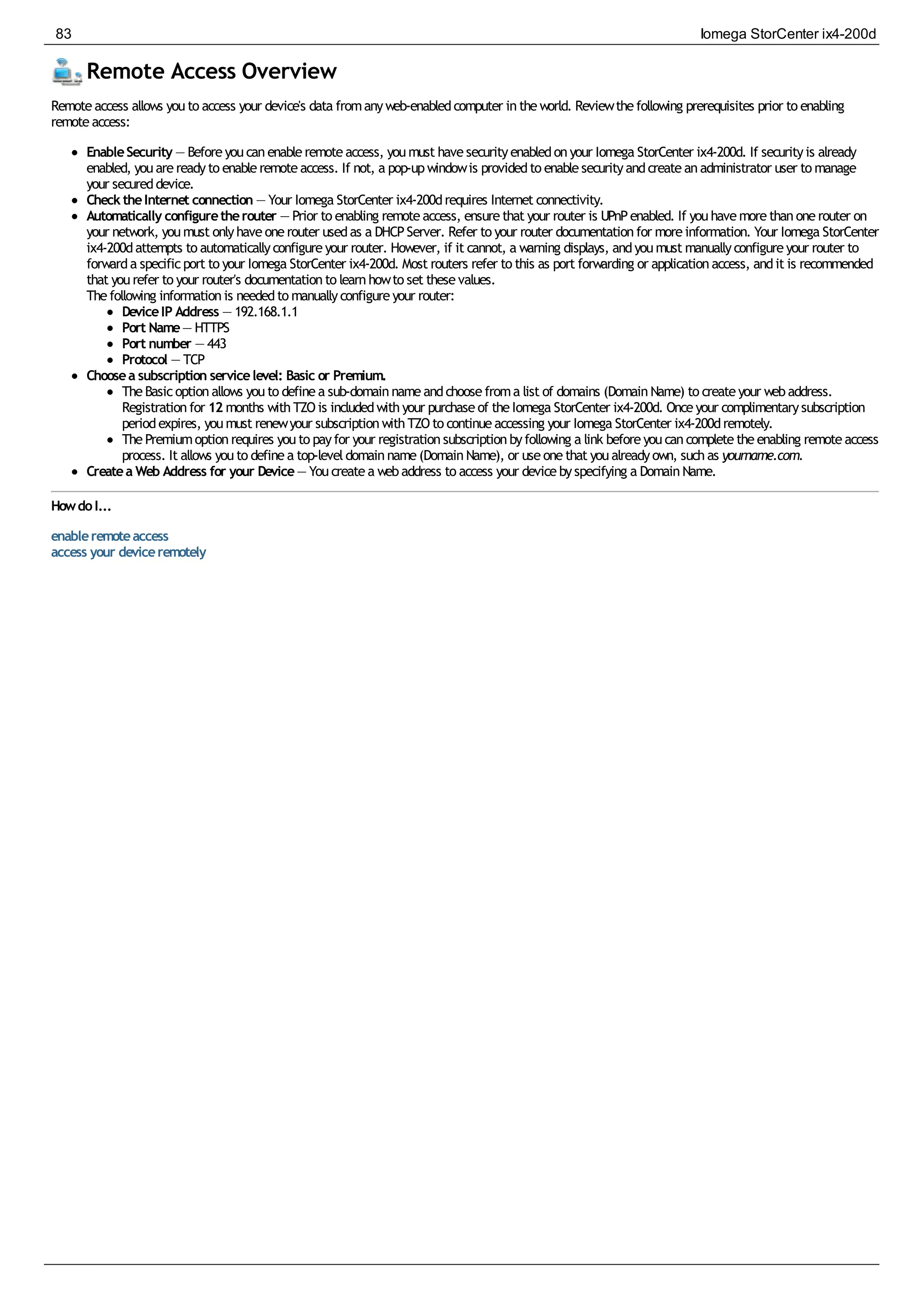 Remote Access Overview
Remoteaccess allows youto access your device's data fromanyweb-enabledcomputer intheworld. Reviewthefollowing prerequisites prior to enabling
remoteaccess:
EnableSecurity — Beforeyoucanenableremoteaccess, youmust havesecurityenabledonyour Iomega StorCenter ix4-200d. If securityis already
enabled, youarereadyto enableremoteaccess. If not, a pop-upwindowis providedto enablesecurityandcreateanadministrator user to manage
your secureddevice.
ChecktheInternet connection — Your Iomega StorCenter ix4-200drequires Internet connectivity.
Automatically configuretherouter — Prior to enabling remoteaccess, ensurethat your router is UPnPenabled. If youhavemorethanonerouter on
your network, youmust onlyhaveonerouter usedas a DHCPServer. Refer to your router documentationfor moreinformation. Your Iomega StorCenter
ix4-200dattempts to automaticallyconfigureyour router. However, if it cannot, a warning displays, andyoumust manuallyconfigureyour router to
forwarda specificport to your Iomega StorCenter ix4-200d. Most routers refer to this as port forwarding or applicationaccess, andit is recommended
that yourefer to your router's documentationto learnhowto set thesevalues.
Thefollowing informationis neededto manuallyconfigureyour router:
DeviceIP Address — 192.168.1.1
Port Name— HTTPS
Port number — 443
Protocol — TCP
Choosea subscription servicelevel: Basic or Premium.
TheBasicoptionallows youto definea sub-domainnameandchoosefroma list of domains (DomainName) to createyour webaddress.
Registrationfor 12 months withTZOis includedwithyour purchaseof theIomega StorCenter ix4-200d. Onceyour complimentarysubscription
periodexpires, youmust renewyour subscriptionwithTZOto continueaccessing your Iomega StorCenter ix4-200dremotely.
ThePremiumoptionrequires youto payfor your registrationsubscriptionbyfollowing a link beforeyoucancompletetheenabling remoteaccess
process. It allows youto definea top-leveldomainname(DomainName), or useonethat youalreadyown, suchas yourname.com.
Createa Web Address for your Device— Youcreatea webaddress to access your devicebyspecifying a DomainName.
HowdoI...
enableremoteaccess
access your deviceremotely
83 Iomega StorCenter ix4-200d
 