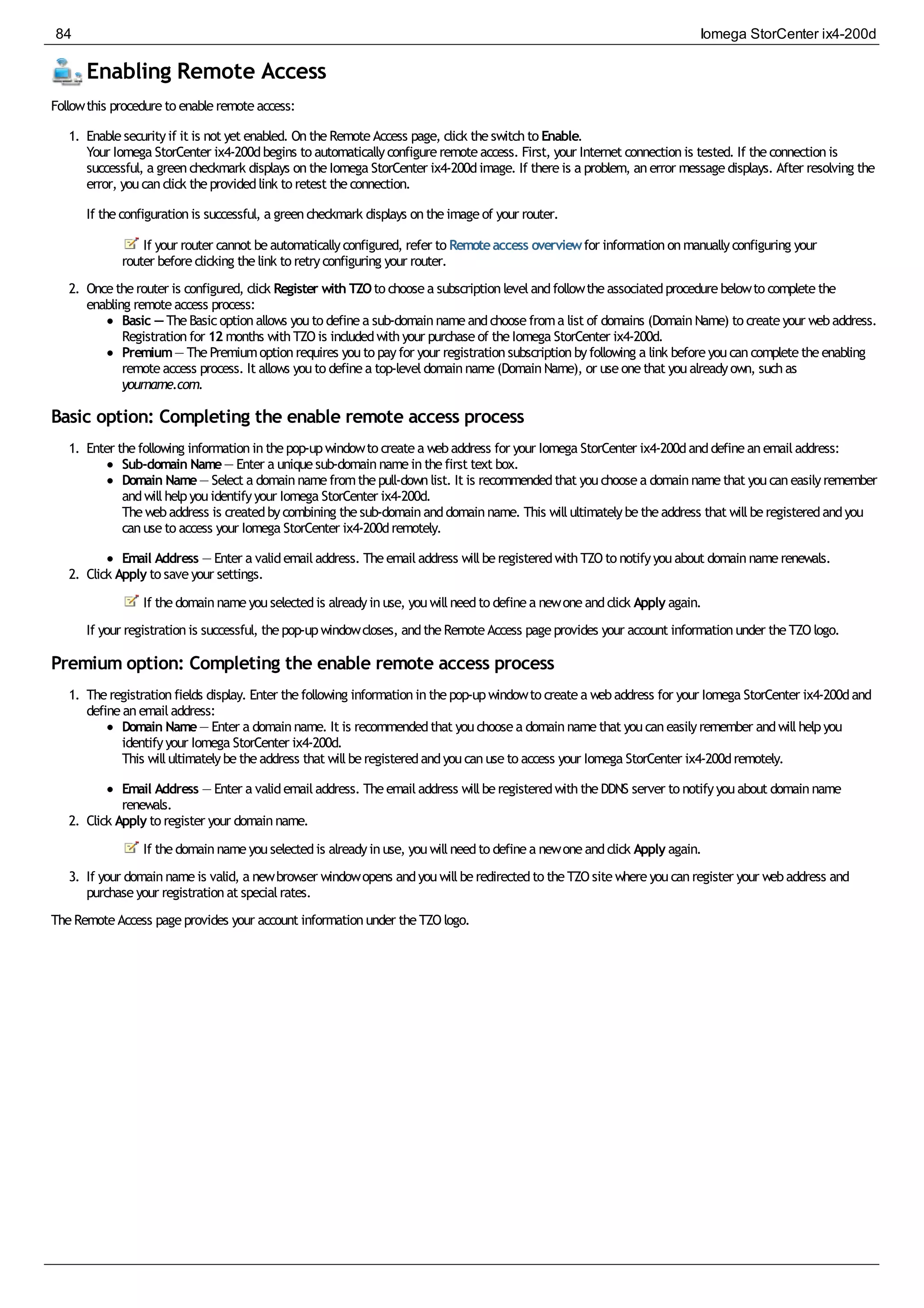 Enabling Remote Access
Followthis procedureto enableremoteaccess:
1. Enablesecurityif it is not yet enabled. OntheRemoteAccess page, click theswitchto Enable.
Your Iomega StorCenter ix4-200dbegins to automaticallyconfigureremoteaccess. First, your Internet connectionis tested. If theconnectionis
successful, a greencheckmark displays ontheIomega StorCenter ix4-200dimage. If thereis a problem, anerror messagedisplays. After resolving the
error, youcanclick theprovidedlink to retest theconnection.
If theconfigurationis successful, a greencheckmark displays ontheimageof your router.
If your router cannot beautomaticallyconfigured, refer to Remoteaccess overviewfor informationonmanuallyconfiguring your
router beforeclicking thelink to retryconfiguring your router.
2. Oncetherouter is configured, click Register with TZOto choosea subscriptionlevelandfollowtheassociatedprocedurebelowto completethe
enabling remoteaccess process:
Basic — TheBasicoptionallows youto definea sub-domainnameandchoosefroma list of domains (DomainName) to createyour webaddress.
Registrationfor 12 months withTZOis includedwithyour purchaseof theIomega StorCenter ix4-200d.
Premium— ThePremiumoptionrequires youto payfor your registrationsubscriptionbyfollowing a link beforeyoucancompletetheenabling
remoteaccess process. It allows youto definea top-leveldomainname(DomainName), or useonethat youalreadyown, suchas
yourname.com.
Basic option: Completing the enable remote access process
1. Enter thefollowing informationinthepop-upwindowto createa webaddress for your Iomega StorCenter ix4-200danddefineanemailaddress:
Sub-domain Name— Enter a uniquesub-domainnameinthefirst text box.
Domain Name— Select a domainnamefromthepull-downlist. It is recommendedthat youchoosea domainnamethat youcaneasilyremember
andwillhelpyouidentifyyour Iomega StorCenter ix4-200d.
Thewebaddress is createdbycombining thesub-domainanddomainname. This willultimatelybetheaddress that willberegisteredandyou
canuseto access your Iomega StorCenter ix4-200dremotely.
Email Address — Enter a validemailaddress. Theemailaddress willberegisteredwithTZOto notifyyouabout domainnamerenewals.
2. Click Apply to saveyour settings.
If thedomainnameyouselectedis alreadyinuse, youwillneedto definea newoneandclick Apply again.
If your registrationis successful, thepop-upwindowcloses, andtheRemoteAccess pageprovides your account informationunder theTZOlogo.
Premium option: Completing the enable remote access process
1. Theregistrationfields display. Enter thefollowing informationinthepop-upwindowto createa webaddress for your Iomega StorCenter ix4-200dand
defineanemailaddress:
Domain Name— Enter a domainname. It is recommendedthat youchoosea domainnamethat youcaneasilyremember andwillhelpyou
identifyyour Iomega StorCenter ix4-200d.
This willultimatelybetheaddress that willberegisteredandyoucanuseto access your Iomega StorCenter ix4-200dremotely.
Email Address — Enter a validemailaddress. Theemailaddress willberegisteredwiththeDDNS server to notifyyouabout domainname
renewals.
2. Click Apply to register your domainname.
If thedomainnameyouselectedis alreadyinuse, youwillneedto definea newoneandclick Apply again.
3. If your domainnameis valid, a newbrowser windowopens andyouwillberedirectedto theTZOsitewhereyoucanregister your webaddress and
purchaseyour registrationat specialrates.
TheRemoteAccess pageprovides your account informationunder theTZOlogo.
84 Iomega StorCenter ix4-200d
 