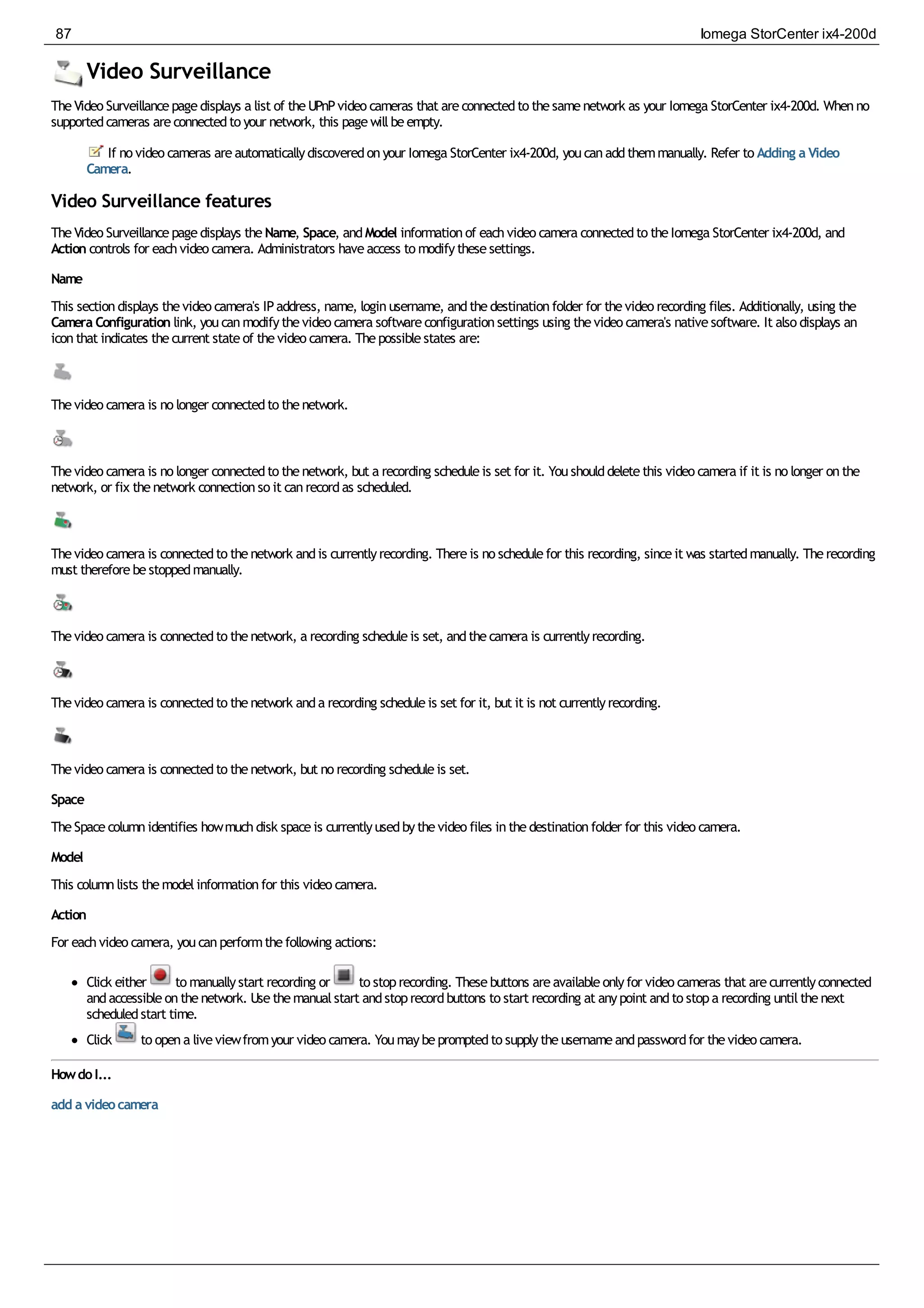 Video Surveillance
TheVideo Surveillancepagedisplays a list of theUPnPvideo cameras that areconnectedto thesamenetwork as your Iomega StorCenter ix4-200d. Whenno
supportedcameras areconnectedto your network, this pagewillbeempty.
If no video cameras areautomaticallydiscoveredonyour Iomega StorCenter ix4-200d, youcanaddthemmanually. Refer to Adding a Video
Camera.
Video Surveillance features
TheVideo Surveillancepagedisplays theName, Space, andModel informationof eachvideo camera connectedto theIomega StorCenter ix4-200d, and
Action controls for eachvideo camera. Administrators haveaccess to modifythesesettings.
Name
This sectiondisplays thevideo camera's IPaddress, name, loginusername, andthedestinationfolder for thevideo recording files. Additionally, using the
Camera Configuration link, youcanmodifythevideo camera softwareconfigurationsettings using thevideo camera's nativesoftware. It also displays an
iconthat indicates thecurrent stateof thevideo camera. Thepossiblestates are:
Thevideo camera is no longer connectedto thenetwork.
Thevideo camera is no longer connectedto thenetwork, but a recording scheduleis set for it. Youshoulddeletethis video camera if it is no longer onthe
network, or fix thenetwork connectionso it canrecordas scheduled.
Thevideo camera is connectedto thenetwork andis currentlyrecording. Thereis no schedulefor this recording, sinceit was startedmanually. Therecording
must thereforebestoppedmanually.
Thevideo camera is connectedto thenetwork, a recording scheduleis set, andthecamera is currentlyrecording.
Thevideo camera is connectedto thenetwork anda recording scheduleis set for it, but it is not currentlyrecording.
Thevideo camera is connectedto thenetwork, but no recording scheduleis set.
Space
TheSpacecolumnidentifies howmuchdisk spaceis currentlyusedbythevideo files inthedestinationfolder for this video camera.
Model
This columnlists themodelinformationfor this video camera.
Action
For eachvideo camera, youcanperformthefollowing actions:
Click either to manuallystart recording or to stoprecording. Thesebuttons areavailableonlyfor video cameras that arecurrentlyconnected
andaccessibleonthenetwork. Usethemanualstart andstoprecordbuttons to start recording at anypoint andto stopa recording untilthenext
scheduledstart time.
Click to opena liveviewfromyour video camera. Youmaybepromptedto supplytheusernameandpasswordfor thevideo camera.
HowdoI...
add a videocamera
87 Iomega StorCenter ix4-200d
 