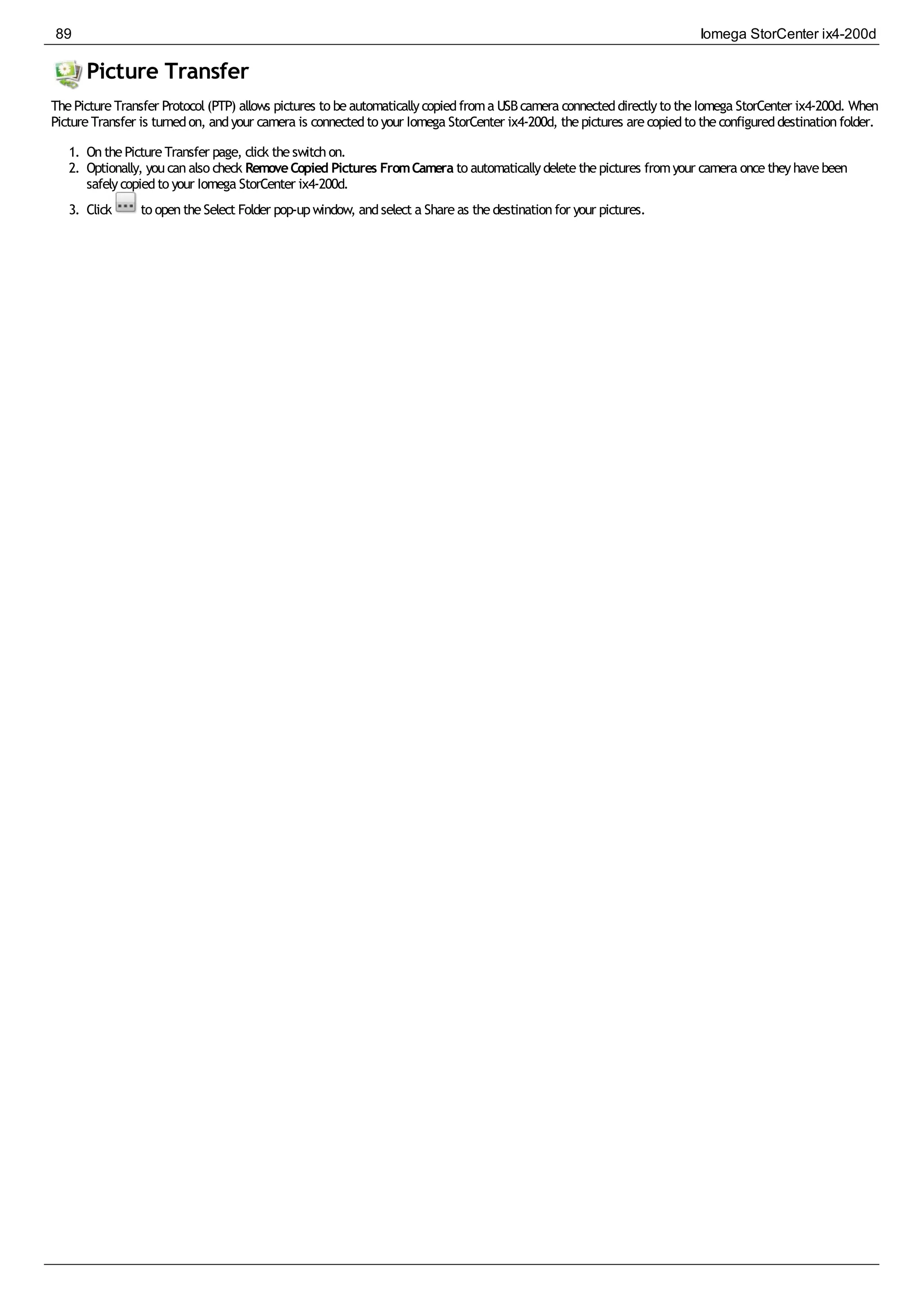 Picture Transfer
ThePictureTransfer Protocol(PTP) allows pictures to beautomaticallycopiedfroma USBcamera connecteddirectlyto theIomega StorCenter ix4-200d. When
PictureTransfer is turnedon, andyour camera is connectedto your Iomega StorCenter ix4-200d, thepictures arecopiedto theconfigureddestinationfolder.
1. OnthePictureTransfer page, click theswitchon.
2. Optionally, youcanalso check RemoveCopied Pictures FromCamera to automaticallydeletethepictures fromyour camera oncetheyhavebeen
safelycopiedto your Iomega StorCenter ix4-200d.
3. Click to opentheSelect Folder pop-upwindow, andselect a Shareas thedestinationfor your pictures.
89 Iomega StorCenter ix4-200d
 