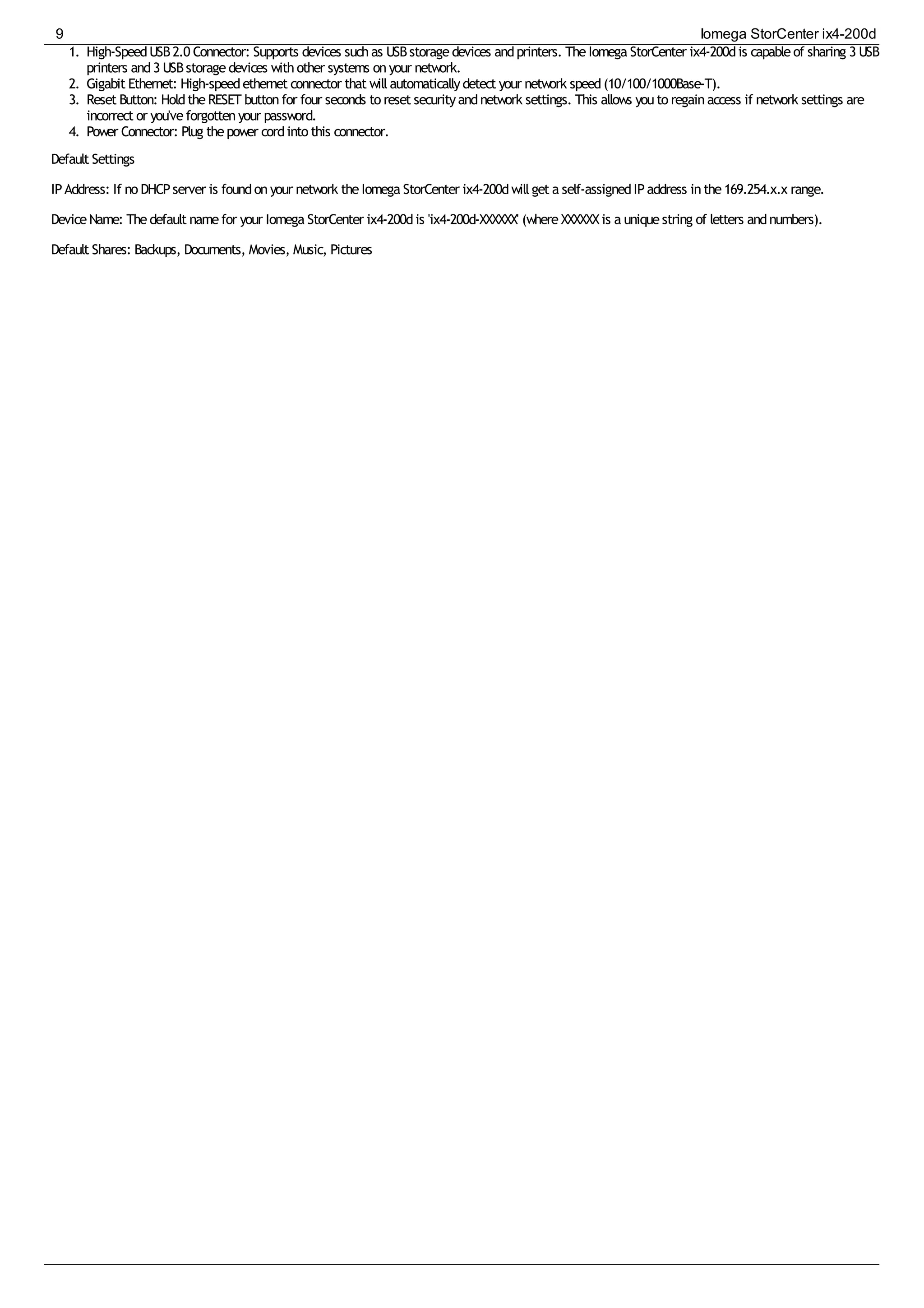 1. High-SpeedUSB2.0 Connector: Supports devices suchas USBstoragedevices andprinters. TheIomega StorCenter ix4-200dis capableof sharing 3 USB
printers and3 USBstoragedevices withother systems onyour network.
2. Gigabit Ethernet: High-speedethernet connector that willautomaticallydetect your network speed(10/100/1000Base-T).
3. Reset Button: HoldtheRESET buttonfor four seconds to reset securityandnetwork settings. This allows youto regainaccess if network settings are
incorrect or you'veforgottenyour password.
4. Power Connector: Plug thepower cordinto this connector.
Default Settings
IPAddress: If no DHCPserver is foundonyour network theIomega StorCenter ix4-200dwillget a self-assignedIPaddress inthe169.254.x.x range.
DeviceName: Thedefault namefor your Iomega StorCenter ix4-200dis 'ix4-200d-XXXXXX' (whereXXXXXXis a uniquestring of letters andnumbers).
Default Shares: Backups, Documents, Movies, Music, Pictures
9 Iomega StorCenter ix4-200d
 