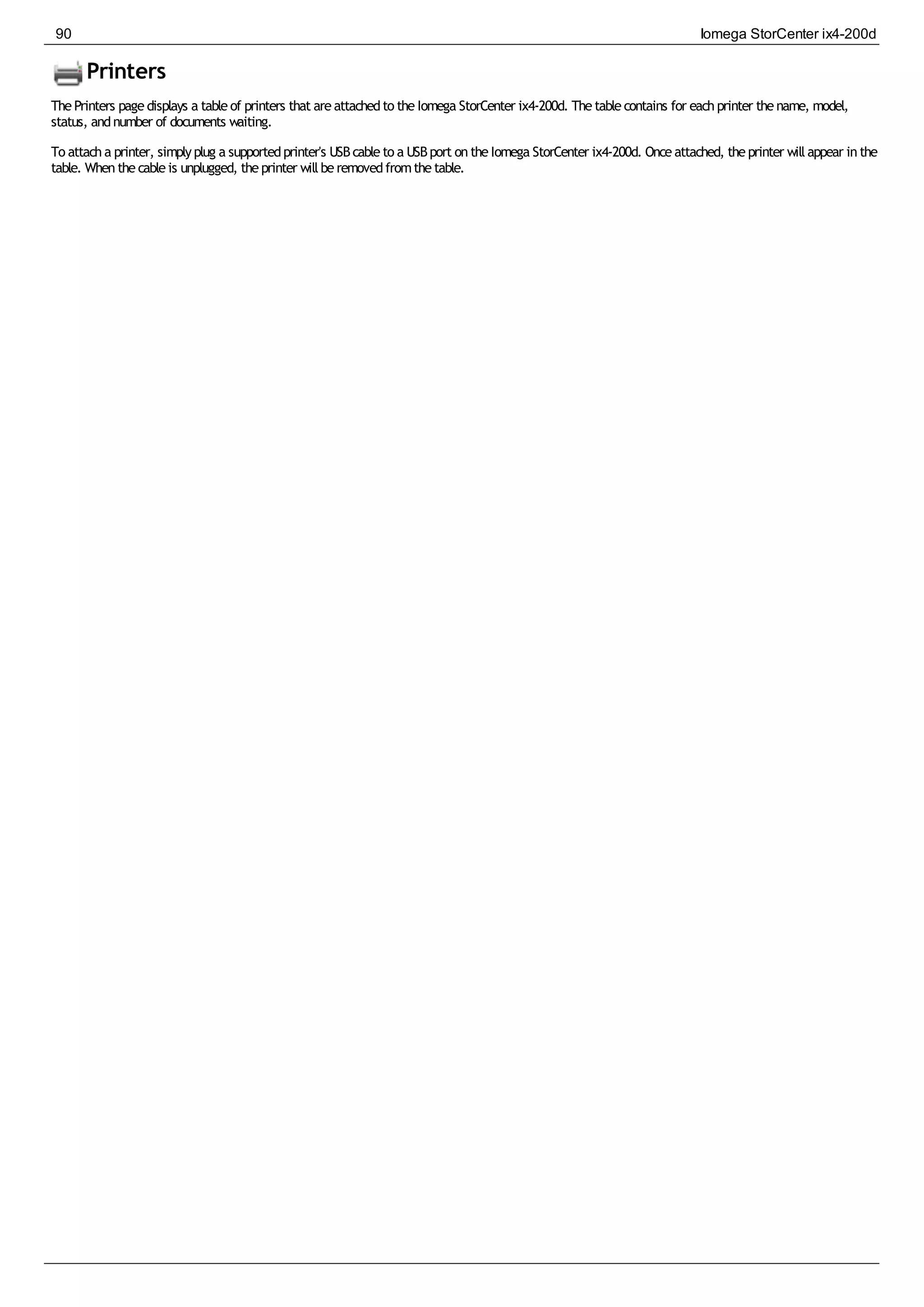 Printers
ThePrinters pagedisplays a tableof printers that areattachedto theIomega StorCenter ix4-200d. Thetablecontains for eachprinter thename, model,
status, andnumber of documents waiting.
To attacha printer, simplyplug a supportedprinter's USBcableto a USBport ontheIomega StorCenter ix4-200d. Onceattached, theprinter willappear inthe
table. Whenthecableis unplugged, theprinter willberemovedfromthetable.
90 Iomega StorCenter ix4-200d
 