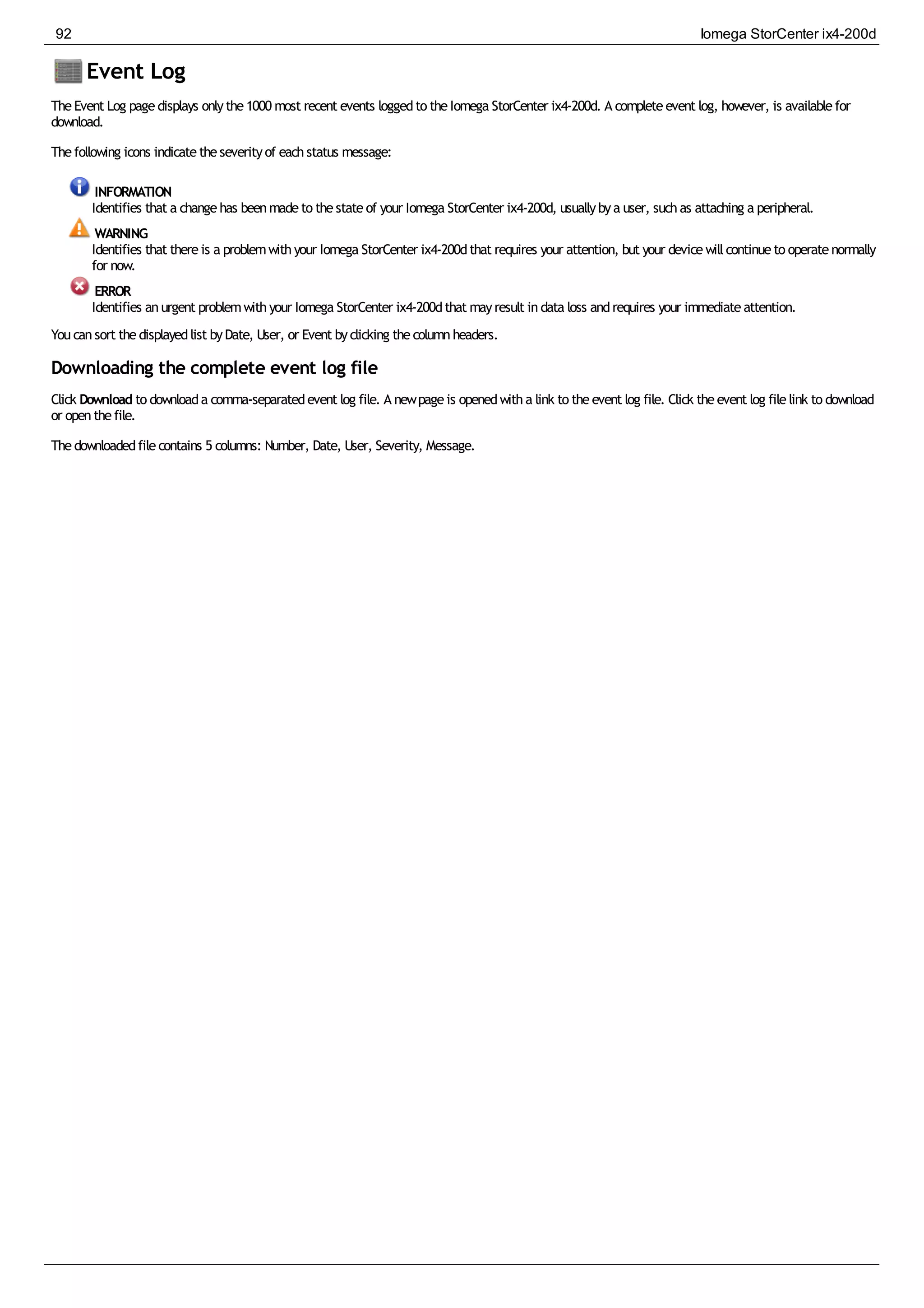 Event Log
TheEvent Log pagedisplays onlythe1000 most recent events loggedto theIomega StorCenter ix4-200d. A completeevent log, however, is availablefor
download.
Thefollowing icons indicatetheseverityof eachstatus message:
INFORMATION
Identifies that a changehas beenmadeto thestateof your Iomega StorCenter ix4-200d, usuallybya user, suchas attaching a peripheral.
WARNING
Identifies that thereis a problemwithyour Iomega StorCenter ix4-200dthat requires your attention, but your devicewillcontinueto operatenormally
for now.
ERROR
Identifies anurgent problemwithyour Iomega StorCenter ix4-200dthat mayresult indata loss andrequires your immediateattention.
Youcansort thedisplayedlist byDate, User, or Event byclicking thecolumnheaders.
Downloading the complete event log file
Click Download to downloada comma-separatedevent log file. A newpageis openedwitha link to theevent log file. Click theevent log filelink to download
or openthefile.
Thedownloadedfilecontains 5 columns: Number, Date, User, Severity, Message.
92 Iomega StorCenter ix4-200d
 