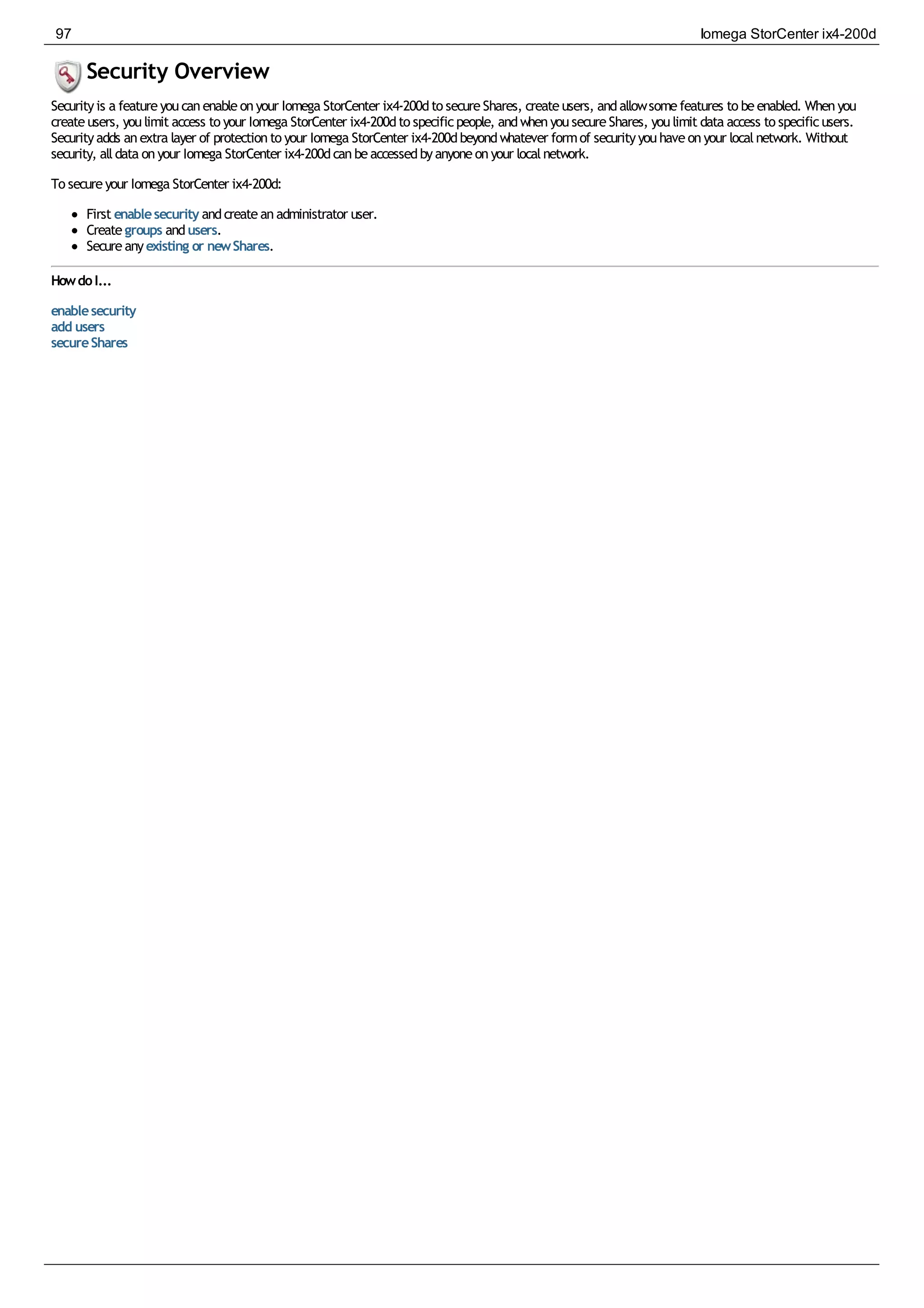 Security Overview
Securityis a featureyoucanenableonyour Iomega StorCenter ix4-200dto secureShares, createusers, andallowsomefeatures to beenabled. Whenyou
createusers, youlimit access to your Iomega StorCenter ix4-200dto specificpeople, andwhenyousecureShares, youlimit data access to specificusers.
Securityadds anextra layer of protectionto your Iomega StorCenter ix4-200dbeyondwhatever formof securityyouhaveonyour localnetwork. Without
security, alldata onyour Iomega StorCenter ix4-200dcanbeaccessedbyanyoneonyour localnetwork.
To secureyour Iomega StorCenter ix4-200d:
First enablesecurity andcreateanadministrator user.
Creategroups andusers.
Secureanyexisting or newShares.
HowdoI...
enablesecurity
add users
secureShares
97 Iomega StorCenter ix4-200d
 