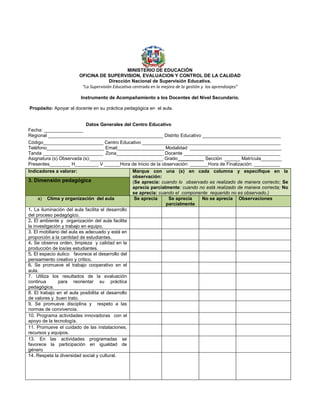 MINISTERIO DE EDUCACIÓN
OFICINA DE SUPERVISION, EVALUACION Y CONTROL DE LA CALIDAD
Dirección Nacional de Supervisión Educativa.
“La Supervisión Educativa centrada en la mejora de la gestión y los aprendizajes”
Instrumento de Acompañamiento a los Docentes del Nivel Secundario.
Propósito: Apoyar al docente en su práctica pedagógica en el aula.
Datos Generales del Centro Educativo
Fecha: _______________
Regional ____________________________________________ Distrito Educativo ______________________________
Código_______________________ Centro Educativo _____________________________________________________
Teléfono______________________ Email__________________ Modalidad ___________________________________
Tanda _______________________ Zona__________________ Docente _____________________________________
Asignatura (s) Observada (s):____________________________ Grado__________ Sección ______ Matrícula________
Presentes________ H_________ V ______Hora de Inicio de la observación: _______Hora de Finalización: __________
Indicadores a valorar: Marque con una (x) en cada columna y especifique en la
observación:
(Se aprecia: cuando lo observado es realizado de manera correcto; Se
aprecia parcialmente: cuando no está realizado de manera correcta; No
se aprecia: cuando el componente requerido no es observado.)
3. Dimensión pedagógica
a) Clima y organización del aula Se aprecia Se aprecia
parcialmente
No se aprecia Observaciones
1. La iluminación del aula facilita el desarrollo
del proceso pedagógico.
2. El ambiente y organización del aula facilita
la investigación y trabajo en equipo.
3. El mobiliario del aula es adecuado y está en
proporción a la cantidad de estudiantes.
4. Se observa orden, limpieza y calidad en la
producción de los/as estudiantes.
5. El espacio áulico favorece el desarrollo del
pensamiento creativo y crítico.
6. Se promueve el trabajo cooperativo en el
aula.
7. Utiliza los resultados de la evaluación
continua para reorientar su práctica
pedagógica.
8. El trabajo en el aula posibilita el desarrollo
de valores y buen trato.
9. Se promueve disciplina y respeto a las
normas de convivencia.
10. Programa actividades innovadoras con el
apoyo de la tecnología.
11. Promueve el cuidado de las instalaciones,
recursos y equipos.
13. En las actividades programadas se
favorece la participación en igualdad de
género
14. Respeta la diversidad social y cultural.
 