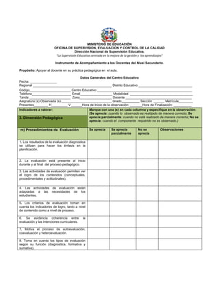 MINISTERIO DE EDUCACIÓN
OFICINA DE SUPERVISION, EVALUACION Y CONTROL DE LA CALIDAD
Dirección Nacional de Supervisión Educativa.
“La Supervisión Educativa centrada en la mejora de la gestión y los aprendizajes”
Instrumento de Acompañamiento a los Docentes del Nivel Secundario.
Propósito: Apoyar al docente en su práctica pedagógica en el aula.
Datos Generales del Centro Educativo
Fecha: _______________
Regional ____________________________________________ Distrito Educativo ______________________________
Código_______________________ Centro Educativo _____________________________________________________
Teléfono______________________ Email__________________ Modalidad ___________________________________
Tanda _______________________ Zona__________________ Docente _____________________________________
Asignatura (s) Observada (s):____________________________ Grado__________ Sección ______ Matrícula________
Presentes________ H_________ V ______Hora de Inicio de la observación: _______Hora de Finalización: __________
Indicadores a valorar: Marque con una (x) en cada columna y especifique en la observación:
(Se aprecia: cuando lo observado es realizado de manera correcto; Se
aprecia parcialmente: cuando no está realizado de manera correcta; No se
aprecia: cuando el componente requerido no es observado.)
3. Dimensión Pedagógica
m) Procedimientos de Evaluación Se aprecia Se aprecia
parcialmente
No se
aprecia
Observaciones
1. Los resultados de la evaluación diagnostica
se utilizan para hacer los énfasis en la
planificación.
2. La evaluación está presente al inicio
durante y al final del proceso pedagógico.
3. Las actividades de evaluación permiten ver
el logro de los contenidos (conceptuales,
procedimentales y actitudinales).
4. Las actividades de evaluación están
adaptadas a las necesidades de los
estudiantes.
5. Los criterios de evaluación toman en
cuenta los indicadores de logro, tanto a nivel
de contenido como a nivel de proceso.
6. Se evidencia coherencia entre la
evaluación y las intenciones curriculares.
7. Motiva el proceso de autoevaluación,
coevaluación y heteroevaluación.
8. Toma en cuenta los tipos de evaluación
según su función (diagnostica, formativa y
sumativa).
 