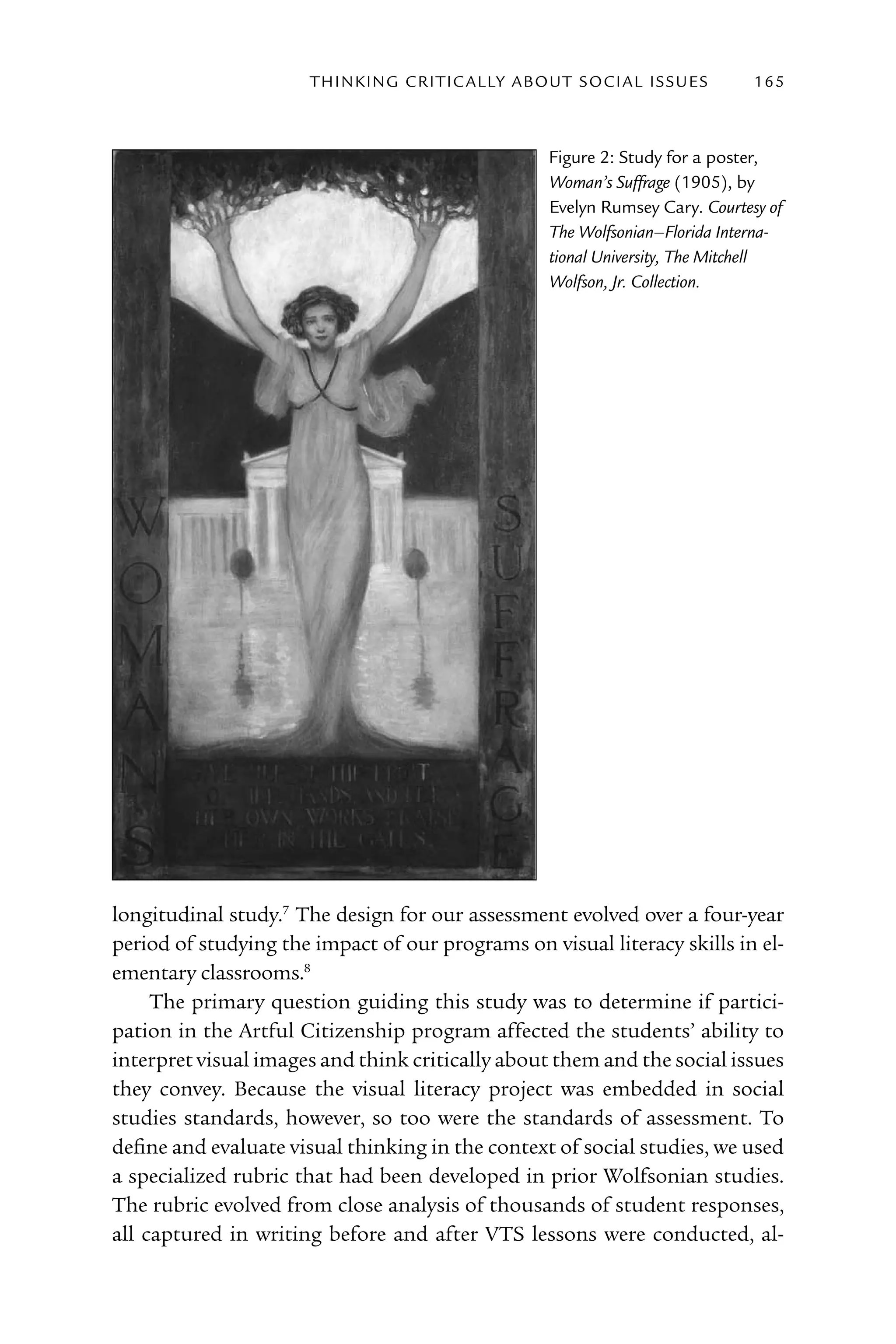 T h I n kI n G C rI T I C Al ly A B o U T S o C I Al I S S U E S   165



                                                            Figure 2: Study for a poster,
                                                            Woman’s Suffrage (1905), by
                                                            Evelyn rumsey Cary. Courtesy of
                                                            The Wolfsonian–Florida Interna-
                                                            tional University, The Mitchell
                                                            Wolfson, Jr. Collection.




longitudinal study.7 The design for our assessment evolved over a four-year
period of studying the impact of our programs on visual literacy skills in el-
ementary classrooms.8
     The primary question guiding this study was to determine if partici-
pation in the Artful Citizenship program affected the students’ ability to
interpret visual images and think critically about them and the social issues
they convey. Because the visual literacy project was embedded in social
studies standards, however, so too were the standards of assessment. To
define and evaluate visual thinking in the context of social studies, we used
a specialized rubric that had been developed in prior Wolfsonian studies.
The rubric evolved from close analysis of thousands of student responses,
all captured in writing before and after VTS lessons were conducted, al-
 
