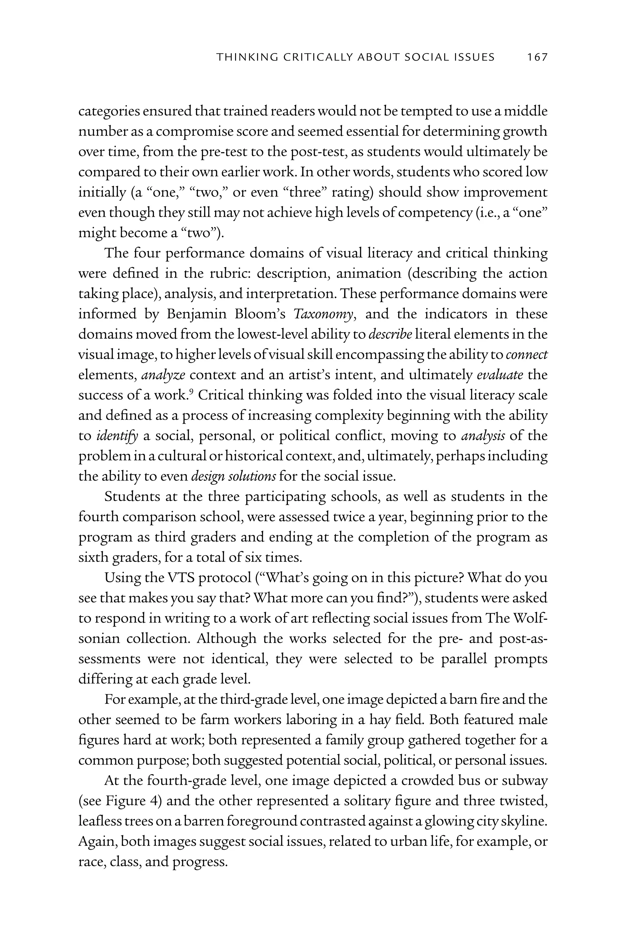 T h I n kI n G C rI T I C Al ly A B o U T S o C I Al I S S U E S   167



categories ensured that trained readers would not be tempted to use a middle
number as a compromise score and seemed essential for determining growth
over time, from the pre-test to the post-test, as students would ultimately be
compared to their own earlier work. In other words, students who scored low
initially (a “one,” “two,” or even “three” rating) should show improvement
even though they still may not achieve high levels of competency (i.e., a “one”
might become a “two”).
     The four performance domains of visual literacy and critical thinking
were defined in the rubric: description, animation (describing the action
taking place), analysis, and interpretation. These performance domains were
informed by Benjamin Bloom’s Taxonomy, and the indicators in these
domains moved from the lowest-level ability to describe literal elements in the
visual image, to higher levels of visual skill encompassing the ability to connect
elements, analyze context and an artist’s intent, and ultimately evaluate the
success of a work.9 Critical thinking was folded into the visual literacy scale
and defined as a process of increasing complexity beginning with the ability
to identify a social, personal, or political conflict, moving to analysis of the
problem in a cultural or historical context, and, ultimately, perhaps including
the ability to even design solutions for the social issue.
     Students at the three participating schools, as well as students in the
fourth comparison school, were assessed twice a year, beginning prior to the
program as third graders and ending at the completion of the program as
sixth graders, for a total of six times.
     Using the VTS protocol (“What’s going on in this picture? What do you
see that makes you say that? What more can you find?”), students were asked
to respond in writing to a work of art reflecting social issues from The Wolf-
sonian collection. Although the works selected for the pre- and post-as-
sessments were not identical, they were selected to be parallel prompts
differing at each grade level.
     For example, at the third-grade level, one image depicted a barn fire and the
other seemed to be farm workers laboring in a hay field. Both featured male
figures hard at work; both represented a family group gathered together for a
common purpose; both suggested potential social, political, or personal issues.
     At the fourth-grade level, one image depicted a crowded bus or subway
(see Figure 4) and the other represented a solitary figure and three twisted,
leafless trees on a barren foreground contrasted against a glowing city skyline.
Again, both images suggest social issues, related to urban life, for example, or
race, class, and progress.
 