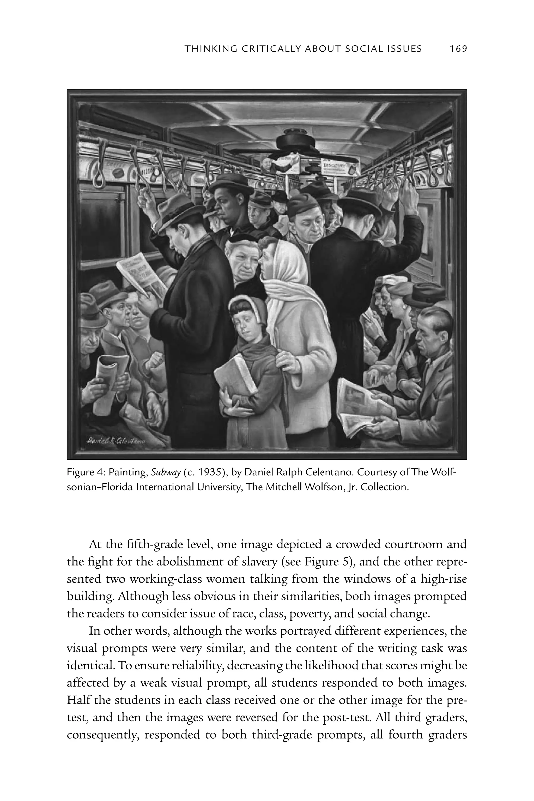 T h I n kI n G C rI T I C Al ly A B o U T S o C I Al I S S U E S   169




Figure 4: Painting, Subway (c. 1935), by Daniel ralph Celentano. Courtesy of The Wolf-
sonian–Florida International University, The Mitchell Wolfson, Jr. Collection.




     At the fifth-grade level, one image depicted a crowded courtroom and
the fight for the abolishment of slavery (see Figure 5), and the other repre-
sented two working-class women talking from the windows of a high-rise
building. Although less obvious in their similarities, both images prompted
the readers to consider issue of race, class, poverty, and social change.
     In other words, although the works portrayed different experiences, the
visual prompts were very similar, and the content of the writing task was
identical. To ensure reliability, decreasing the likelihood that scores might be
affected by a weak visual prompt, all students responded to both images.
Half the students in each class received one or the other image for the pre-
test, and then the images were reversed for the post-test. All third graders,
consequently, responded to both third-grade prompts, all fourth graders
 