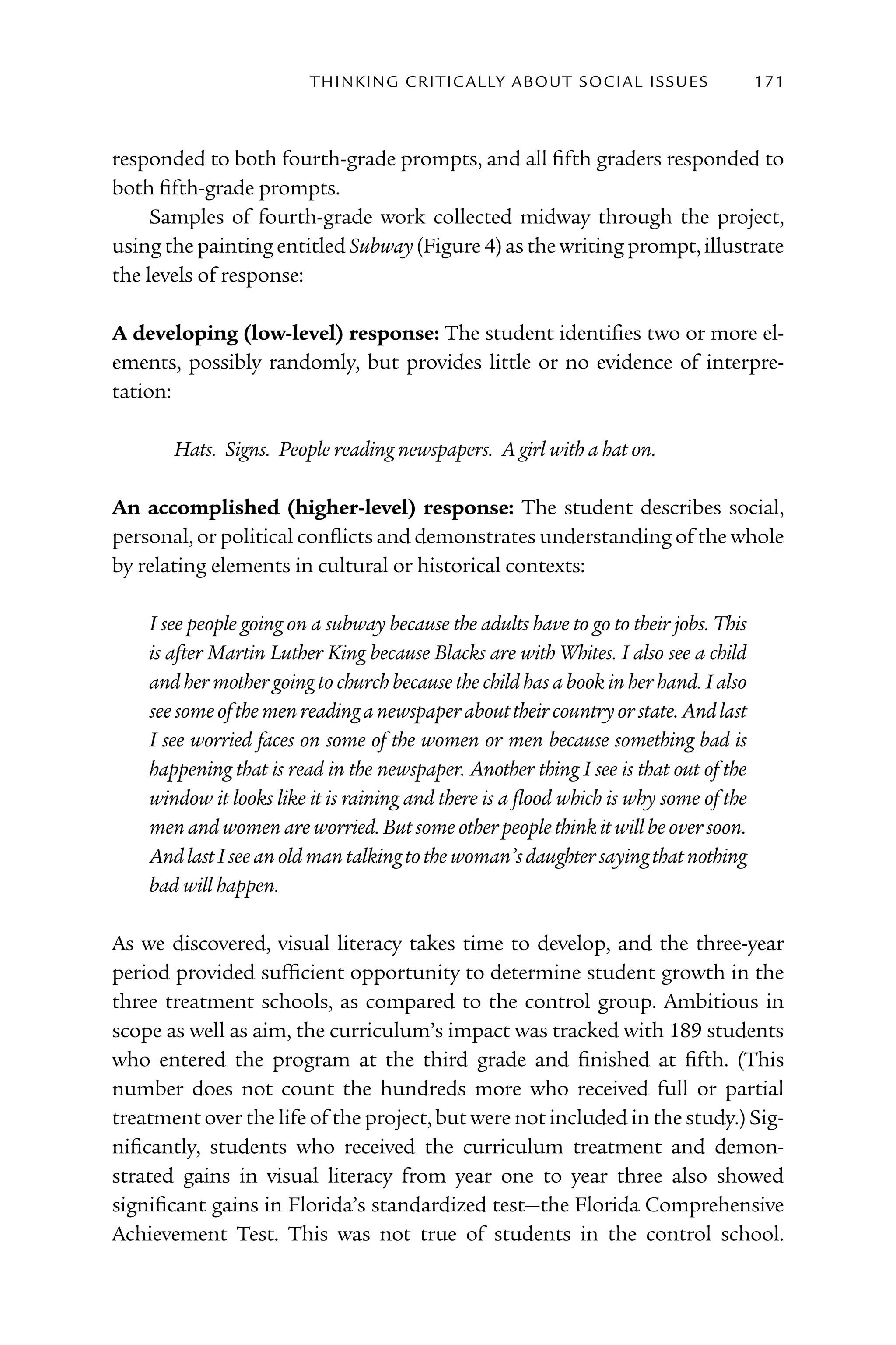 T h I n kI n G C rI T I C Al ly A B o U T S o C I Al I S S U E S   171



responded to both fourth-grade prompts, and all fifth graders responded to
both fifth-grade prompts.
     Samples of fourth-grade work collected midway through the project,
using the painting entitled Subway (Figure 4) as the writing prompt, illustrate
the levels of response:

A developing (low-level) response: The student identifies two or more el-
ements, possibly randomly, but provides little or no evidence of interpre-
tation:

       Hats. Signs. People reading newspapers. A girl with a hat on.

An accomplished (higher-level) response: The student describes social,
personal, or political conflicts and demonstrates understanding of the whole
by relating elements in cultural or historical contexts:

    I see people going on a subway because the adults have to go to their jobs. This
    is after Martin Luther King because Blacks are with Whites. I also see a child
    and her mother going to church because the child has a book in her hand. I also
    see some of the men reading a newspaper about their country or state. And last
    I see worried faces on some of the women or men because something bad is
    happening that is read in the newspaper. Another thing I see is that out of the
    window it looks like it is raining and there is a flood which is why some of the
    men and women are worried. But some other people think it will be over soon.
    And last I see an old man talking to the woman’s daughter saying that nothing
    bad will happen.

As we discovered, visual literacy takes time to develop, and the three-year
period provided sufficient opportunity to determine student growth in the
three treatment schools, as compared to the control group. Ambitious in
scope as well as aim, the curriculum’s impact was tracked with 189 students
who entered the program at the third grade and finished at fifth. (This
number does not count the hundreds more who received full or partial
treatment over the life of the project, but were not included in the study.) Sig-
nificantly, students who received the curriculum treatment and demon-
strated gains in visual literacy from year one to year three also showed
significant gains in Florida’s standardized test—the Florida Comprehensive
Achievement Test. This was not true of students in the control school.
 