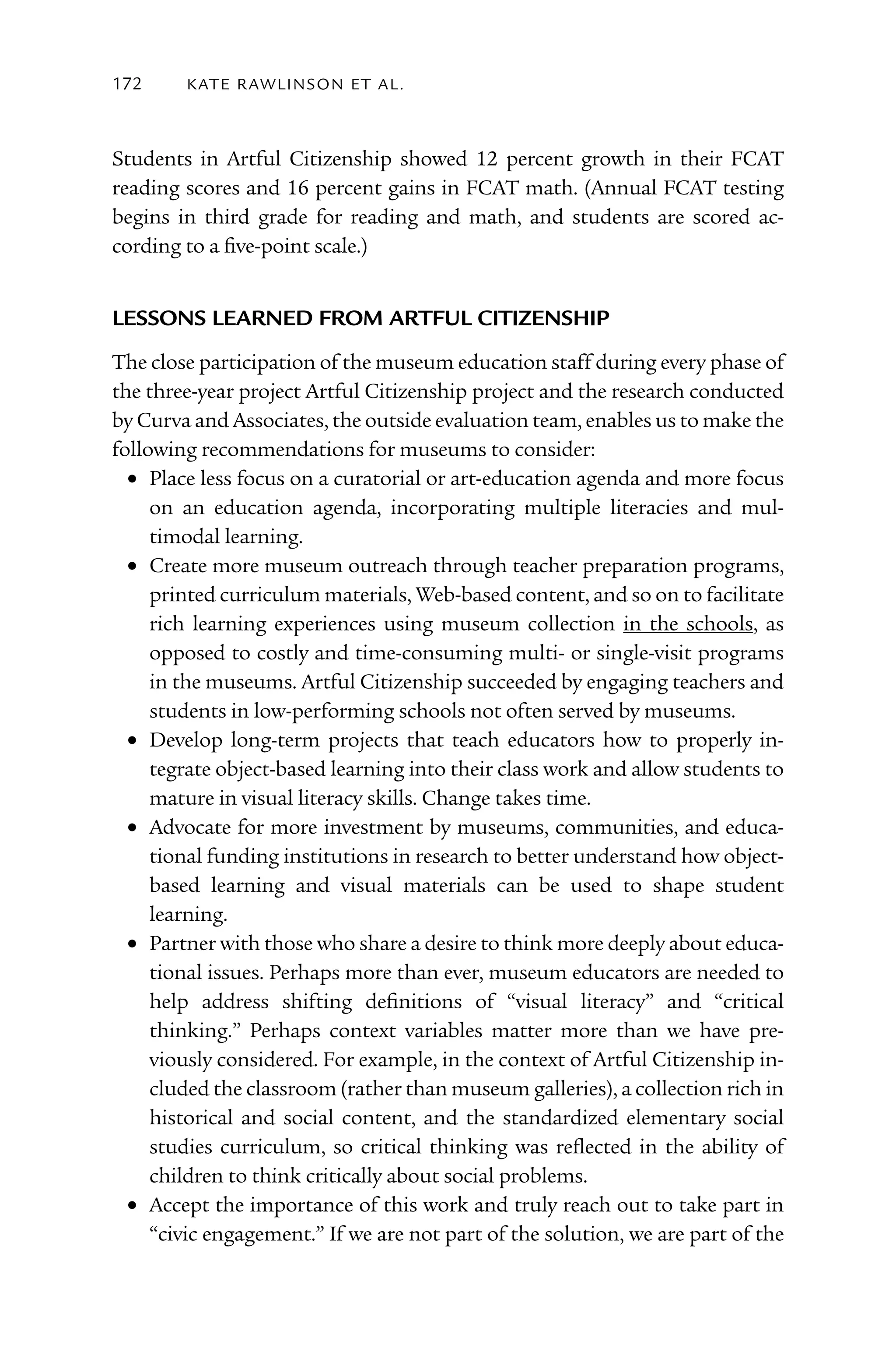 172     kATE rAW lI nS o n E T Al .



Students in Artful Citizenship showed 12 percent growth in their FCAT
reading scores and 16 percent gains in FCAT math. (Annual FCAT testing
begins in third grade for reading and math, and students are scored ac-
cording to a five-point scale.)


leSSonS leArneD From ArtFul citizenSHiP
The close participation of the museum education staff during every phase of
the three-year project Artful Citizenship project and the research conducted
by Curva and Associates, the outside evaluation team, enables us to make the
following recommendations for museums to consider:
	 •	 Place less focus on a curatorial or art-education agenda and more focus
     on an education agenda, incorporating multiple literacies and mul-
     timodal learning.
	 •	 Create more museum outreach through teacher preparation programs,
     printed curriculum materials, Web-based content, and so on to facilitate
     rich learning experiences using museum collection in the schools, as
     opposed to costly and time-consuming multi- or single-visit programs
     in the museums. Artful Citizenship succeeded by engaging teachers and
     students in low-performing schools not often served by museums.
	 •	 Develop long-term projects that teach educators how to properly in-
     tegrate object-based learning into their class work and allow students to
     mature in visual literacy skills. Change takes time.
	 •	 Advocate for more investment by museums, communities, and educa-
     tional funding institutions in research to better understand how object-
     based learning and visual materials can be used to shape student
     learning.
	 •	 Partner with those who share a desire to think more deeply about educa-
     tional issues. Perhaps more than ever, museum educators are needed to
     help address shifting definitions of “visual literacy” and “critical
     thinking.” Perhaps context variables matter more than we have pre-
     viously considered. For example, in the context of Artful Citizenship in-
     cluded the classroom (rather than museum galleries), a collection rich in
     historical and social content, and the standardized elementary social
     studies curriculum, so critical thinking was reflected in the ability of
     children to think critically about social problems.
	 •	 Accept the importance of this work and truly reach out to take part in
     “civic engagement.” If we are not part of the solution, we are part of the
 