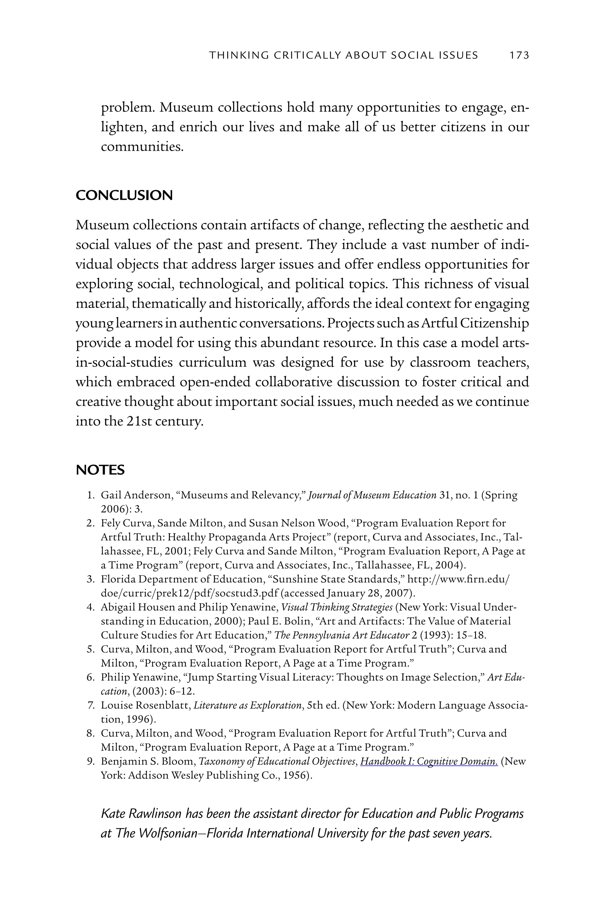 T h I n kI n G C rI T I C Al ly A B o U T S o C I Al I S S U E S   173



    problem. Museum collections hold many opportunities to engage, en-
    lighten, and enrich our lives and make all of us better citizens in our
    communities.


concluSion
Museum collections contain artifacts of change, reflecting the aesthetic and
social values of the past and present. They include a vast number of indi-
vidual objects that address larger issues and offer endless opportunities for
exploring social, technological, and political topics. This richness of visual
material, thematically and historically, affords the ideal context for engaging
young learners in authentic conversations. Projects such as Artful Citizenship
provide a model for using this abundant resource. In this case a model arts-
in-social-studies curriculum was designed for use by classroom teachers,
which embraced open-ended collaborative discussion to foster critical and
creative thought about important social issues, much needed as we continue
into the 21st century.


noteS
 1. Gail Anderson, “Museums and Relevancy,” Journal of Museum Education 31, no. 1 (Spring
    2006): 3.
 2. Fely Curva, Sande Milton, and Susan Nelson Wood, “Program Evaluation Report for
    Artful Truth: Healthy Propaganda Arts Project” (report, Curva and Associates, Inc., Tal-
    lahassee, FL, 2001; Fely Curva and Sande Milton, “Program Evaluation Report, A Page at
    a Time Program” (report, Curva and Associates, Inc., Tallahassee, FL, 2004).
 3. Florida Department of Education, “Sunshine State Standards,” http://www.firn.edu/
    doe/curric/prek12/pdf/socstud3.pdf (accessed January 28, 2007).
 4. Abigail Housen and Philip Yenawine, Visual Thinking Strategies (New York: Visual Under-
    standing in Education, 2000); Paul E. Bolin, “Art and Artifacts: The Value of Material
    Culture Studies for Art Education,” The Pennsylvania Art Educator 2 (1993): 15–18.
 5. Curva, Milton, and Wood, “Program Evaluation Report for Artful Truth”; Curva and
    Milton, “Program Evaluation Report, A Page at a Time Program.”
 6. Philip Yenawine, “Jump Starting Visual Literacy: Thoughts on Image Selection,” Art Edu-
    cation, (2003): 6–12.
 7. Louise Rosenblatt, Literature as Exploration, 5th ed. (New York: Modern Language Associa-
    tion, 1996).
 8. Curva, Milton, and Wood, “Program Evaluation Report for Artful Truth”; Curva and
    Milton, “Program Evaluation Report, A Page at a Time Program.”
 9. Benjamin S. Bloom, Taxonomy of Educational Objectives, Handbook I: Cognitive Domain. (New
    York: Addison Wesley Publishing Co., 1956).


    Kate Rawlinson has been the assistant director for Education and Public Programs
    at The Wolfsonian–Florida International University for the past seven years.
 