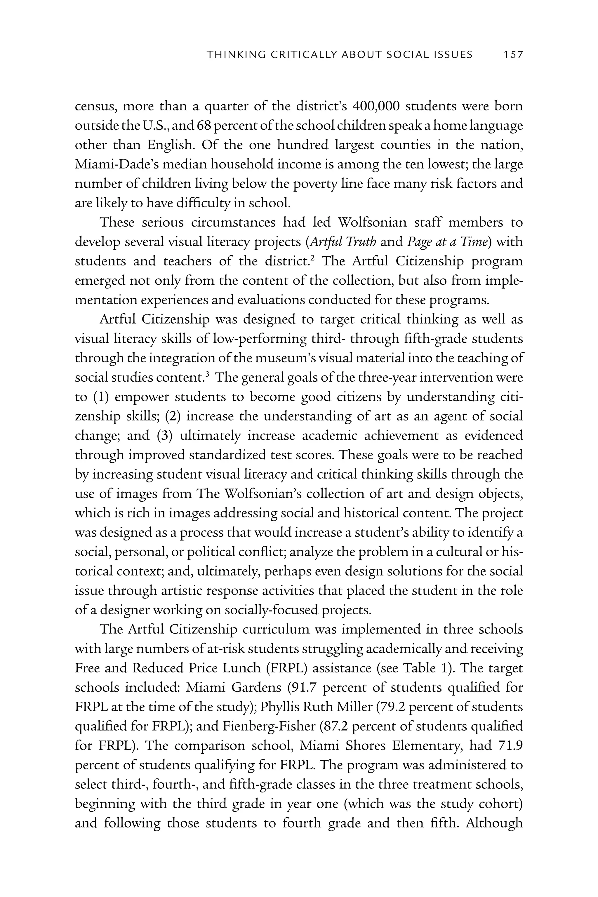 T h I n kI n G C rI T I C Al ly A B o U T S o C I Al I S S U E S   157



census, more than a quarter of the district’s 400,000 students were born
outside the U.S., and 68 percent of the school children speak a home language
other than English. Of the one hundred largest counties in the nation,
Miami-Dade’s median household income is among the ten lowest; the large
number of children living below the poverty line face many risk factors and
are likely to have difficulty in school.
     These serious circumstances had led Wolfsonian staff members to
develop several visual literacy projects (Artful Truth and Page at a Time) with
students and teachers of the district.2 The Artful Citizenship program
emerged not only from the content of the collection, but also from imple-
mentation experiences and evaluations conducted for these programs.
     Artful Citizenship was designed to target critical thinking as well as
visual literacy skills of low-performing third- through fifth-grade students
through the integration of the museum’s visual material into the teaching of
social studies content.3 The general goals of the three-year intervention were
to (1) empower students to become good citizens by understanding citi-
zenship skills; (2) increase the understanding of art as an agent of social
change; and (3) ultimately increase academic achievement as evidenced
through improved standardized test scores. These goals were to be reached
by increasing student visual literacy and critical thinking skills through the
use of images from The Wolfsonian’s collection of art and design objects,
which is rich in images addressing social and historical content. The project
was designed as a process that would increase a student’s ability to identify a
social, personal, or political conflict; analyze the problem in a cultural or his-
torical context; and, ultimately, perhaps even design solutions for the social
issue through artistic response activities that placed the student in the role
of a designer working on socially-focused projects.
     The Artful Citizenship curriculum was implemented in three schools
with large numbers of at-risk students struggling academically and receiving
Free and Reduced Price Lunch (FRPL) assistance (see Table 1). The target
schools included: Miami Gardens (91.7 percent of students qualified for
FRPL at the time of the study); Phyllis Ruth Miller (79.2 percent of students
qualified for FRPL); and Fienberg-Fisher (87.2 percent of students qualified
for FRPL). The comparison school, Miami Shores Elementary, had 71.9
percent of students qualifying for FRPL. The program was administered to
select third-, fourth-, and fifth-grade classes in the three treatment schools,
beginning with the third grade in year one (which was the study cohort)
and following those students to fourth grade and then fifth. Although
 