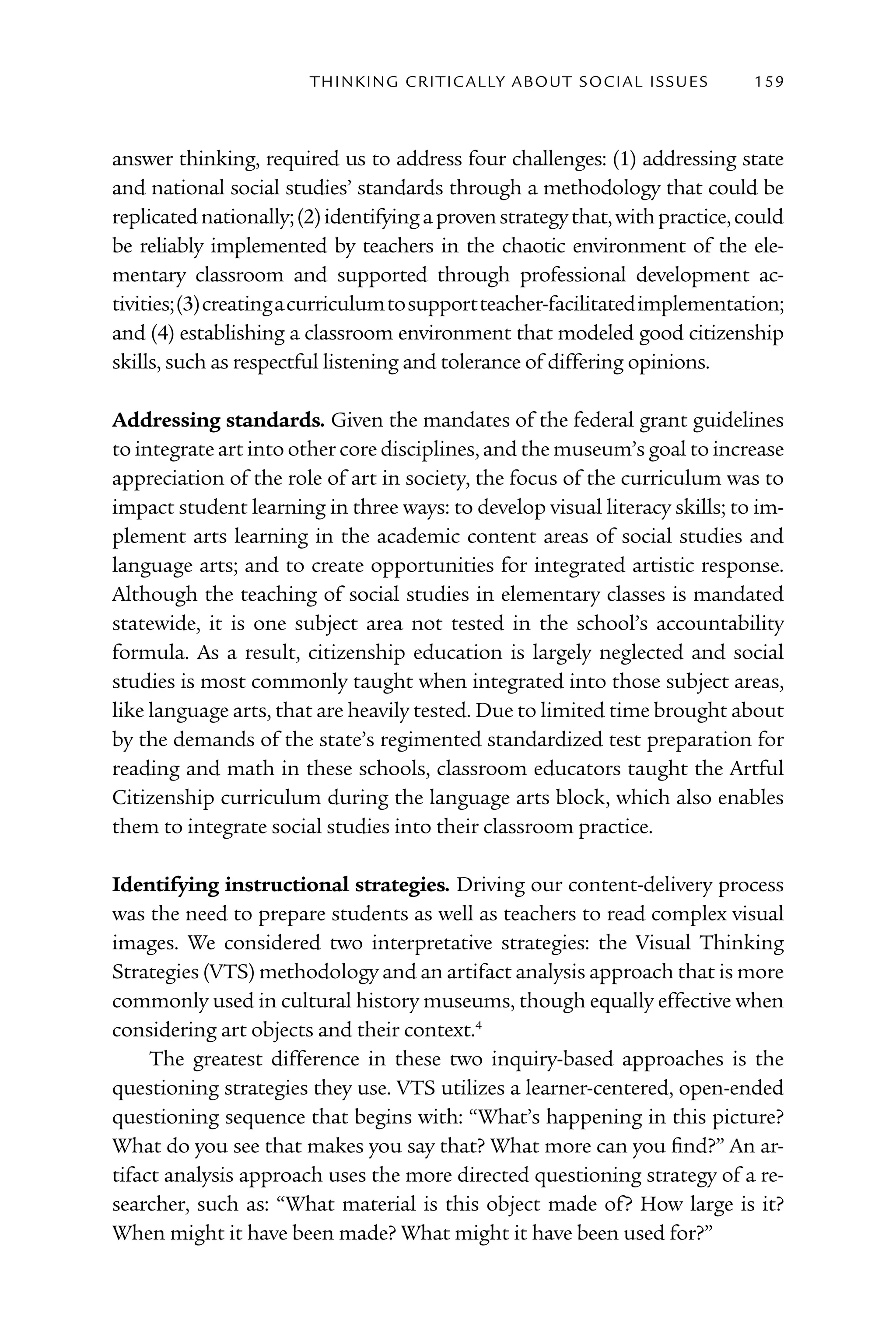 T h I n kI n G C rI T I C Al ly A B o U T S o C I Al I S S U E S   159



answer thinking, required us to address four challenges: (1) addressing state
and national social studies’ standards through a methodology that could be
replicated nationally; (2) identifying a proven strategy that, with practice, could
be reliably implemented by teachers in the chaotic environment of the ele-
mentary classroom and supported through professional development ac-
tivities; (3) creating a curriculum to support teacher-facilitated implementation;
and (4) establishing a classroom environment that modeled good citizenship
skills, such as respectful listening and tolerance of differing opinions.

Addressing standards. Given the mandates of the federal grant guidelines
to integrate art into other core disciplines, and the museum’s goal to increase
appreciation of the role of art in society, the focus of the curriculum was to
impact student learning in three ways: to develop visual literacy skills; to im-
plement arts learning in the academic content areas of social studies and
language arts; and to create opportunities for integrated artistic response.
Although the teaching of social studies in elementary classes is mandated
statewide, it is one subject area not tested in the school’s accountability
formula. As a result, citizenship education is largely neglected and social
studies is most commonly taught when integrated into those subject areas,
like language arts, that are heavily tested. Due to limited time brought about
by the demands of the state’s regimented standardized test preparation for
reading and math in these schools, classroom educators taught the Artful
Citizenship curriculum during the language arts block, which also enables
them to integrate social studies into their classroom practice.

Identifying instructional strategies. Driving our content-delivery process
was the need to prepare students as well as teachers to read complex visual
images. We considered two interpretative strategies: the Visual Thinking
Strategies (VTS) methodology and an artifact analysis approach that is more
commonly used in cultural history museums, though equally effective when
considering art objects and their context.4
     The greatest difference in these two inquiry-based approaches is the
questioning strategies they use. VTS utilizes a learner-centered, open-ended
questioning sequence that begins with: “What’s happening in this picture?
What do you see that makes you say that? What more can you find?” An ar-
tifact analysis approach uses the more directed questioning strategy of a re-
searcher, such as: “What material is this object made of? How large is it?
When might it have been made? What might it have been used for?”
 