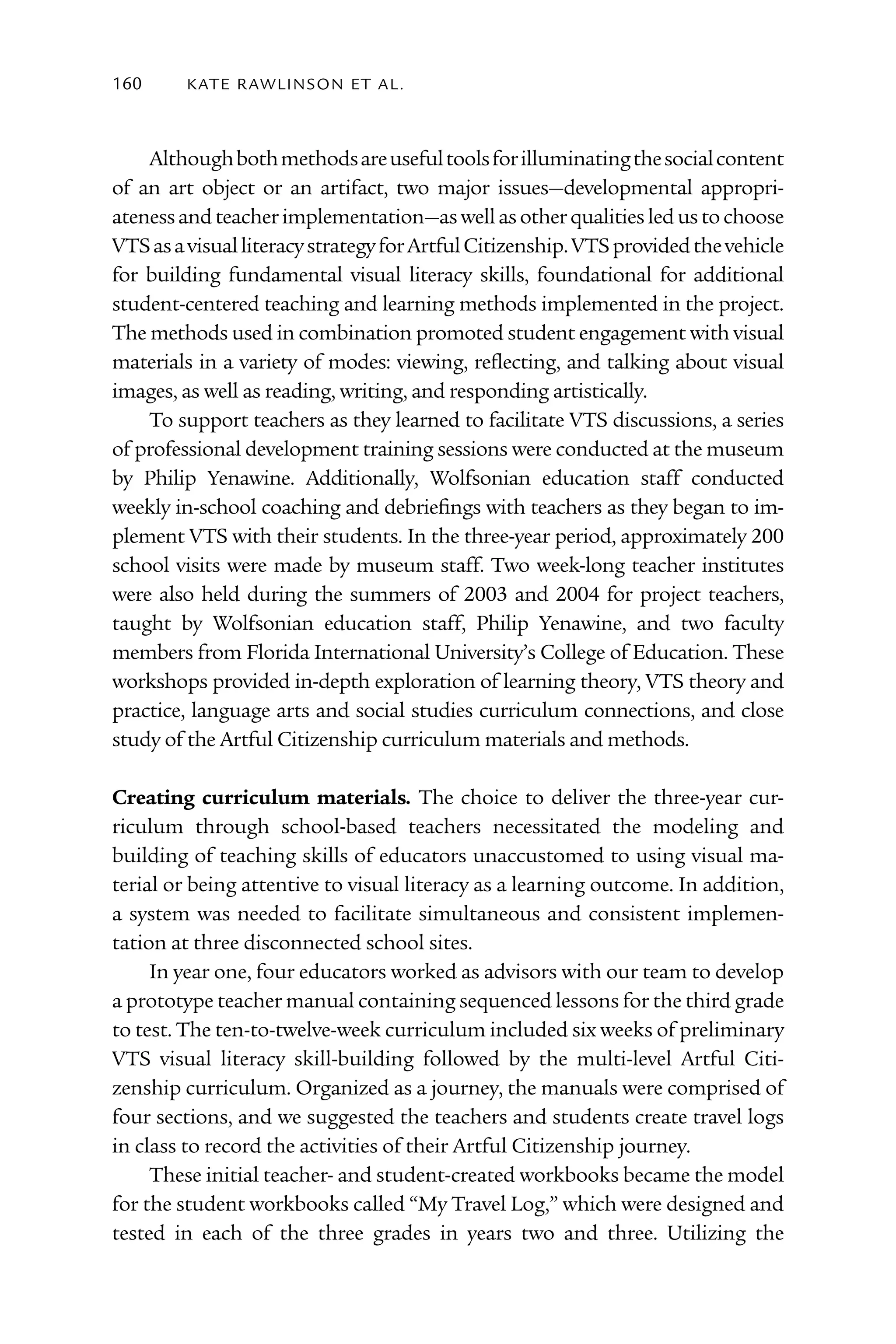 160      kATE rAW lI nS o n E T Al .



    Although both methods are useful tools for illuminating the social content
of an art object or an artifact, two major issues—developmental appropri-
ateness and teacher implementation—as well as other qualities led us to choose
VTS as a visual literacy strategy for Artful Citizenship. VTS provided the vehicle
for building fundamental visual literacy skills, foundational for additional
student-centered teaching and learning methods implemented in the project.
The methods used in combination promoted student engagement with visual
materials in a variety of modes: viewing, reflecting, and talking about visual
images, as well as reading, writing, and responding artistically.
    To support teachers as they learned to facilitate VTS discussions, a series
of professional development training sessions were conducted at the museum
by Philip Yenawine. Additionally, Wolfsonian education staff conducted
weekly in-school coaching and debriefings with teachers as they began to im-
plement VTS with their students. In the three-year period, approximately 200
school visits were made by museum staff. Two week-long teacher institutes
were also held during the summers of 2003 and 2004 for project teachers,
taught by Wolfsonian education staff, Philip Yenawine, and two faculty
members from Florida International University’s College of Education. These
workshops provided in-depth exploration of learning theory, VTS theory and
practice, language arts and social studies curriculum connections, and close
study of the Artful Citizenship curriculum materials and methods.

Creating curriculum materials. The choice to deliver the three-year cur-
riculum through school-based teachers necessitated the modeling and
building of teaching skills of educators unaccustomed to using visual ma-
terial or being attentive to visual literacy as a learning outcome. In addition,
a system was needed to facilitate simultaneous and consistent implemen-
tation at three disconnected school sites.
     In year one, four educators worked as advisors with our team to develop
a prototype teacher manual containing sequenced lessons for the third grade
to test. The ten-to-twelve-week curriculum included six weeks of preliminary
VTS visual literacy skill-building followed by the multi-level Artful Citi-
zenship curriculum. Organized as a journey, the manuals were comprised of
four sections, and we suggested the teachers and students create travel logs
in class to record the activities of their Artful Citizenship journey.
     These initial teacher- and student-created workbooks became the model
for the student workbooks called “My Travel Log,” which were designed and
tested in each of the three grades in years two and three. Utilizing the
 