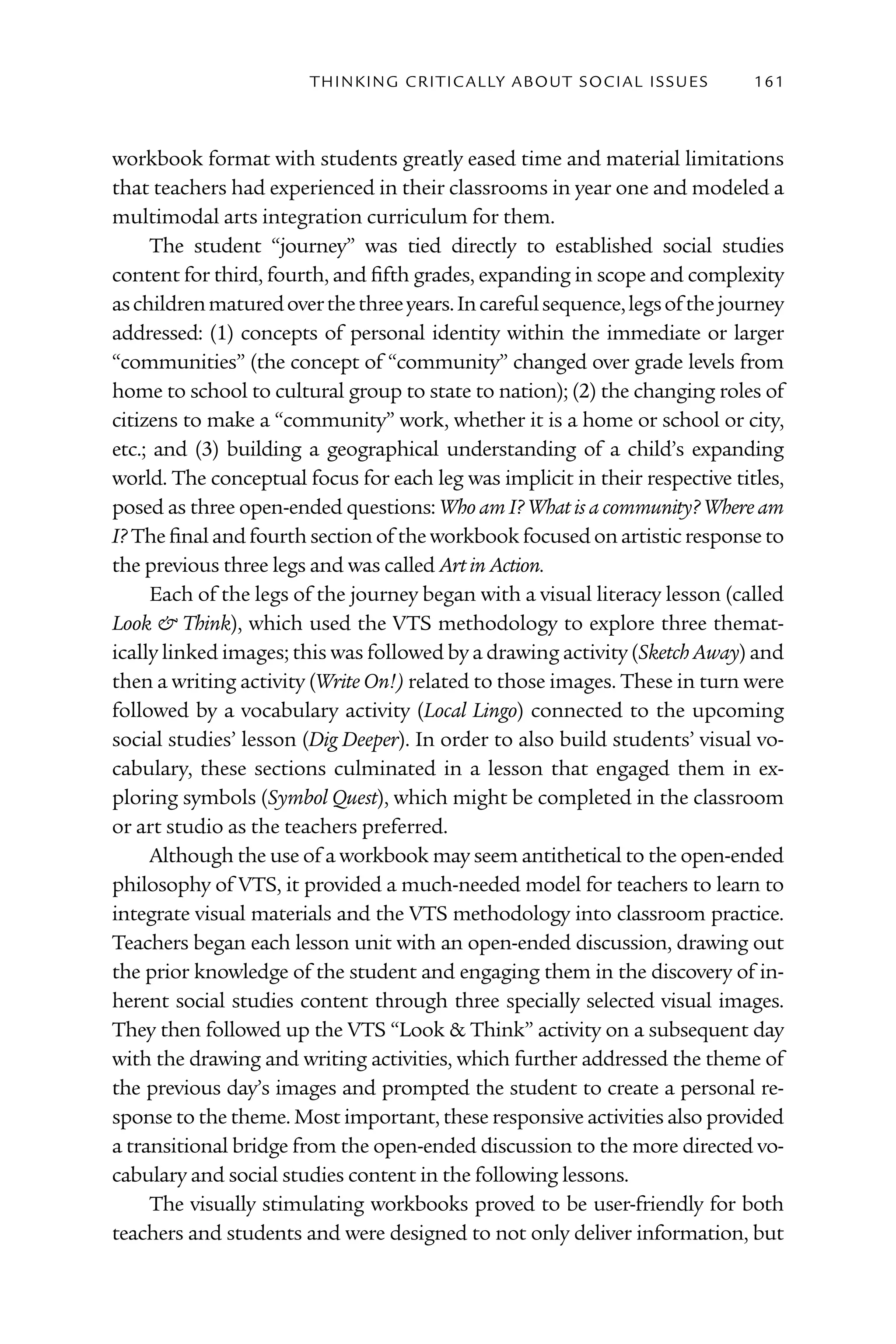 T h I n kI n G C rI T I C Al ly A B o U T S o C I Al I S S U E S   161



workbook format with students greatly eased time and material limitations
that teachers had experienced in their classrooms in year one and modeled a
multimodal arts integration curriculum for them.
     The student “journey” was tied directly to established social studies
content for third, fourth, and fifth grades, expanding in scope and complexity
as children matured over the three years. In careful sequence, legs of the journey
addressed: (1) concepts of personal identity within the immediate or larger
“communities” (the concept of “community” changed over grade levels from
home to school to cultural group to state to nation); (2) the changing roles of
citizens to make a “community” work, whether it is a home or school or city,
etc.; and (3) building a geographical understanding of a child’s expanding
world. The conceptual focus for each leg was implicit in their respective titles,
posed as three open-ended questions: Who am I? What is a community? Where am
I? The final and fourth section of the workbook focused on artistic response to
the previous three legs and was called Art in Action.
     Each of the legs of the journey began with a visual literacy lesson (called
Look & Think), which used the VTS methodology to explore three themat-
ically linked images; this was followed by a drawing activity (Sketch Away) and
then a writing activity (Write On!) related to those images. These in turn were
followed by a vocabulary activity (Local Lingo) connected to the upcoming
social studies’ lesson (Dig Deeper). In order to also build students’ visual vo-
cabulary, these sections culminated in a lesson that engaged them in ex-
ploring symbols (Symbol Quest), which might be completed in the classroom
or art studio as the teachers preferred.
     Although the use of a workbook may seem antithetical to the open-ended
philosophy of VTS, it provided a much-needed model for teachers to learn to
integrate visual materials and the VTS methodology into classroom practice.
Teachers began each lesson unit with an open-ended discussion, drawing out
the prior knowledge of the student and engaging them in the discovery of in-
herent social studies content through three specially selected visual images.
They then followed up the VTS “Look & Think” activity on a subsequent day
with the drawing and writing activities, which further addressed the theme of
the previous day’s images and prompted the student to create a personal re-
sponse to the theme. Most important, these responsive activities also provided
a transitional bridge from the open-ended discussion to the more directed vo-
cabulary and social studies content in the following lessons.
     The visually stimulating workbooks proved to be user-friendly for both
teachers and students and were designed to not only deliver information, but
 
