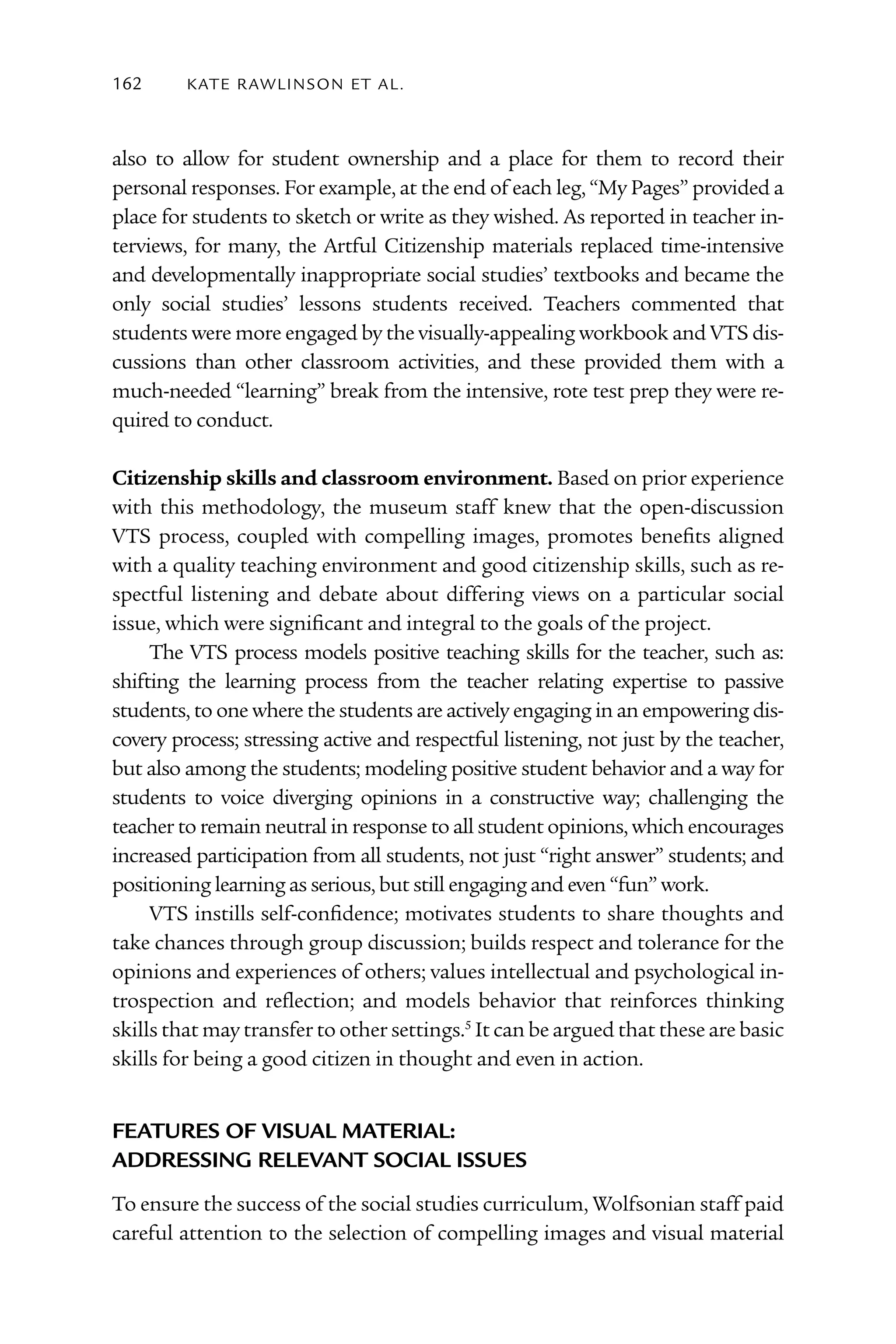 162      kATE rAW lI nS o n E T Al .



also to allow for student ownership and a place for them to record their
personal responses. For example, at the end of each leg, “My Pages” provided a
place for students to sketch or write as they wished. As reported in teacher in-
terviews, for many, the Artful Citizenship materials replaced time-intensive
and developmentally inappropriate social studies’ textbooks and became the
only social studies’ lessons students received. Teachers commented that
students were more engaged by the visually-appealing workbook and VTS dis-
cussions than other classroom activities, and these provided them with a
much-needed “learning” break from the intensive, rote test prep they were re-
quired to conduct.

Citizenship skills and classroom environment. Based on prior experience
with this methodology, the museum staff knew that the open-discussion
VTS process, coupled with compelling images, promotes benefits aligned
with a quality teaching environment and good citizenship skills, such as re-
spectful listening and debate about differing views on a particular social
issue, which were significant and integral to the goals of the project.
     The VTS process models positive teaching skills for the teacher, such as:
shifting the learning process from the teacher relating expertise to passive
students, to one where the students are actively engaging in an empowering dis-
covery process; stressing active and respectful listening, not just by the teacher,
but also among the students; modeling positive student behavior and a way for
students to voice diverging opinions in a constructive way; challenging the
teacher to remain neutral in response to all student opinions, which encourages
increased participation from all students, not just “right answer” students; and
positioning learning as serious, but still engaging and even “fun” work.
     VTS instills self-confidence; motivates students to share thoughts and
take chances through group discussion; builds respect and tolerance for the
opinions and experiences of others; values intellectual and psychological in-
trospection and reflection; and models behavior that reinforces thinking
skills that may transfer to other settings.5 It can be argued that these are basic
skills for being a good citizen in thought and even in action.


FeAtureS oF viSuAl mAteriAl:
ADDreSSing relevAnt SociAl iSSueS
To ensure the success of the social studies curriculum, Wolfsonian staff paid
careful attention to the selection of compelling images and visual material
 