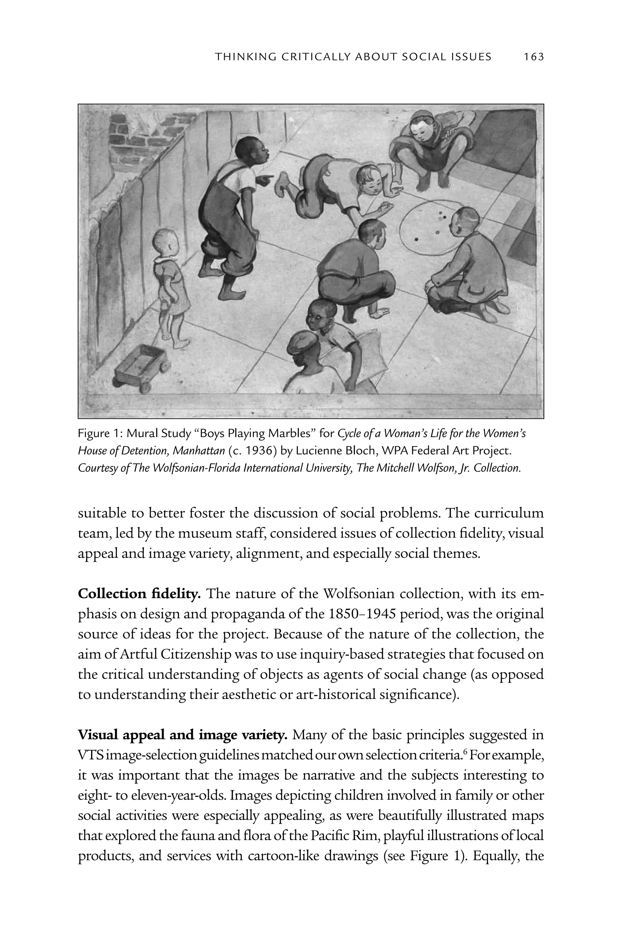 T h I n kI n G C rI T I C Al ly A B o U T S o C I Al I S S U E S   163




Figure 1: Mural Study “Boys Playing Marbles” for Cycle of a Woman’s Life for the Women’s
House of Detention, Manhattan (c. 1936) by lucienne Bloch, WPA Federal Art Project.
Courtesy of The Wolfsonian-Florida International University, The Mitchell Wolfson, Jr. Collection.


suitable to better foster the discussion of social problems. The curriculum
team, led by the museum staff, considered issues of collection fidelity, visual
appeal and image variety, alignment, and especially social themes.

Collection fidelity. The nature of the Wolfsonian collection, with its em-
phasis on design and propaganda of the 1850–1945 period, was the original
source of ideas for the project. Because of the nature of the collection, the
aim of Artful Citizenship was to use inquiry-based strategies that focused on
the critical understanding of objects as agents of social change (as opposed
to understanding their aesthetic or art-historical significance).

Visual appeal and image variety. Many of the basic principles suggested in
VTS image-selection guidelines matched our own selection criteria.6 For example,
it was important that the images be narrative and the subjects interesting to
eight- to eleven-year-olds. Images depicting children involved in family or other
social activities were especially appealing, as were beautifully illustrated maps
that explored the fauna and flora of the Pacific Rim, playful illustrations of local
products, and services with cartoon-like drawings (see Figure 1). Equally, the
 