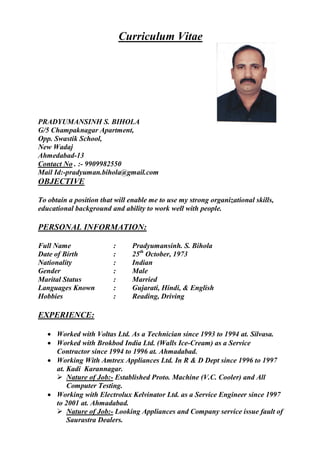 Curriculum Vitae
PRADYUMANSINH S. BIHOLA
G/5 Champaknagar Apartment,
Opp. Swastik School,
New Wadaj
Ahmedabad-13
Contact No . :- 9909982550
Mail Id:-pradyuman.bihola@gmail.com
OBJECTIVE
To obtain a position that will enable me to use my strong organizational skills,
educational background and ability to work well with people.
PERSONAL INFORMATION:
Full Name : Pradyumansinh. S. Bihola
Date of Birth : 25th
October, 1973
Nationality : Indian
Gender : Male
Marital Status : Married
Languages Known : Gujarati, Hindi, & English
Hobbies : Reading, Driving
EXPERIENCE:
· Worked with Voltas Ltd. As a Technician since 1993 to 1994 at. Silvasa.
· Worked with Brokbod India Ltd. (Walls Ice-Cream) as a Service
Contractor since 1994 to 1996 at. Ahmadabad.
· Working With Amtrex Appliances Ltd. In R & D Dept since 1996 to 1997
at. Kadi Karannagar.
Ø Nature of Job:- Established Proto. Machine (V.C. Cooler) and All
Computer Testing.
· Working with Electrolux Kelvinator Ltd. as a Service Engineer since 1997
to 2001 at. Ahmadabad.
Ø Nature of Job:- Looking Appliances and Company service issue fault of
Saurastra Dealers.
 