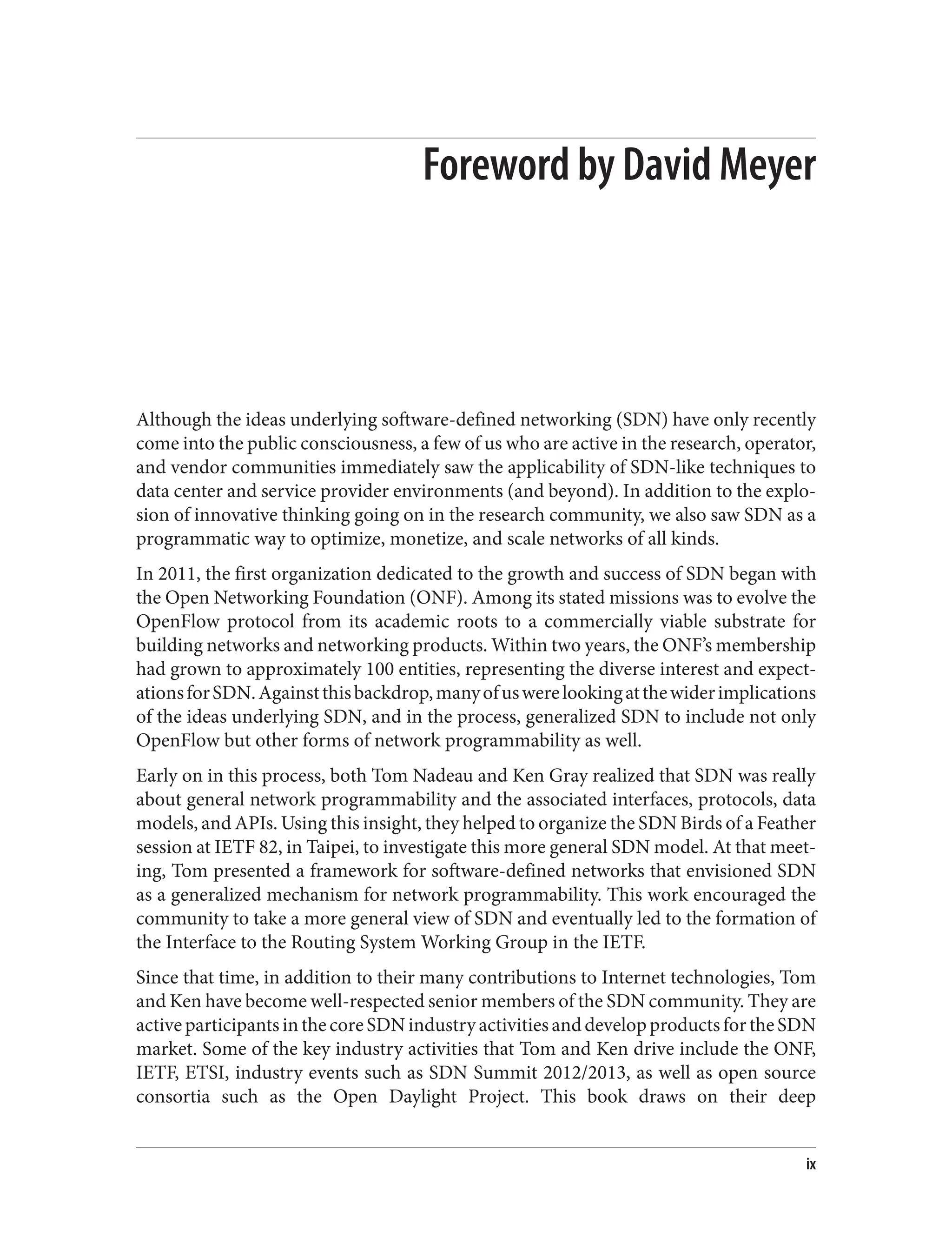 Foreword by David Meyer
Although the ideas underlying software-defined networking (SDN) have only recently
come into the public consciousness, a few of us who are active in the research, operator,
and vendor communities immediately saw the applicability of SDN-like techniques to
data center and service provider environments (and beyond). In addition to the explo‐
sion of innovative thinking going on in the research community, we also saw SDN as a
programmatic way to optimize, monetize, and scale networks of all kinds.
In 2011, the first organization dedicated to the growth and success of SDN began with
the Open Networking Foundation (ONF). Among its stated missions was to evolve the
OpenFlow protocol from its academic roots to a commercially viable substrate for
building networks and networking products. Within two years, the ONF’s membership
had grown to approximately 100 entities, representing the diverse interest and expect‐
ationsforSDN.Againstthisbackdrop,manyofuswerelookingatthewiderimplications
of the ideas underlying SDN, and in the process, generalized SDN to include not only
OpenFlow but other forms of network programmability as well.
Early on in this process, both Tom Nadeau and Ken Gray realized that SDN was really
about general network programmability and the associated interfaces, protocols, data
models, and APIs. Using this insight, they helped to organize the SDN Birds of a Feather
session at IETF 82, in Taipei, to investigate this more general SDN model. At that meet‐
ing, Tom presented a framework for software-defined networks that envisioned SDN
as a generalized mechanism for network programmability. This work encouraged the
community to take a more general view of SDN and eventually led to the formation of
the Interface to the Routing System Working Group in the IETF.
Since that time, in addition to their many contributions to Internet technologies, Tom
and Ken have become well-respected senior members of the SDN community. They are
activeparticipantsinthecoreSDNindustryactivitiesanddevelopproductsfortheSDN
market. Some of the key industry activities that Tom and Ken drive include the ONF,
IETF, ETSI, industry events such as SDN Summit 2012/2013, as well as open source
consortia such as the Open Daylight Project. This book draws on their deep
ix
 