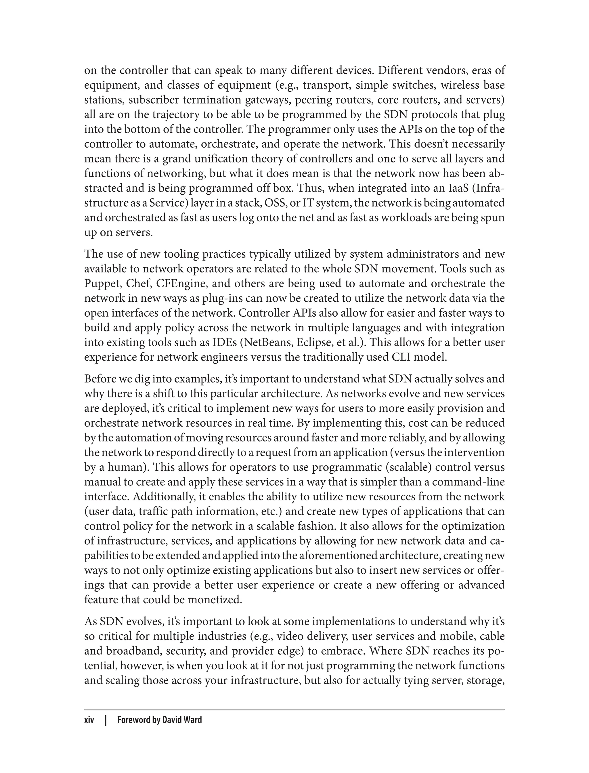 on the controller that can speak to many different devices. Different vendors, eras of
equipment, and classes of equipment (e.g., transport, simple switches, wireless base
stations, subscriber termination gateways, peering routers, core routers, and servers)
all are on the trajectory to be able to be programmed by the SDN protocols that plug
into the bottom of the controller. The programmer only uses the APIs on the top of the
controller to automate, orchestrate, and operate the network. This doesn’t necessarily
mean there is a grand unification theory of controllers and one to serve all layers and
functions of networking, but what it does mean is that the network now has been ab‐
stracted and is being programmed off box. Thus, when integrated into an IaaS (Infra‐
structureasaService)layerinastack,OSS,orITsystem,thenetworkisbeingautomated
and orchestrated as fast as users log onto the net and as fast as workloads are being spun
up on servers.
The use of new tooling practices typically utilized by system administrators and new
available to network operators are related to the whole SDN movement. Tools such as
Puppet, Chef, CFEngine, and others are being used to automate and orchestrate the
network in new ways as plug-ins can now be created to utilize the network data via the
open interfaces of the network. Controller APIs also allow for easier and faster ways to
build and apply policy across the network in multiple languages and with integration
into existing tools such as IDEs (NetBeans, Eclipse, et al.). This allows for a better user
experience for network engineers versus the traditionally used CLI model.
Before we dig into examples, it’s important to understand what SDN actually solves and
why there is a shift to this particular architecture. As networks evolve and new services
are deployed, it’s critical to implement new ways for users to more easily provision and
orchestrate network resources in real time. By implementing this, cost can be reduced
bytheautomationofmovingresourcesaroundfasterandmorereliably,andbyallowing
thenetworktoresponddirectlytoarequestfromanapplication(versustheintervention
by a human). This allows for operators to use programmatic (scalable) control versus
manual to create and apply these services in a way that is simpler than a command-line
interface. Additionally, it enables the ability to utilize new resources from the network
(user data, traffic path information, etc.) and create new types of applications that can
control policy for the network in a scalable fashion. It also allows for the optimization
of infrastructure, services, and applications by allowing for new network data and ca‐
pabilitiestobeextendedandappliedintotheaforementionedarchitecture,creatingnew
ways to not only optimize existing applications but also to insert new services or offer‐
ings that can provide a better user experience or create a new offering or advanced
feature that could be monetized.
As SDN evolves, it’s important to look at some implementations to understand why it’s
so critical for multiple industries (e.g., video delivery, user services and mobile, cable
and broadband, security, and provider edge) to embrace. Where SDN reaches its po‐
tential, however, is when you look at it for not just programming the network functions
and scaling those across your infrastructure, but also for actually tying server, storage,
xiv | Foreword by David Ward
 