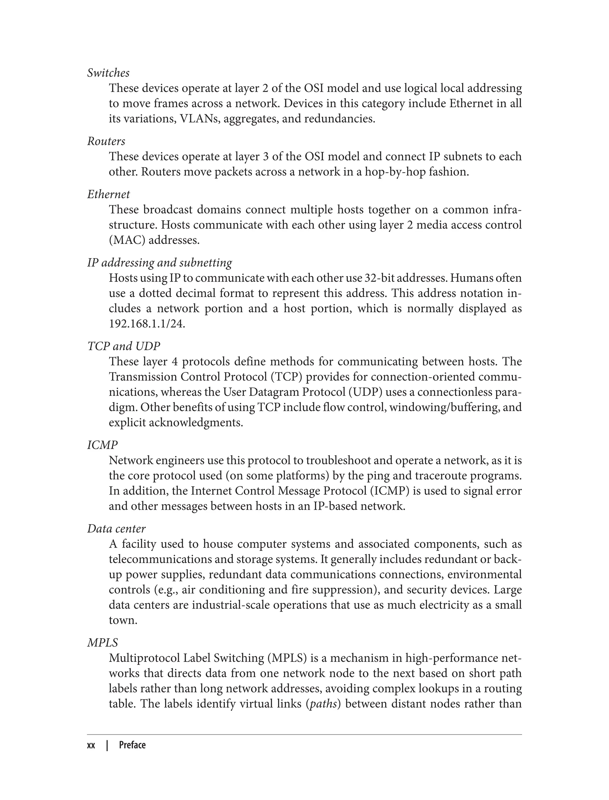 Switches
These devices operate at layer 2 of the OSI model and use logical local addressing
to move frames across a network. Devices in this category include Ethernet in all
its variations, VLANs, aggregates, and redundancies.
Routers
These devices operate at layer 3 of the OSI model and connect IP subnets to each
other. Routers move packets across a network in a hop-by-hop fashion.
Ethernet
These broadcast domains connect multiple hosts together on a common infra‐
structure. Hosts communicate with each other using layer 2 media access control
(MAC) addresses.
IP addressing and subnetting
Hosts using IP to communicate with each other use 32-bit addresses. Humans often
use a dotted decimal format to represent this address. This address notation in‐
cludes a network portion and a host portion, which is normally displayed as
192.168.1.1/24.
TCP and UDP
These layer 4 protocols define methods for communicating between hosts. The
Transmission Control Protocol (TCP) provides for connection-oriented commu‐
nications, whereas the User Datagram Protocol (UDP) uses a connectionless para‐
digm. Other benefits of using TCP include flow control, windowing/buffering, and
explicit acknowledgments.
ICMP
Network engineers use this protocol to troubleshoot and operate a network, as it is
the core protocol used (on some platforms) by the ping and traceroute programs.
In addition, the Internet Control Message Protocol (ICMP) is used to signal error
and other messages between hosts in an IP-based network.
Data center
A facility used to house computer systems and associated components, such as
telecommunications and storage systems. It generally includes redundant or back‐
up power supplies, redundant data communications connections, environmental
controls (e.g., air conditioning and fire suppression), and security devices. Large
data centers are industrial-scale operations that use as much electricity as a small
town.
MPLS
Multiprotocol Label Switching (MPLS) is a mechanism in high-performance net‐
works that directs data from one network node to the next based on short path
labels rather than long network addresses, avoiding complex lookups in a routing
table. The labels identify virtual links (paths) between distant nodes rather than
xx | Preface
 