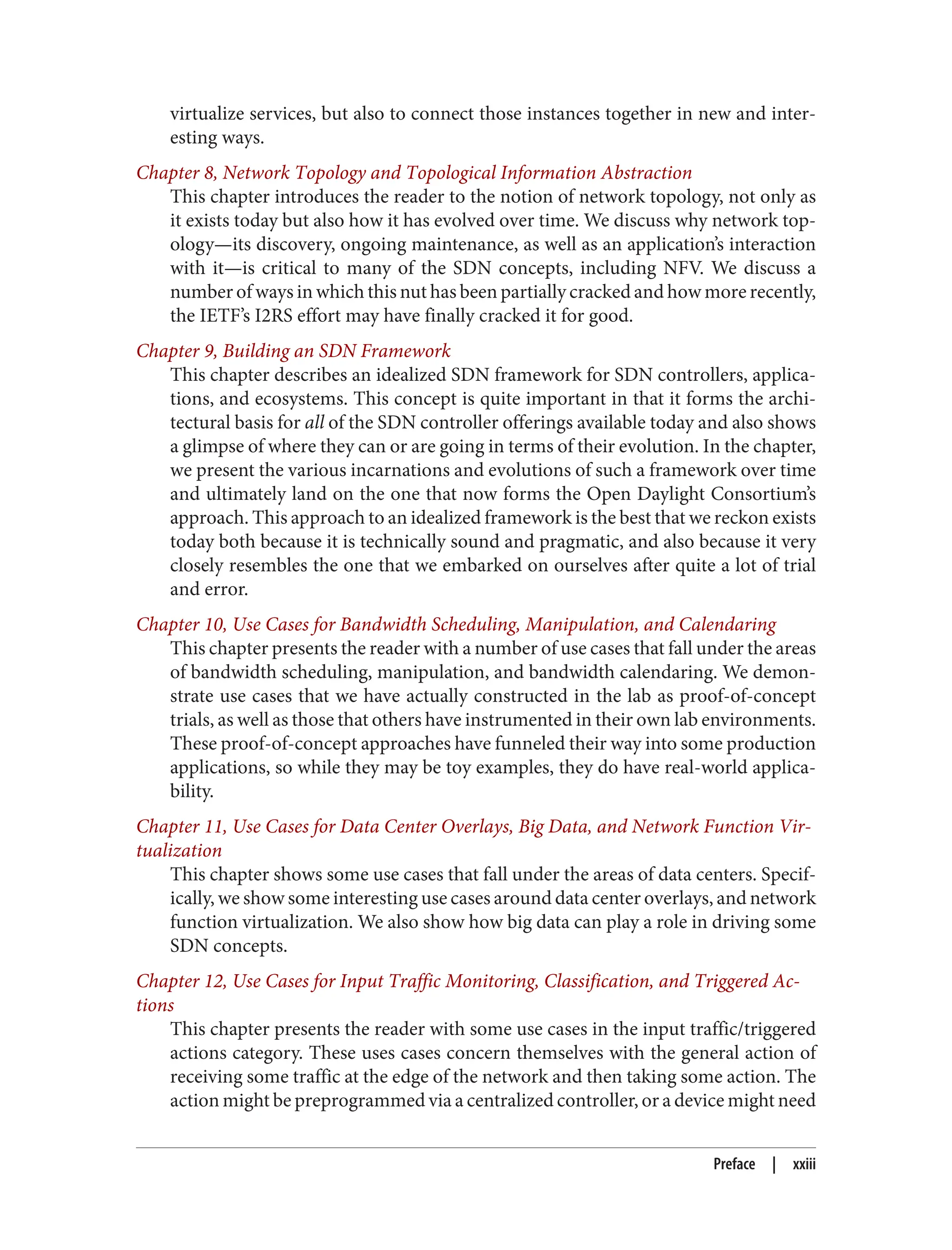 virtualize services, but also to connect those instances together in new and inter‐
esting ways.
Chapter 8, Network Topology and Topological Information Abstraction
This chapter introduces the reader to the notion of network topology, not only as
it exists today but also how it has evolved over time. We discuss why network top‐
ology—its discovery, ongoing maintenance, as well as an application’s interaction
with it—is critical to many of the SDN concepts, including NFV. We discuss a
number of ways in which this nut has been partially cracked and how more recently,
the IETF’s I2RS effort may have finally cracked it for good.
Chapter 9, Building an SDN Framework
This chapter describes an idealized SDN framework for SDN controllers, applica‐
tions, and ecosystems. This concept is quite important in that it forms the archi‐
tectural basis for all of the SDN controller offerings available today and also shows
a glimpse of where they can or are going in terms of their evolution. In the chapter,
we present the various incarnations and evolutions of such a framework over time
and ultimately land on the one that now forms the Open Daylight Consortium’s
approach. This approach to an idealized framework is the best that we reckon exists
today both because it is technically sound and pragmatic, and also because it very
closely resembles the one that we embarked on ourselves after quite a lot of trial
and error.
Chapter 10, Use Cases for Bandwidth Scheduling, Manipulation, and Calendaring
This chapter presents the reader with a number of use cases that fall under the areas
of bandwidth scheduling, manipulation, and bandwidth calendaring. We demon‐
strate use cases that we have actually constructed in the lab as proof-of-concept
trials, as well as those that others have instrumented in their own lab environments.
These proof-of-concept approaches have funneled their way into some production
applications, so while they may be toy examples, they do have real-world applica‐
bility.
Chapter 11, Use Cases for Data Center Overlays, Big Data, and Network Function Vir‐
tualization
This chapter shows some use cases that fall under the areas of data centers. Specif‐
ically, we show some interesting use cases around data center overlays, and network
function virtualization. We also show how big data can play a role in driving some
SDN concepts.
Chapter 12, Use Cases for Input Traffic Monitoring, Classification, and Triggered Ac‐
tions
This chapter presents the reader with some use cases in the input traffic/triggered
actions category. These uses cases concern themselves with the general action of
receiving some traffic at the edge of the network and then taking some action. The
action might be preprogrammed via a centralized controller, or a device might need
Preface | xxiii
 