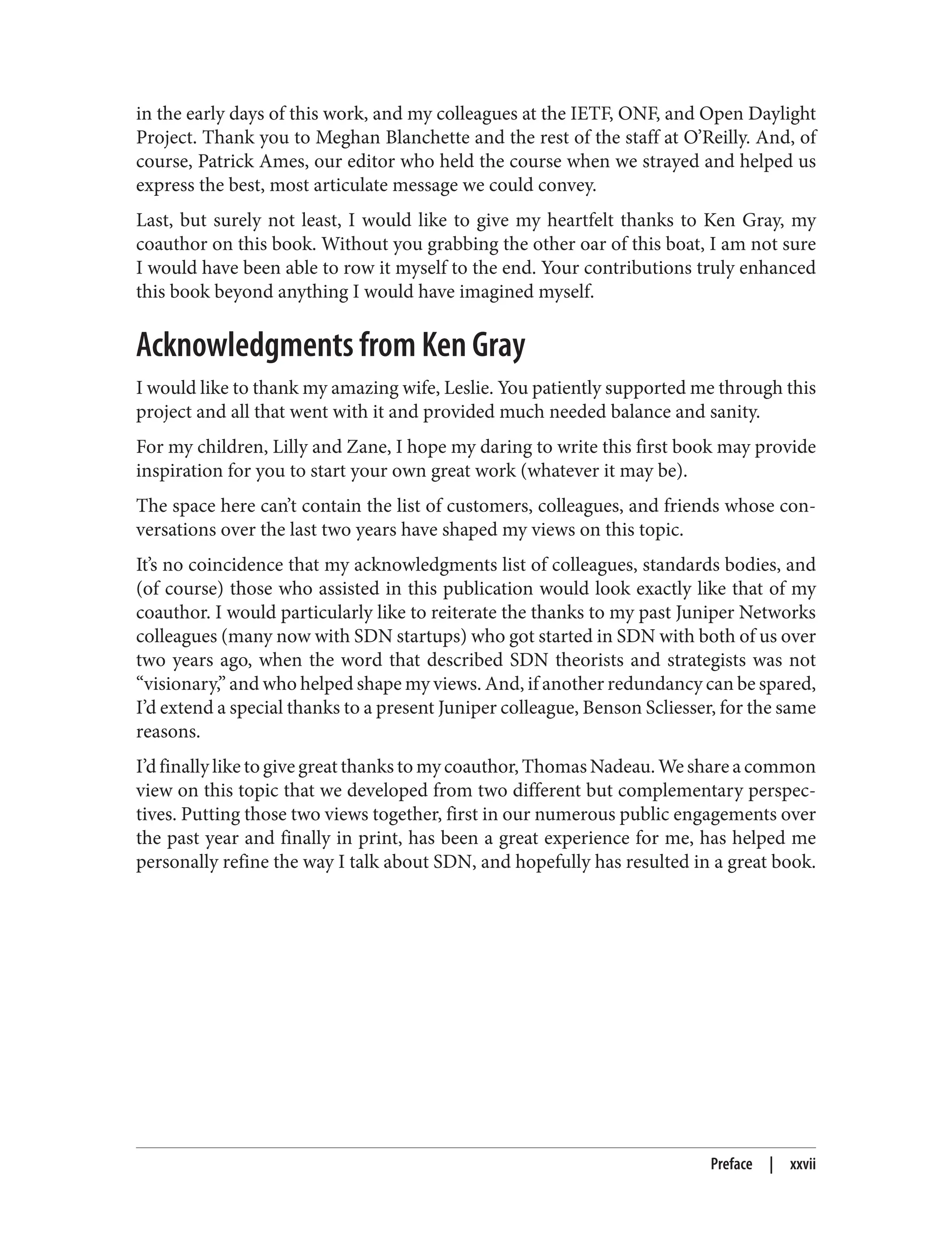 in the early days of this work, and my colleagues at the IETF, ONF, and Open Daylight
Project. Thank you to Meghan Blanchette and the rest of the staff at O’Reilly. And, of
course, Patrick Ames, our editor who held the course when we strayed and helped us
express the best, most articulate message we could convey.
Last, but surely not least, I would like to give my heartfelt thanks to Ken Gray, my
coauthor on this book. Without you grabbing the other oar of this boat, I am not sure
I would have been able to row it myself to the end. Your contributions truly enhanced
this book beyond anything I would have imagined myself.
Acknowledgments from Ken Gray
I would like to thank my amazing wife, Leslie. You patiently supported me through this
project and all that went with it and provided much needed balance and sanity.
For my children, Lilly and Zane, I hope my daring to write this first book may provide
inspiration for you to start your own great work (whatever it may be).
The space here can’t contain the list of customers, colleagues, and friends whose con‐
versations over the last two years have shaped my views on this topic.
It’s no coincidence that my acknowledgments list of colleagues, standards bodies, and
(of course) those who assisted in this publication would look exactly like that of my
coauthor. I would particularly like to reiterate the thanks to my past Juniper Networks
colleagues (many now with SDN startups) who got started in SDN with both of us over
two years ago, when the word that described SDN theorists and strategists was not
“visionary,” and who helped shape my views. And, if another redundancy can be spared,
I’d extend a special thanks to a present Juniper colleague, Benson Scliesser, for the same
reasons.
I’d finally like to give great thanks to my coauthor, Thomas Nadeau. We share a common
view on this topic that we developed from two different but complementary perspec‐
tives. Putting those two views together, first in our numerous public engagements over
the past year and finally in print, has been a great experience for me, has helped me
personally refine the way I talk about SDN, and hopefully has resulted in a great book.
Preface | xxvii
 