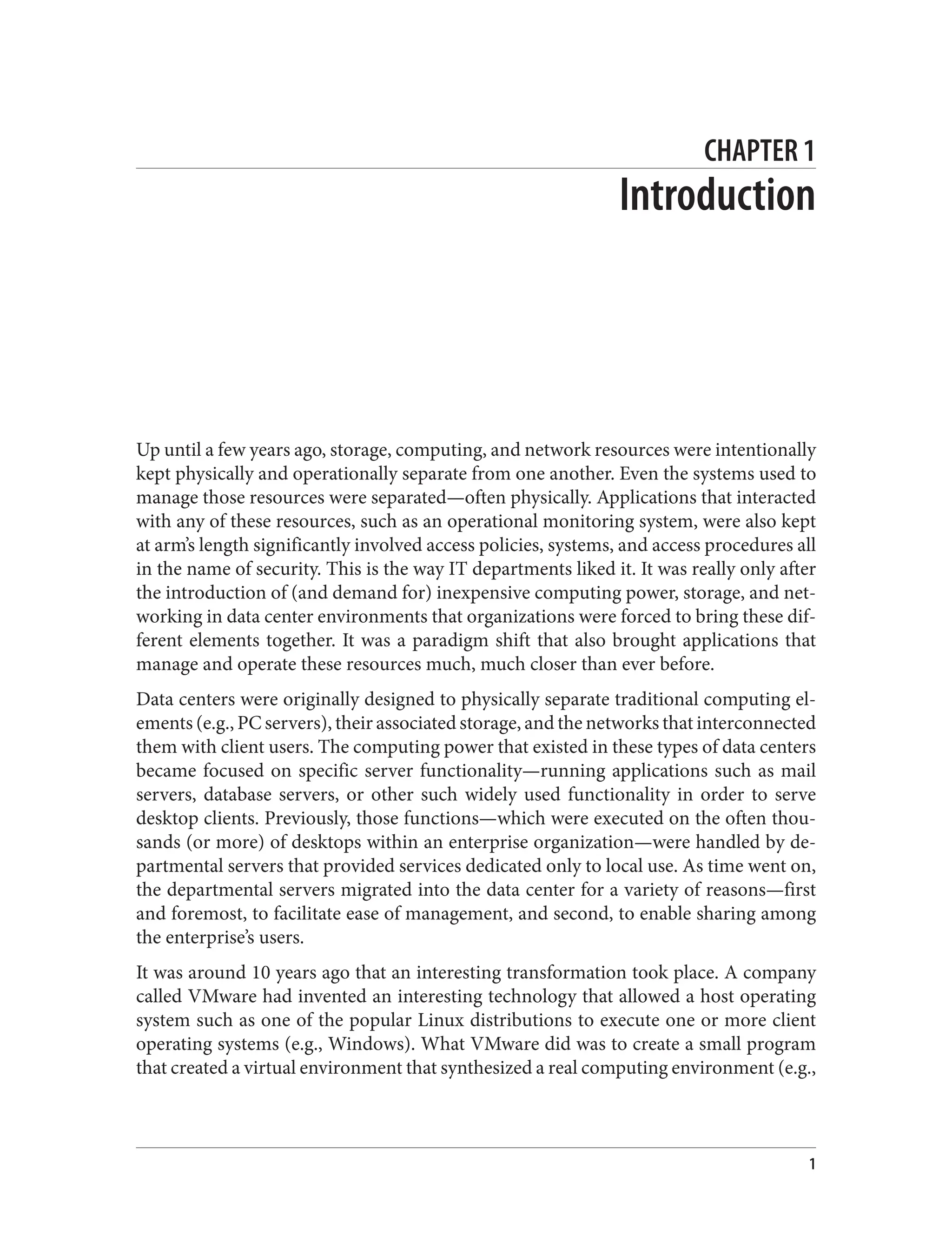 CHAPTER 1
Introduction
Up until a few years ago, storage, computing, and network resources were intentionally
kept physically and operationally separate from one another. Even the systems used to
manage those resources were separated—often physically. Applications that interacted
with any of these resources, such as an operational monitoring system, were also kept
at arm’s length significantly involved access policies, systems, and access procedures all
in the name of security. This is the way IT departments liked it. It was really only after
the introduction of (and demand for) inexpensive computing power, storage, and net‐
working in data center environments that organizations were forced to bring these dif‐
ferent elements together. It was a paradigm shift that also brought applications that
manage and operate these resources much, much closer than ever before.
Data centers were originally designed to physically separate traditional computing el‐
ements (e.g., PC servers), their associated storage, and the networks that interconnected
them with client users. The computing power that existed in these types of data centers
became focused on specific server functionality—running applications such as mail
servers, database servers, or other such widely used functionality in order to serve
desktop clients. Previously, those functions—which were executed on the often thou‐
sands (or more) of desktops within an enterprise organization—were handled by de‐
partmental servers that provided services dedicated only to local use. As time went on,
the departmental servers migrated into the data center for a variety of reasons—first
and foremost, to facilitate ease of management, and second, to enable sharing among
the enterprise’s users.
It was around 10 years ago that an interesting transformation took place. A company
called VMware had invented an interesting technology that allowed a host operating
system such as one of the popular Linux distributions to execute one or more client
operating systems (e.g., Windows). What VMware did was to create a small program
that created a virtual environment that synthesized a real computing environment (e.g.,
1
 