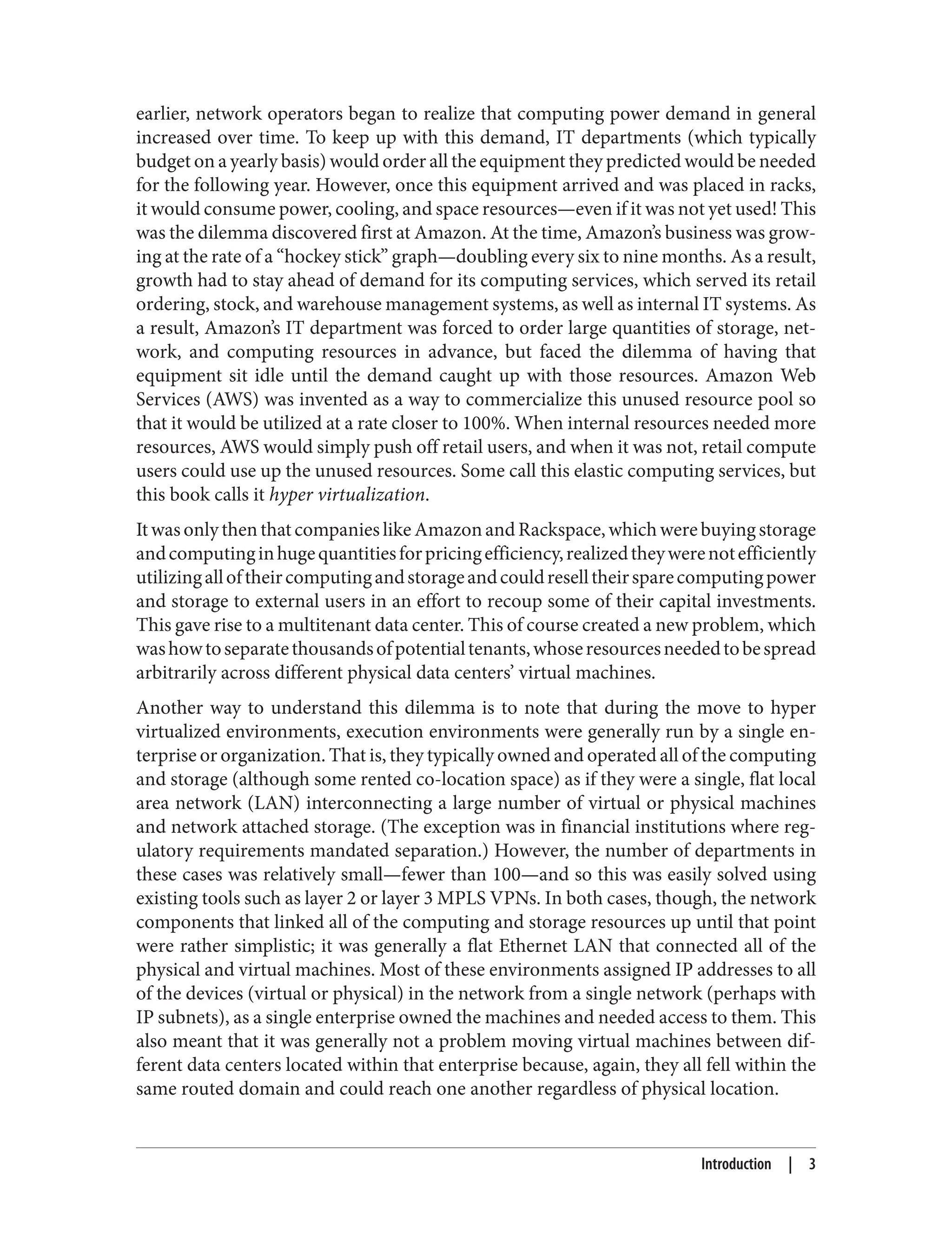 earlier, network operators began to realize that computing power demand in general
increased over time. To keep up with this demand, IT departments (which typically
budget on a yearly basis) would order all the equipment they predicted would be needed
for the following year. However, once this equipment arrived and was placed in racks,
it would consume power, cooling, and space resources—even if it was not yet used! This
was the dilemma discovered first at Amazon. At the time, Amazon’s business was grow‐
ing at the rate of a “hockey stick” graph—doubling every six to nine months. As a result,
growth had to stay ahead of demand for its computing services, which served its retail
ordering, stock, and warehouse management systems, as well as internal IT systems. As
a result, Amazon’s IT department was forced to order large quantities of storage, net‐
work, and computing resources in advance, but faced the dilemma of having that
equipment sit idle until the demand caught up with those resources. Amazon Web
Services (AWS) was invented as a way to commercialize this unused resource pool so
that it would be utilized at a rate closer to 100%. When internal resources needed more
resources, AWS would simply push off retail users, and when it was not, retail compute
users could use up the unused resources. Some call this elastic computing services, but
this book calls it hyper virtualization.
ItwasonlythenthatcompanieslikeAmazonandRackspace,whichwerebuyingstorage
andcomputinginhugequantitiesforpricingefficiency,realizedtheywerenotefficiently
utilizingalloftheircomputingandstorageandcouldreselltheirsparecomputingpower
and storage to external users in an effort to recoup some of their capital investments.
This gave rise to a multitenant data center. This of course created a new problem, which
washowtoseparatethousandsofpotentialtenants,whoseresourcesneededtobespread
arbitrarily across different physical data centers’ virtual machines.
Another way to understand this dilemma is to note that during the move to hyper
virtualized environments, execution environments were generally run by a single en‐
terprise or organization. That is, they typically owned and operated all of the computing
and storage (although some rented co-location space) as if they were a single, flat local
area network (LAN) interconnecting a large number of virtual or physical machines
and network attached storage. (The exception was in financial institutions where reg‐
ulatory requirements mandated separation.) However, the number of departments in
these cases was relatively small—fewer than 100—and so this was easily solved using
existing tools such as layer 2 or layer 3 MPLS VPNs. In both cases, though, the network
components that linked all of the computing and storage resources up until that point
were rather simplistic; it was generally a flat Ethernet LAN that connected all of the
physical and virtual machines. Most of these environments assigned IP addresses to all
of the devices (virtual or physical) in the network from a single network (perhaps with
IP subnets), as a single enterprise owned the machines and needed access to them. This
also meant that it was generally not a problem moving virtual machines between dif‐
ferent data centers located within that enterprise because, again, they all fell within the
same routed domain and could reach one another regardless of physical location.
Introduction | 3
 