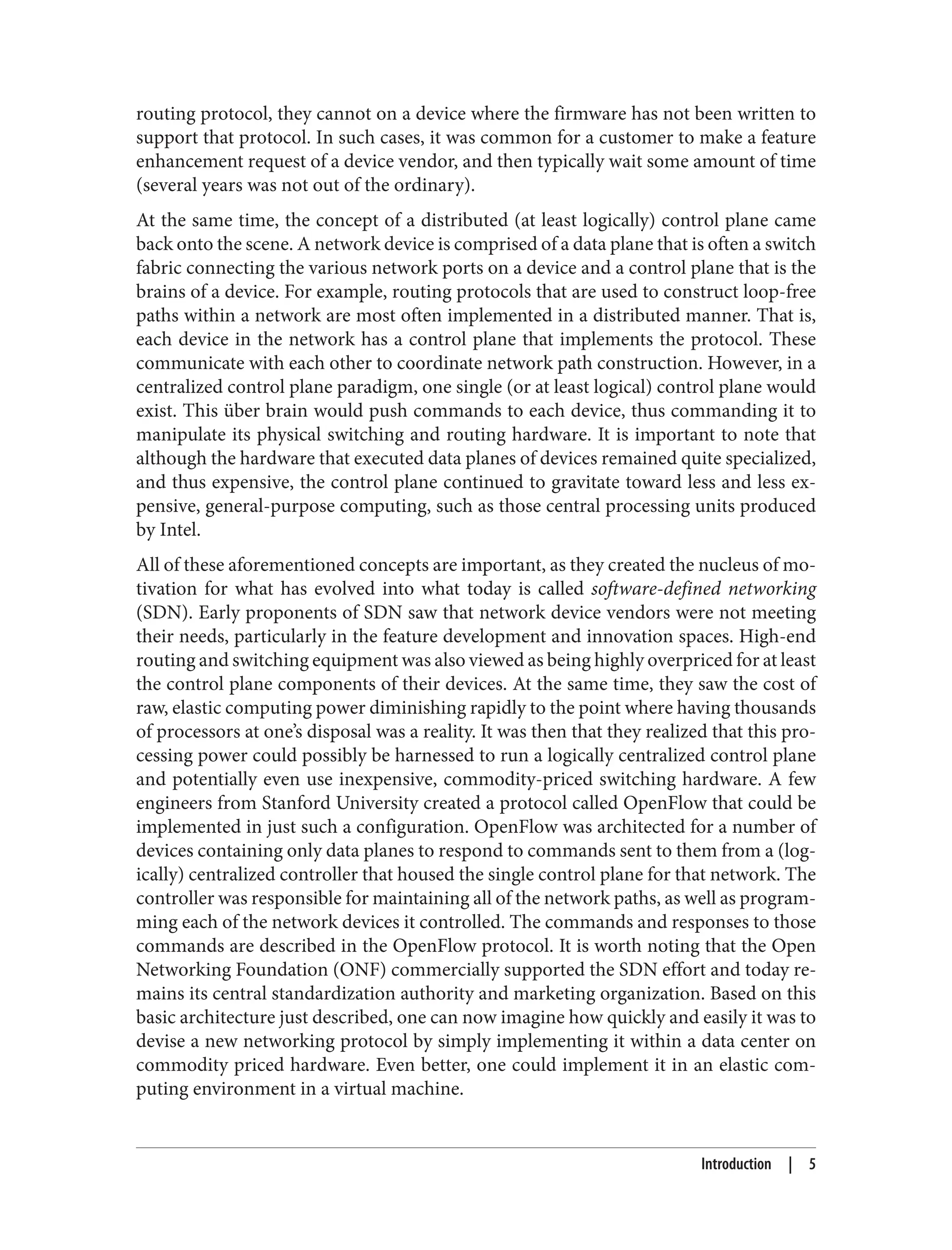 routing protocol, they cannot on a device where the firmware has not been written to
support that protocol. In such cases, it was common for a customer to make a feature
enhancement request of a device vendor, and then typically wait some amount of time
(several years was not out of the ordinary).
At the same time, the concept of a distributed (at least logically) control plane came
back onto the scene. A network device is comprised of a data plane that is often a switch
fabric connecting the various network ports on a device and a control plane that is the
brains of a device. For example, routing protocols that are used to construct loop-free
paths within a network are most often implemented in a distributed manner. That is,
each device in the network has a control plane that implements the protocol. These
communicate with each other to coordinate network path construction. However, in a
centralized control plane paradigm, one single (or at least logical) control plane would
exist. This über brain would push commands to each device, thus commanding it to
manipulate its physical switching and routing hardware. It is important to note that
although the hardware that executed data planes of devices remained quite specialized,
and thus expensive, the control plane continued to gravitate toward less and less ex‐
pensive, general-purpose computing, such as those central processing units produced
by Intel.
All of these aforementioned concepts are important, as they created the nucleus of mo‐
tivation for what has evolved into what today is called software-defined networking
(SDN). Early proponents of SDN saw that network device vendors were not meeting
their needs, particularly in the feature development and innovation spaces. High-end
routing and switching equipment was also viewed as being highly overpriced for at least
the control plane components of their devices. At the same time, they saw the cost of
raw, elastic computing power diminishing rapidly to the point where having thousands
of processors at one’s disposal was a reality. It was then that they realized that this pro‐
cessing power could possibly be harnessed to run a logically centralized control plane
and potentially even use inexpensive, commodity-priced switching hardware. A few
engineers from Stanford University created a protocol called OpenFlow that could be
implemented in just such a configuration. OpenFlow was architected for a number of
devices containing only data planes to respond to commands sent to them from a (log‐
ically) centralized controller that housed the single control plane for that network. The
controller was responsible for maintaining all of the network paths, as well as program‐
ming each of the network devices it controlled. The commands and responses to those
commands are described in the OpenFlow protocol. It is worth noting that the Open
Networking Foundation (ONF) commercially supported the SDN effort and today re‐
mains its central standardization authority and marketing organization. Based on this
basic architecture just described, one can now imagine how quickly and easily it was to
devise a new networking protocol by simply implementing it within a data center on
commodity priced hardware. Even better, one could implement it in an elastic com‐
puting environment in a virtual machine.
Introduction | 5
 
