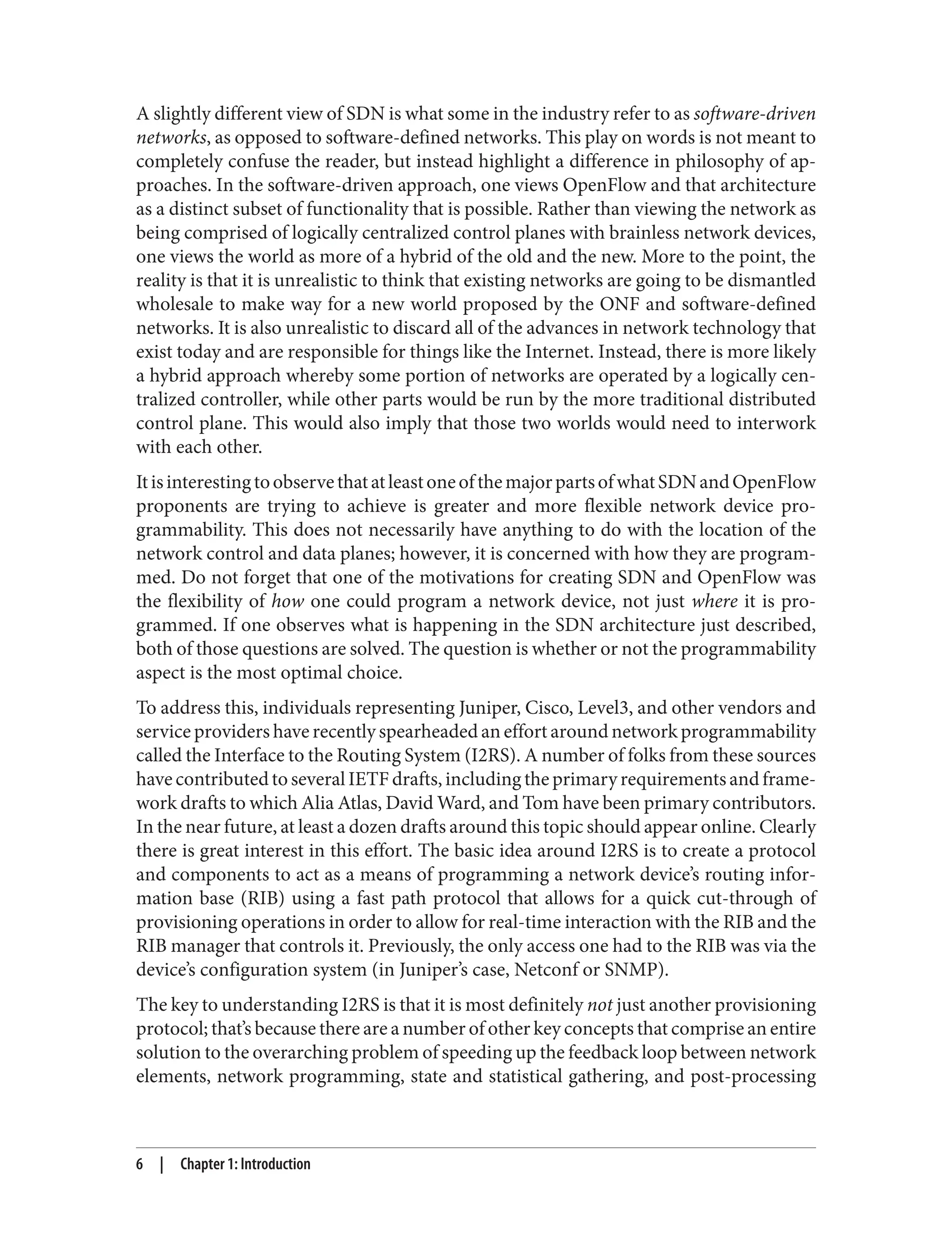 A slightly different view of SDN is what some in the industry refer to as software-driven
networks, as opposed to software-defined networks. This play on words is not meant to
completely confuse the reader, but instead highlight a difference in philosophy of ap‐
proaches. In the software-driven approach, one views OpenFlow and that architecture
as a distinct subset of functionality that is possible. Rather than viewing the network as
being comprised of logically centralized control planes with brainless network devices,
one views the world as more of a hybrid of the old and the new. More to the point, the
reality is that it is unrealistic to think that existing networks are going to be dismantled
wholesale to make way for a new world proposed by the ONF and software-defined
networks. It is also unrealistic to discard all of the advances in network technology that
exist today and are responsible for things like the Internet. Instead, there is more likely
a hybrid approach whereby some portion of networks are operated by a logically cen‐
tralized controller, while other parts would be run by the more traditional distributed
control plane. This would also imply that those two worlds would need to interwork
with each other.
ItisinterestingtoobservethatatleastoneofthemajorpartsofwhatSDNandOpenFlow
proponents are trying to achieve is greater and more flexible network device pro‐
grammability. This does not necessarily have anything to do with the location of the
network control and data planes; however, it is concerned with how they are program‐
med. Do not forget that one of the motivations for creating SDN and OpenFlow was
the flexibility of how one could program a network device, not just where it is pro‐
grammed. If one observes what is happening in the SDN architecture just described,
both of those questions are solved. The question is whether or not the programmability
aspect is the most optimal choice.
To address this, individuals representing Juniper, Cisco, Level3, and other vendors and
service providers have recently spearheaded an effort around network programmability
called the Interface to the Routing System (I2RS). A number of folks from these sources
have contributed to several IETF drafts, including the primary requirements and frame‐
work drafts to which Alia Atlas, David Ward, and Tom have been primary contributors.
In the near future, at least a dozen drafts around this topic should appear online. Clearly
there is great interest in this effort. The basic idea around I2RS is to create a protocol
and components to act as a means of programming a network device’s routing infor‐
mation base (RIB) using a fast path protocol that allows for a quick cut-through of
provisioning operations in order to allow for real-time interaction with the RIB and the
RIB manager that controls it. Previously, the only access one had to the RIB was via the
device’s configuration system (in Juniper’s case, Netconf or SNMP).
The key to understanding I2RS is that it is most definitely not just another provisioning
protocol; that’s because there are a number of other key concepts that comprise an entire
solution to the overarching problem of speeding up the feedback loop between network
elements, network programming, state and statistical gathering, and post-processing
6 | Chapter 1: Introduction
 
