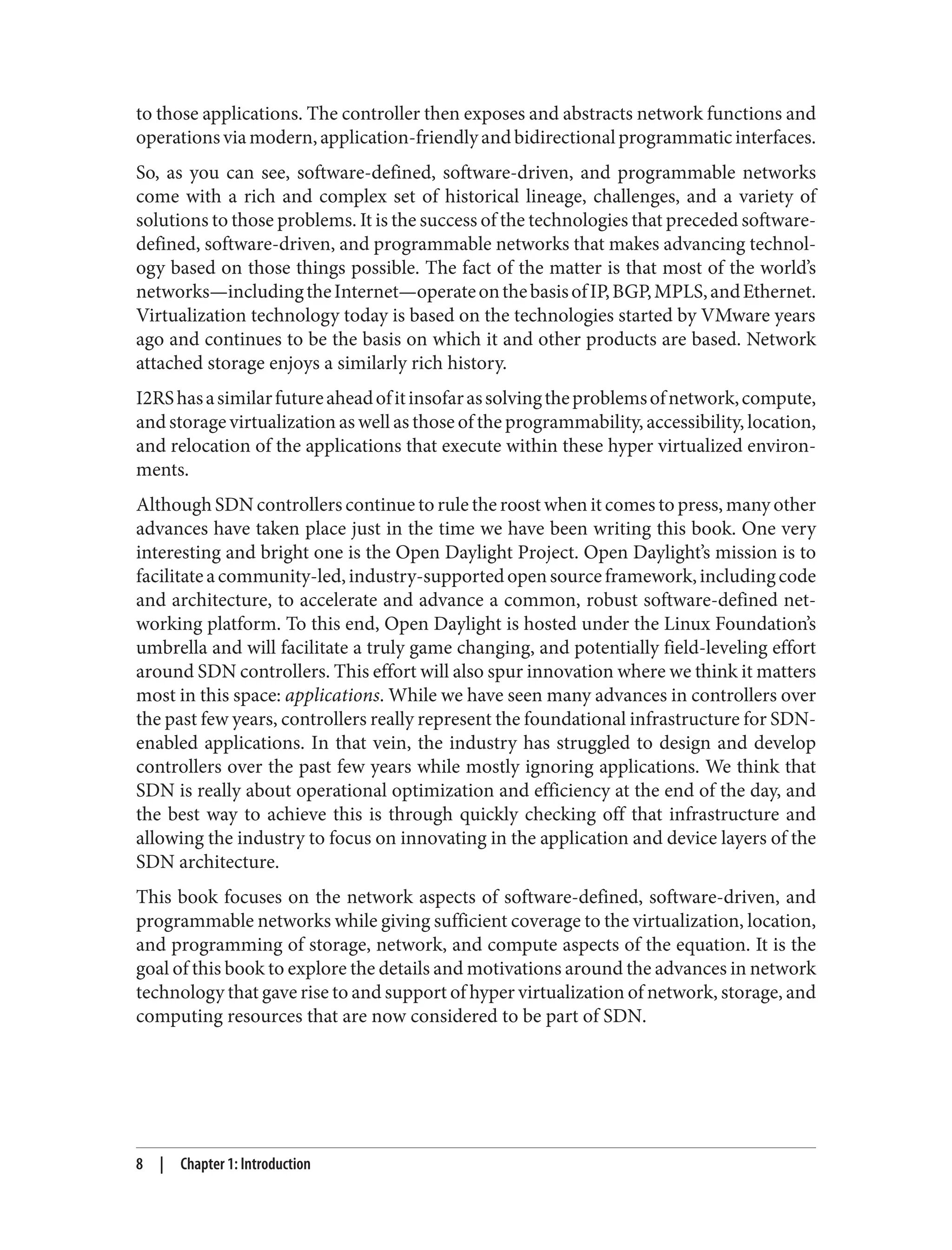to those applications. The controller then exposes and abstracts network functions and
operationsviamodern,application-friendlyandbidirectionalprogrammaticinterfaces.
So, as you can see, software-defined, software-driven, and programmable networks
come with a rich and complex set of historical lineage, challenges, and a variety of
solutions to those problems. It is the success of the technologies that preceded software-
defined, software-driven, and programmable networks that makes advancing technol‐
ogy based on those things possible. The fact of the matter is that most of the world’s
networks—includingtheInternet—operateonthebasisofIP,BGP,MPLS,andEthernet.
Virtualization technology today is based on the technologies started by VMware years
ago and continues to be the basis on which it and other products are based. Network
attached storage enjoys a similarly rich history.
I2RShasasimilarfutureaheadofitinsofarassolvingtheproblemsofnetwork,compute,
and storage virtualization as well as those of the programmability, accessibility, location,
and relocation of the applications that execute within these hyper virtualized environ‐
ments.
Although SDN controllers continue to rule the roost when it comes to press, many other
advances have taken place just in the time we have been writing this book. One very
interesting and bright one is the Open Daylight Project. Open Daylight’s mission is to
facilitateacommunity-led,industry-supportedopensourceframework,includingcode
and architecture, to accelerate and advance a common, robust software-defined net‐
working platform. To this end, Open Daylight is hosted under the Linux Foundation’s
umbrella and will facilitate a truly game changing, and potentially field-leveling effort
around SDN controllers. This effort will also spur innovation where we think it matters
most in this space: applications. While we have seen many advances in controllers over
the past few years, controllers really represent the foundational infrastructure for SDN-
enabled applications. In that vein, the industry has struggled to design and develop
controllers over the past few years while mostly ignoring applications. We think that
SDN is really about operational optimization and efficiency at the end of the day, and
the best way to achieve this is through quickly checking off that infrastructure and
allowing the industry to focus on innovating in the application and device layers of the
SDN architecture.
This book focuses on the network aspects of software-defined, software-driven, and
programmable networks while giving sufficient coverage to the virtualization, location,
and programming of storage, network, and compute aspects of the equation. It is the
goal of this book to explore the details and motivations around the advances in network
technology that gave rise to and support of hyper virtualization of network, storage, and
computing resources that are now considered to be part of SDN.
8 | Chapter 1: Introduction
 