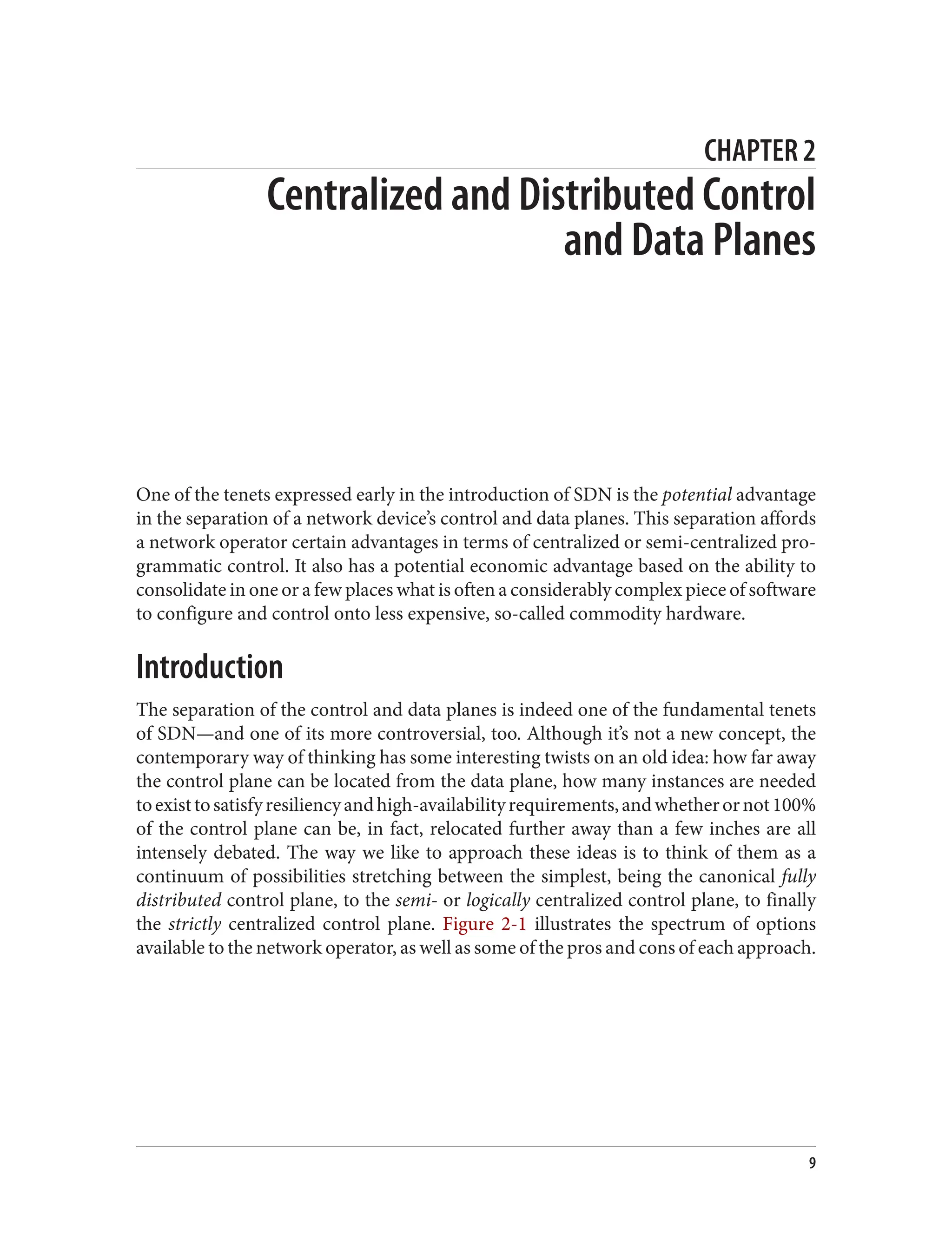 CHAPTER 2
Centralized and Distributed Control
and Data Planes
One of the tenets expressed early in the introduction of SDN is the potential advantage
in the separation of a network device’s control and data planes. This separation affords
a network operator certain advantages in terms of centralized or semi-centralized pro‐
grammatic control. It also has a potential economic advantage based on the ability to
consolidate in one or a few places what is often a considerably complex piece of software
to configure and control onto less expensive, so-called commodity hardware.
Introduction
The separation of the control and data planes is indeed one of the fundamental tenets
of SDN—and one of its more controversial, too. Although it’s not a new concept, the
contemporary way of thinking has some interesting twists on an old idea: how far away
the control plane can be located from the data plane, how many instances are needed
toexisttosatisfyresiliencyandhigh-availabilityrequirements,andwhetherornot100%
of the control plane can be, in fact, relocated further away than a few inches are all
intensely debated. The way we like to approach these ideas is to think of them as a
continuum of possibilities stretching between the simplest, being the canonical fully
distributed control plane, to the semi- or logically centralized control plane, to finally
the strictly centralized control plane. Figure 2-1 illustrates the spectrum of options
available to the network operator, as well as some of the pros and cons of each approach.
9
 