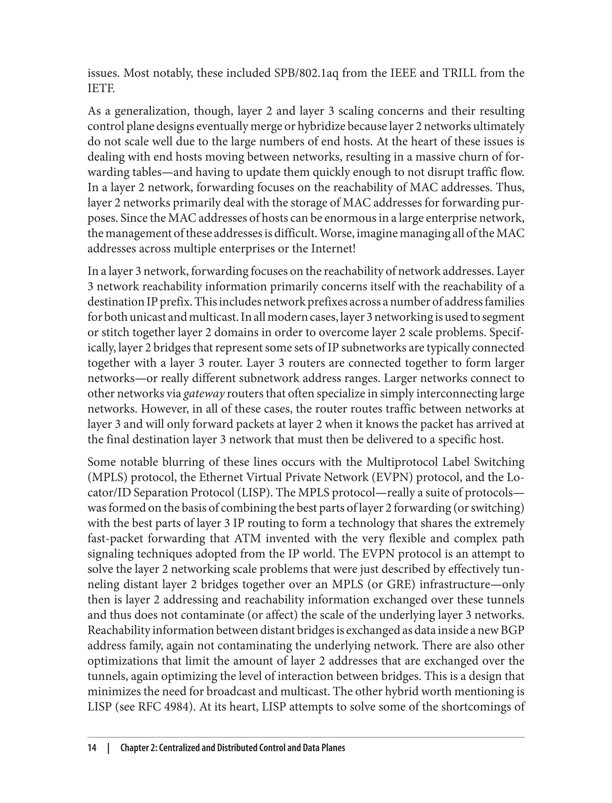issues. Most notably, these included SPB/802.1aq from the IEEE and TRILL from the
IETF.
As a generalization, though, layer 2 and layer 3 scaling concerns and their resulting
control plane designs eventually merge or hybridize because layer 2 networks ultimately
do not scale well due to the large numbers of end hosts. At the heart of these issues is
dealing with end hosts moving between networks, resulting in a massive churn of for‐
warding tables—and having to update them quickly enough to not disrupt traffic flow.
In a layer 2 network, forwarding focuses on the reachability of MAC addresses. Thus,
layer 2 networks primarily deal with the storage of MAC addresses for forwarding pur‐
poses. Since the MAC addresses of hosts can be enormous in a large enterprise network,
themanagementoftheseaddressesisdifficult.Worse,imaginemanagingalloftheMAC
addresses across multiple enterprises or the Internet!
In a layer 3 network, forwarding focuses on the reachability of network addresses. Layer
3 network reachability information primarily concerns itself with the reachability of a
destinationIPprefix.Thisincludesnetworkprefixesacrossanumberofaddressfamilies
forbothunicastandmulticast.Inallmoderncases,layer3networkingisusedtosegment
or stitch together layer 2 domains in order to overcome layer 2 scale problems. Specif‐
ically, layer 2 bridges that represent some sets of IP subnetworks are typically connected
together with a layer 3 router. Layer 3 routers are connected together to form larger
networks—or really different subnetwork address ranges. Larger networks connect to
other networks via gateway routers that often specialize in simply interconnecting large
networks. However, in all of these cases, the router routes traffic between networks at
layer 3 and will only forward packets at layer 2 when it knows the packet has arrived at
the final destination layer 3 network that must then be delivered to a specific host.
Some notable blurring of these lines occurs with the Multiprotocol Label Switching
(MPLS) protocol, the Ethernet Virtual Private Network (EVPN) protocol, and the Lo‐
cator/ID Separation Protocol (LISP). The MPLS protocol—really a suite of protocols—
was formed on the basis of combining the best parts of layer 2 forwarding (or switching)
with the best parts of layer 3 IP routing to form a technology that shares the extremely
fast-packet forwarding that ATM invented with the very flexible and complex path
signaling techniques adopted from the IP world. The EVPN protocol is an attempt to
solve the layer 2 networking scale problems that were just described by effectively tun‐
neling distant layer 2 bridges together over an MPLS (or GRE) infrastructure—only
then is layer 2 addressing and reachability information exchanged over these tunnels
and thus does not contaminate (or affect) the scale of the underlying layer 3 networks.
ReachabilityinformationbetweendistantbridgesisexchangedasdatainsideanewBGP
address family, again not contaminating the underlying network. There are also other
optimizations that limit the amount of layer 2 addresses that are exchanged over the
tunnels, again optimizing the level of interaction between bridges. This is a design that
minimizes the need for broadcast and multicast. The other hybrid worth mentioning is
LISP (see RFC 4984). At its heart, LISP attempts to solve some of the shortcomings of
14 | Chapter 2: Centralized and Distributed Control and Data Planes
 